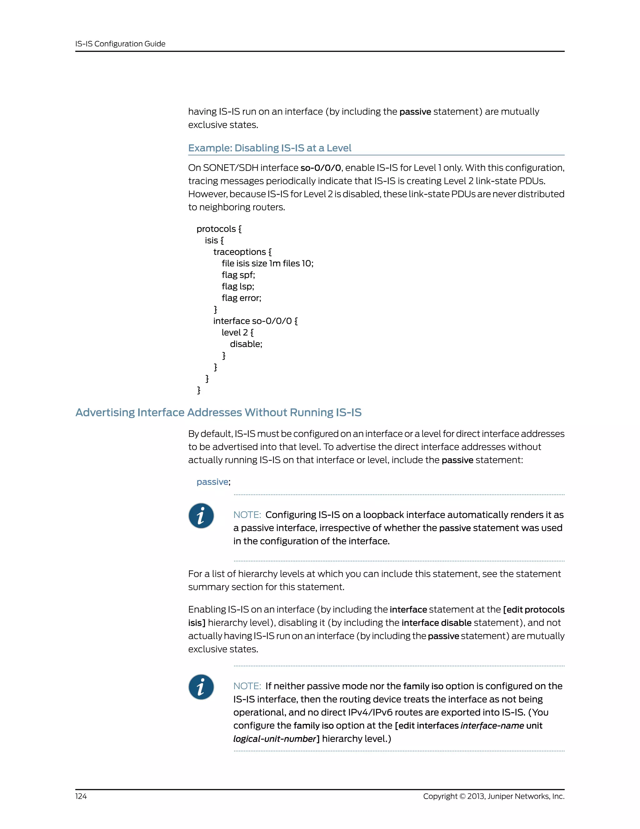 having IS-IS run on an interface (by including the passive statement) are mutually
exclusive states.
Example: Disabling IS-IS at a Level
On SONET/SDH interface so-0/0/0, enable IS-IS for Level 1 only. With this configuration,
tracing messages periodically indicate that IS-IS is creating Level 2 link-state PDUs.
However, because IS-IS for Level 2 is disabled, these link-state PDUs are never distributed
to neighboring routers.
protocols {
isis {
traceoptions {
file isis size 1m files 10;
flag spf;
flag lsp;
flag error;
}
interface so-0/0/0 {
level 2 {
disable;
}
}
}
}
Advertising Interface Addresses Without Running IS-IS
By default, IS-IS must be configured on an interface or a level for direct interface addresses
to be advertised into that level. To advertise the direct interface addresses without
actually running IS-IS on that interface or level, include the passive statement:
passive;
NOTE: Configuring IS-IS on a loopback interface automatically renders it as
a passive interface, irrespective of whether the passive statement was used
in the configuration of the interface.
For a list of hierarchy levels at which you can include this statement, see the statement
summary section for this statement.
Enabling IS-IS on an interface (by including the interface statement at the [edit protocols
isis] hierarchy level), disabling it (by including the interface disable statement), and not
actually having IS-IS run on an interface (by including the passive statement) are mutually
exclusive states.
NOTE: If neither passive mode nor the family iso option is configured on the
IS-IS interface, then the routing device treats the interface as not being
operational, and no direct IPv4/IPv6 routes are exported into IS-IS. (You
configure the family iso option at the [edit interfaces interface-name unit
logical-unit-number] hierarchy level.)
Copyright © 2013, Juniper Networks, Inc.124
IS-IS Configuration Guide
 
