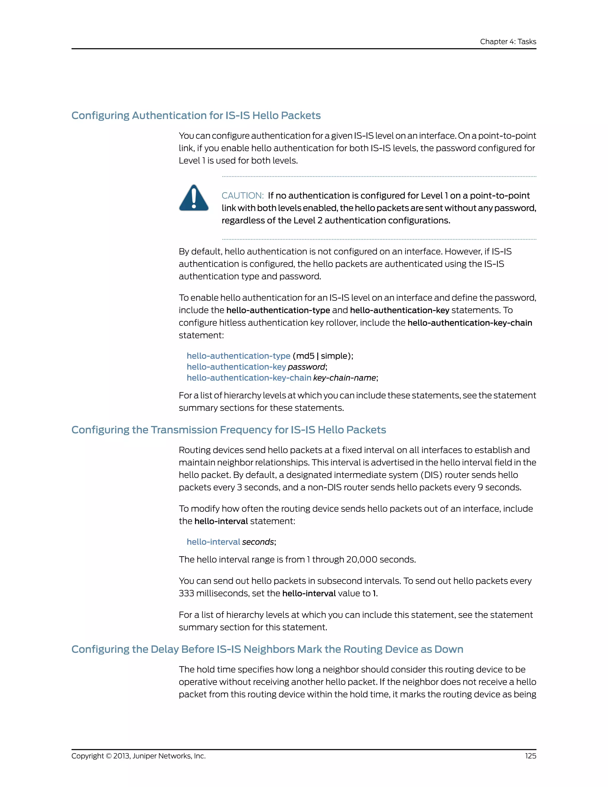Configuring Authentication for IS-IS Hello Packets
You can configure authentication for a given IS-IS level on an interface. On a point-to-point
link, if you enable hello authentication for both IS-IS levels, the password configured for
Level 1 is used for both levels.
CAUTION: If no authentication is configured for Level 1 on a point-to-point
link with both levels enabled, the hello packets are sent without any password,
regardless of the Level 2 authentication configurations.
By default, hello authentication is not configured on an interface. However, if IS-IS
authentication is configured, the hello packets are authenticated using the IS-IS
authentication type and password.
To enable hello authentication for an IS-IS level on an interface and define the password,
include the hello-authentication-type and hello-authentication-key statements. To
configure hitless authentication key rollover, include the hello-authentication-key-chain
statement:
hello-authentication-type (md5 | simple);
hello-authentication-key password;
hello-authentication-key-chain key-chain-name;
For a list of hierarchy levels at which you can include these statements, see the statement
summary sections for these statements.
Configuring the Transmission Frequency for IS-IS Hello Packets
Routing devices send hello packets at a fixed interval on all interfaces to establish and
maintain neighbor relationships. This interval is advertised in the hello interval field in the
hello packet. By default, a designated intermediate system (DIS) router sends hello
packets every 3 seconds, and a non-DIS router sends hello packets every 9 seconds.
To modify how often the routing device sends hello packets out of an interface, include
the hello-interval statement:
hello-interval seconds;
The hello interval range is from 1 through 20,000 seconds.
You can send out hello packets in subsecond intervals. To send out hello packets every
333 milliseconds, set the hello-interval value to 1.
For a list of hierarchy levels at which you can include this statement, see the statement
summary section for this statement.
Configuring the Delay Before IS-IS Neighbors Mark the Routing Device as Down
The hold time specifies how long a neighbor should consider this routing device to be
operative without receiving another hello packet. If the neighbor does not receive a hello
packet from this routing device within the hold time, it marks the routing device as being
125Copyright © 2013, Juniper Networks, Inc.
Chapter 4: Tasks
 