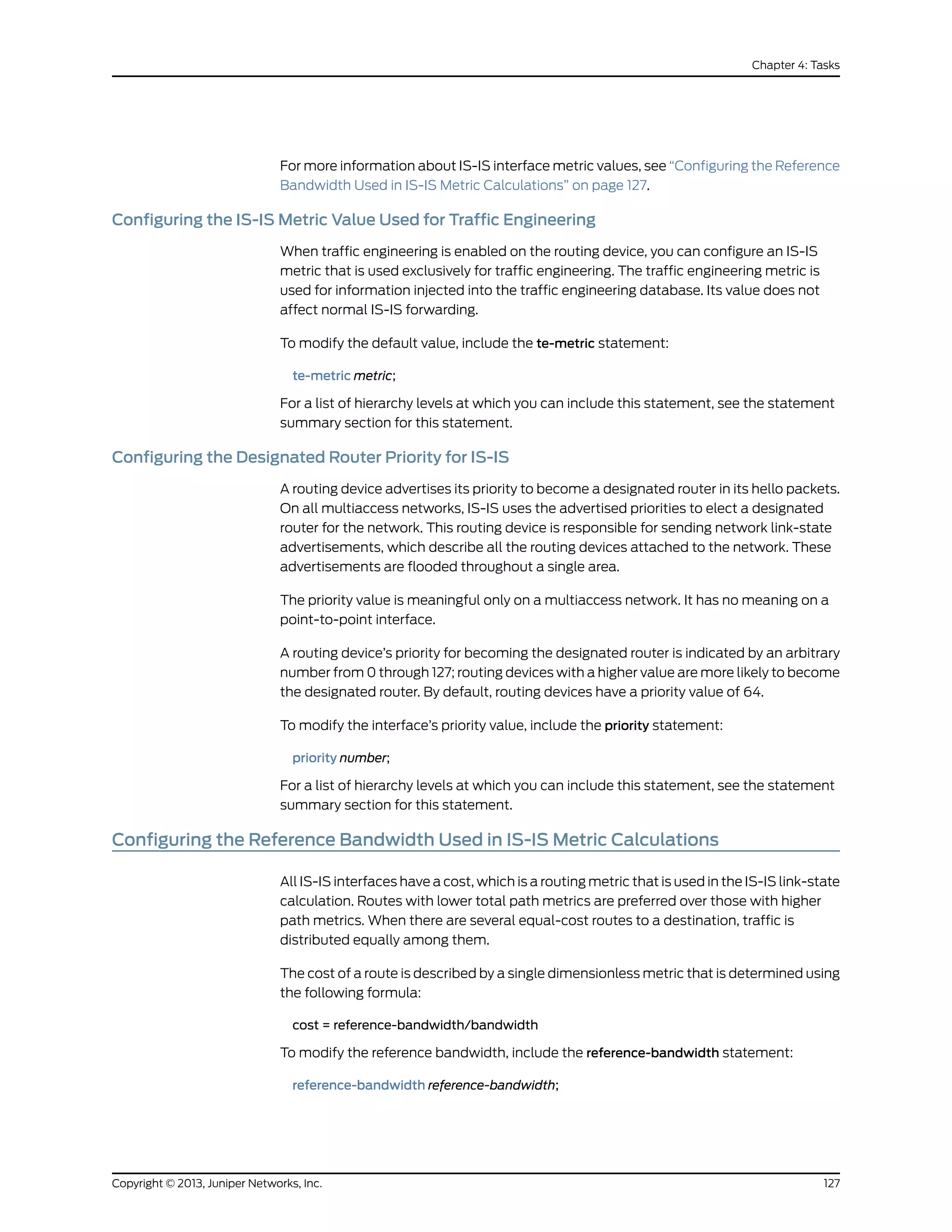 For more information about IS-IS interface metric values, see “Configuring the Reference
Bandwidth Used in IS-IS Metric Calculations” on page 127.
Configuring the IS-IS Metric Value Used for Traffic Engineering
When traffic engineering is enabled on the routing device, you can configure an IS-IS
metric that is used exclusively for traffic engineering. The traffic engineering metric is
used for information injected into the traffic engineering database. Its value does not
affect normal IS-IS forwarding.
To modify the default value, include the te-metric statement:
te-metric metric;
For a list of hierarchy levels at which you can include this statement, see the statement
summary section for this statement.
Configuring the Designated Router Priority for IS-IS
A routing device advertises its priority to become a designated router in its hello packets.
On all multiaccess networks, IS-IS uses the advertised priorities to elect a designated
router for the network. This routing device is responsible for sending network link-state
advertisements, which describe all the routing devices attached to the network. These
advertisements are flooded throughout a single area.
The priority value is meaningful only on a multiaccess network. It has no meaning on a
point-to-point interface.
A routing device’s priority for becoming the designated router is indicated by an arbitrary
number from 0 through 127; routing devices with a higher value are more likely to become
the designated router. By default, routing devices have a priority value of 64.
To modify the interface’s priority value, include the priority statement:
priority number;
For a list of hierarchy levels at which you can include this statement, see the statement
summary section for this statement.
Configuring the Reference Bandwidth Used in IS-IS Metric Calculations
All IS-IS interfaces have a cost, which is a routing metric that is used in the IS-IS link-state
calculation. Routes with lower total path metrics are preferred over those with higher
path metrics. When there are several equal-cost routes to a destination, traffic is
distributed equally among them.
The cost of a route is described by a single dimensionless metric that is determined using
the following formula:
cost = reference-bandwidth/bandwidth
To modify the reference bandwidth, include the reference-bandwidth statement:
reference-bandwidth reference-bandwidth;
127Copyright © 2013, Juniper Networks, Inc.
Chapter 4: Tasks
 