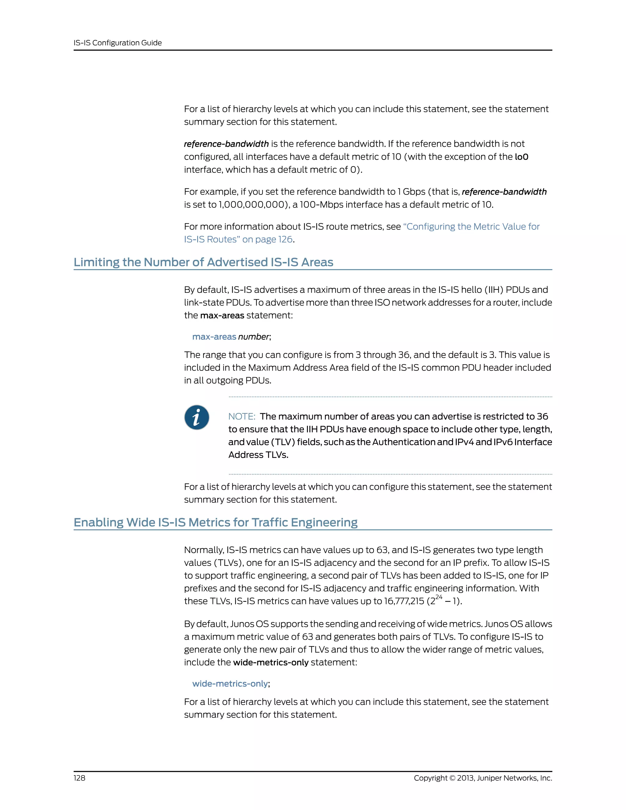 For a list of hierarchy levels at which you can include this statement, see the statement
summary section for this statement.
reference-bandwidth is the reference bandwidth. If the reference bandwidth is not
configured, all interfaces have a default metric of 10 (with the exception of the lo0
interface, which has a default metric of 0).
For example, if you set the reference bandwidth to 1 Gbps (that is, reference-bandwidth
is set to 1,000,000,000), a 100-Mbps interface has a default metric of 10.
For more information about IS-IS route metrics, see “Configuring the Metric Value for
IS-IS Routes” on page 126.
Limiting the Number of Advertised IS-IS Areas
By default, IS-IS advertises a maximum of three areas in the IS-IS hello (IIH) PDUs and
link-state PDUs. To advertise more than three ISO network addresses for a router, include
the max-areas statement:
max-areas number;
The range that you can configure is from 3 through 36, and the default is 3. This value is
included in the Maximum Address Area field of the IS-IS common PDU header included
in all outgoing PDUs.
NOTE: The maximum number of areas you can advertise is restricted to 36
to ensure that the IIH PDUs have enough space to include other type, length,
and value (TLV) fields, such as the Authentication and IPv4 and IPv6 Interface
Address TLVs.
For a list of hierarchy levels at which you can configure this statement, see the statement
summary section for this statement.
Enabling Wide IS-IS Metrics for Traffic Engineering
Normally, IS-IS metrics can have values up to 63, and IS-IS generates two type length
values (TLVs), one for an IS-IS adjacency and the second for an IP prefix. To allow IS-IS
to support traffic engineering, a second pair of TLVs has been added to IS-IS, one for IP
prefixes and the second for IS-IS adjacency and traffic engineering information. With
these TLVs, IS-IS metrics can have values up to 16,777,215 (2
24
– 1).
By default, Junos OS supports the sending and receiving of wide metrics. Junos OS allows
a maximum metric value of 63 and generates both pairs of TLVs. To configure IS-IS to
generate only the new pair of TLVs and thus to allow the wider range of metric values,
include the wide-metrics-only statement:
wide-metrics-only;
For a list of hierarchy levels at which you can include this statement, see the statement
summary section for this statement.
Copyright © 2013, Juniper Networks, Inc.128
IS-IS Configuration Guide
 