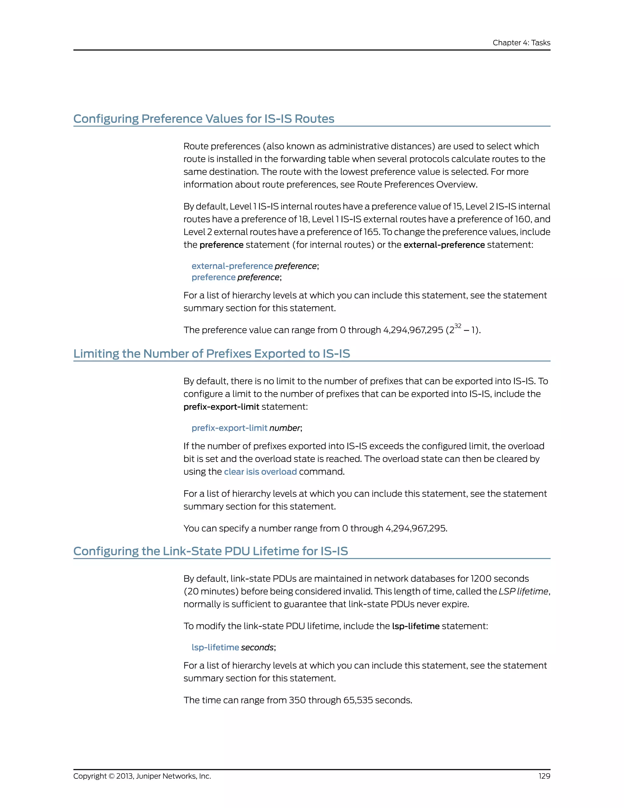 Configuring Preference Values for IS-IS Routes
Route preferences (also known as administrative distances) are used to select which
route is installed in the forwarding table when several protocols calculate routes to the
same destination. The route with the lowest preference value is selected. For more
information about route preferences, see Route Preferences Overview.
By default, Level 1 IS-IS internal routes have a preference value of 15, Level 2 IS-IS internal
routes have a preference of 18, Level 1 IS-IS external routes have a preference of 160, and
Level 2 external routes have a preference of 165. To change the preference values, include
the preference statement (for internal routes) or the external-preference statement:
external-preference preference;
preference preference;
For a list of hierarchy levels at which you can include this statement, see the statement
summary section for this statement.
The preference value can range from 0 through 4,294,967,295 (2
32
– 1).
Limiting the Number of Prefixes Exported to IS-IS
By default, there is no limit to the number of prefixes that can be exported into IS-IS. To
configure a limit to the number of prefixes that can be exported into IS-IS, include the
prefix-export-limit statement:
prefix-export-limit number;
If the number of prefixes exported into IS-IS exceeds the configured limit, the overload
bit is set and the overload state is reached. The overload state can then be cleared by
using the clear isis overload command.
For a list of hierarchy levels at which you can include this statement, see the statement
summary section for this statement.
You can specify a number range from 0 through 4,294,967,295.
Configuring the Link-State PDU Lifetime for IS-IS
By default, link-state PDUs are maintained in network databases for 1200 seconds
(20 minutes) before being considered invalid. This length of time, called the LSP lifetime,
normally is sufficient to guarantee that link-state PDUs never expire.
To modify the link-state PDU lifetime, include the lsp-lifetime statement:
lsp-lifetime seconds;
For a list of hierarchy levels at which you can include this statement, see the statement
summary section for this statement.
The time can range from 350 through 65,535 seconds.
129Copyright © 2013, Juniper Networks, Inc.
Chapter 4: Tasks
 