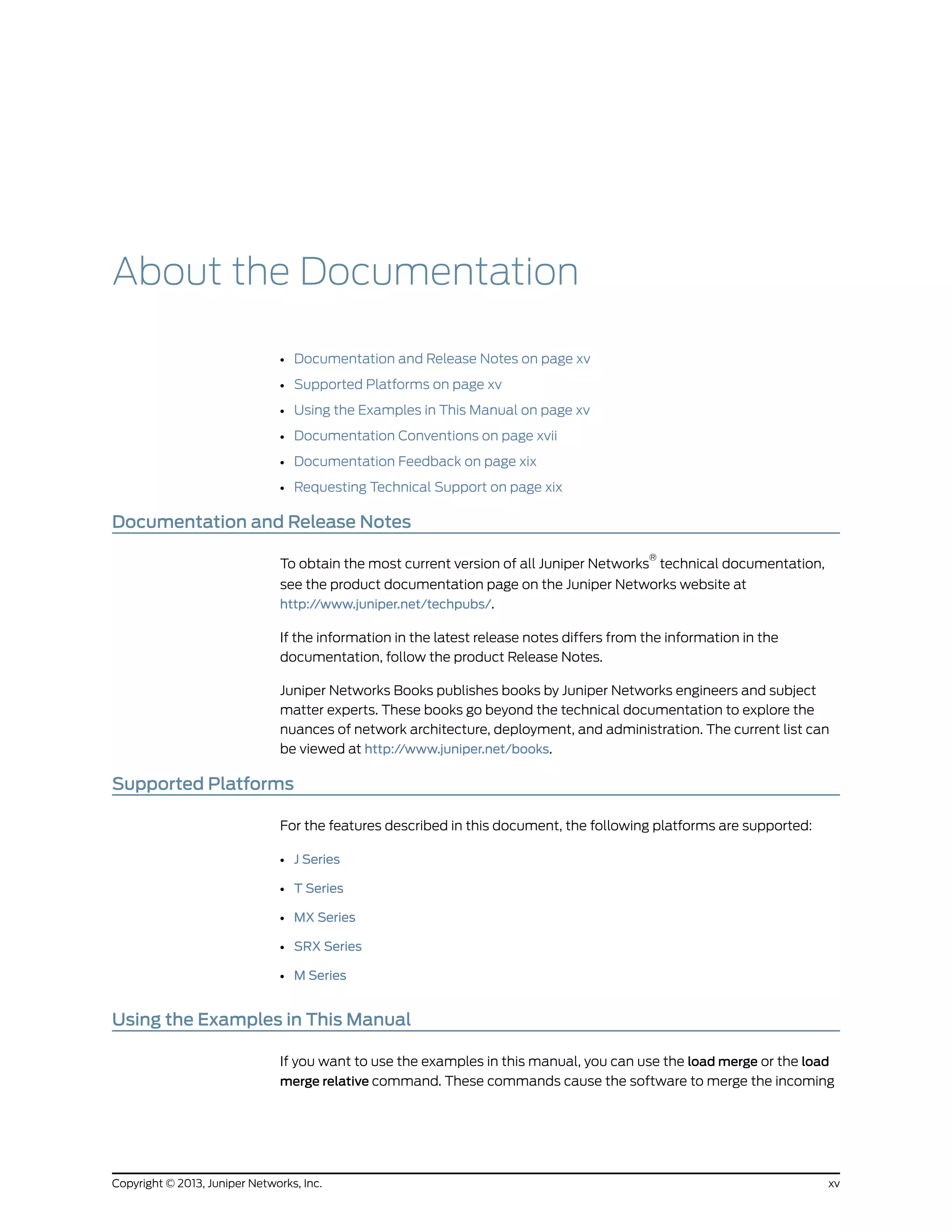About the Documentation
• Documentation and Release Notes on page xv
• Supported Platforms on page xv
• Using the Examples in This Manual on page xv
• Documentation Conventions on page xvii
• Documentation Feedback on page xix
• Requesting Technical Support on page xix
Documentation and Release Notes
To obtain the most current version of all Juniper Networks
®
technical documentation,
see the product documentation page on the Juniper Networks website at
http://www.juniper.net/techpubs/.
If the information in the latest release notes differs from the information in the
documentation, follow the product Release Notes.
Juniper Networks Books publishes books by Juniper Networks engineers and subject
matter experts. These books go beyond the technical documentation to explore the
nuances of network architecture, deployment, and administration. The current list can
be viewed at http://www.juniper.net/books.
Supported Platforms
For the features described in this document, the following platforms are supported:
• J Series
• T Series
• MX Series
• SRX Series
• M Series
Using the Examples in This Manual
If you want to use the examples in this manual, you can use the load merge or the load
merge relative command. These commands cause the software to merge the incoming
xvCopyright © 2013, Juniper Networks, Inc.
 