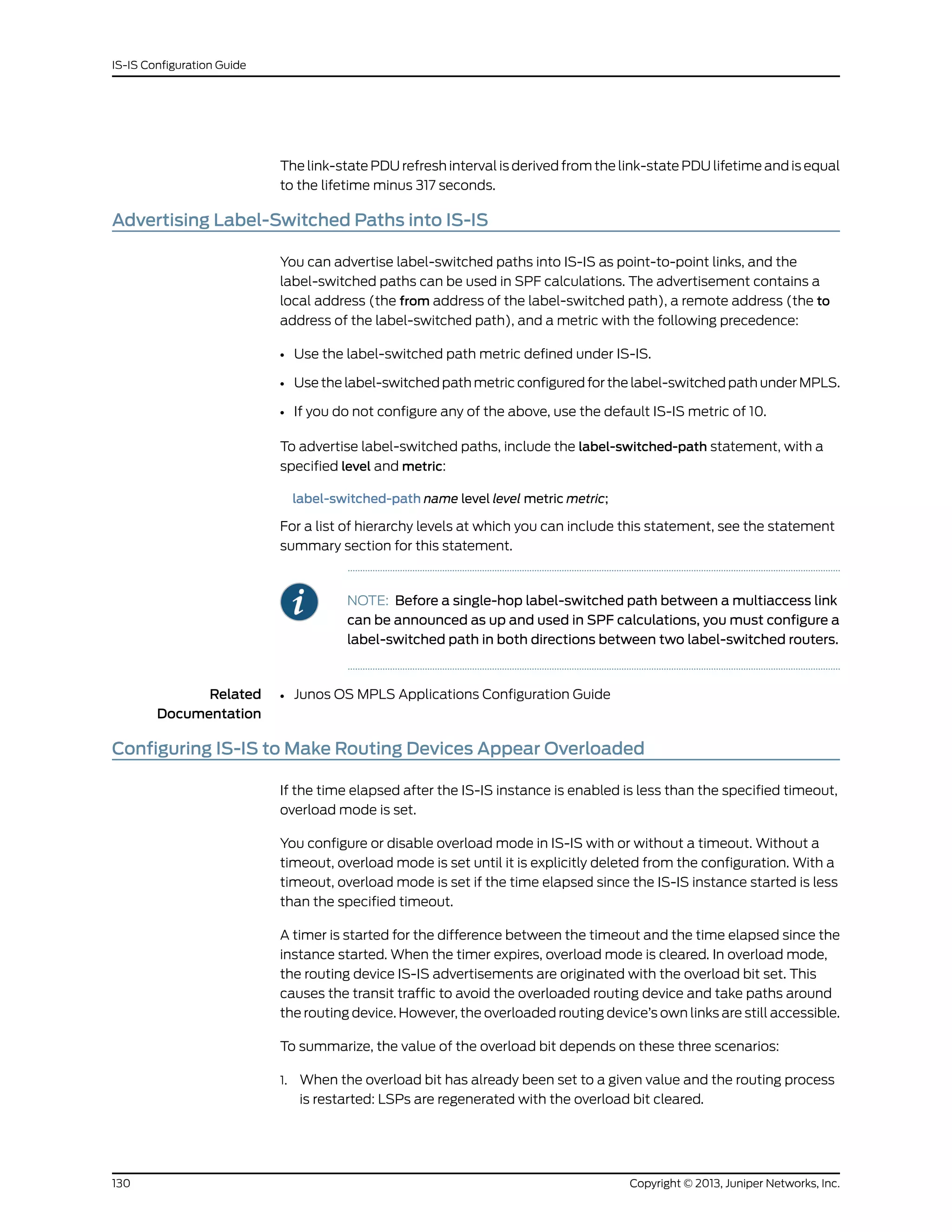 The link-state PDU refresh interval is derived from the link-state PDU lifetime and is equal
to the lifetime minus 317 seconds.
Advertising Label-Switched Paths into IS-IS
You can advertise label-switched paths into IS-IS as point-to-point links, and the
label-switched paths can be used in SPF calculations. The advertisement contains a
local address (the from address of the label-switched path), a remote address (the to
address of the label-switched path), and a metric with the following precedence:
• Use the label-switched path metric defined under IS-IS.
• Use the label-switched path metric configured for the label-switched path under MPLS.
• If you do not configure any of the above, use the default IS-IS metric of 10.
To advertise label-switched paths, include the label-switched-path statement, with a
specified level and metric:
label-switched-path name level level metric metric;
For a list of hierarchy levels at which you can include this statement, see the statement
summary section for this statement.
NOTE: Before a single-hop label-switched path between a multiaccess link
can be announced as up and used in SPF calculations, you must configure a
label-switched path in both directions between two label-switched routers.
Related
Documentation
Junos OS MPLS Applications Configuration Guide•
Configuring IS-IS to Make Routing Devices Appear Overloaded
If the time elapsed after the IS-IS instance is enabled is less than the specified timeout,
overload mode is set.
You configure or disable overload mode in IS-IS with or without a timeout. Without a
timeout, overload mode is set until it is explicitly deleted from the configuration. With a
timeout, overload mode is set if the time elapsed since the IS-IS instance started is less
than the specified timeout.
A timer is started for the difference between the timeout and the time elapsed since the
instance started. When the timer expires, overload mode is cleared. In overload mode,
the routing device IS-IS advertisements are originated with the overload bit set. This
causes the transit traffic to avoid the overloaded routing device and take paths around
the routing device. However, the overloaded routing device’s own links are still accessible.
To summarize, the value of the overload bit depends on these three scenarios:
1. When the overload bit has already been set to a given value and the routing process
is restarted: LSPs are regenerated with the overload bit cleared.
Copyright © 2013, Juniper Networks, Inc.130
IS-IS Configuration Guide
 