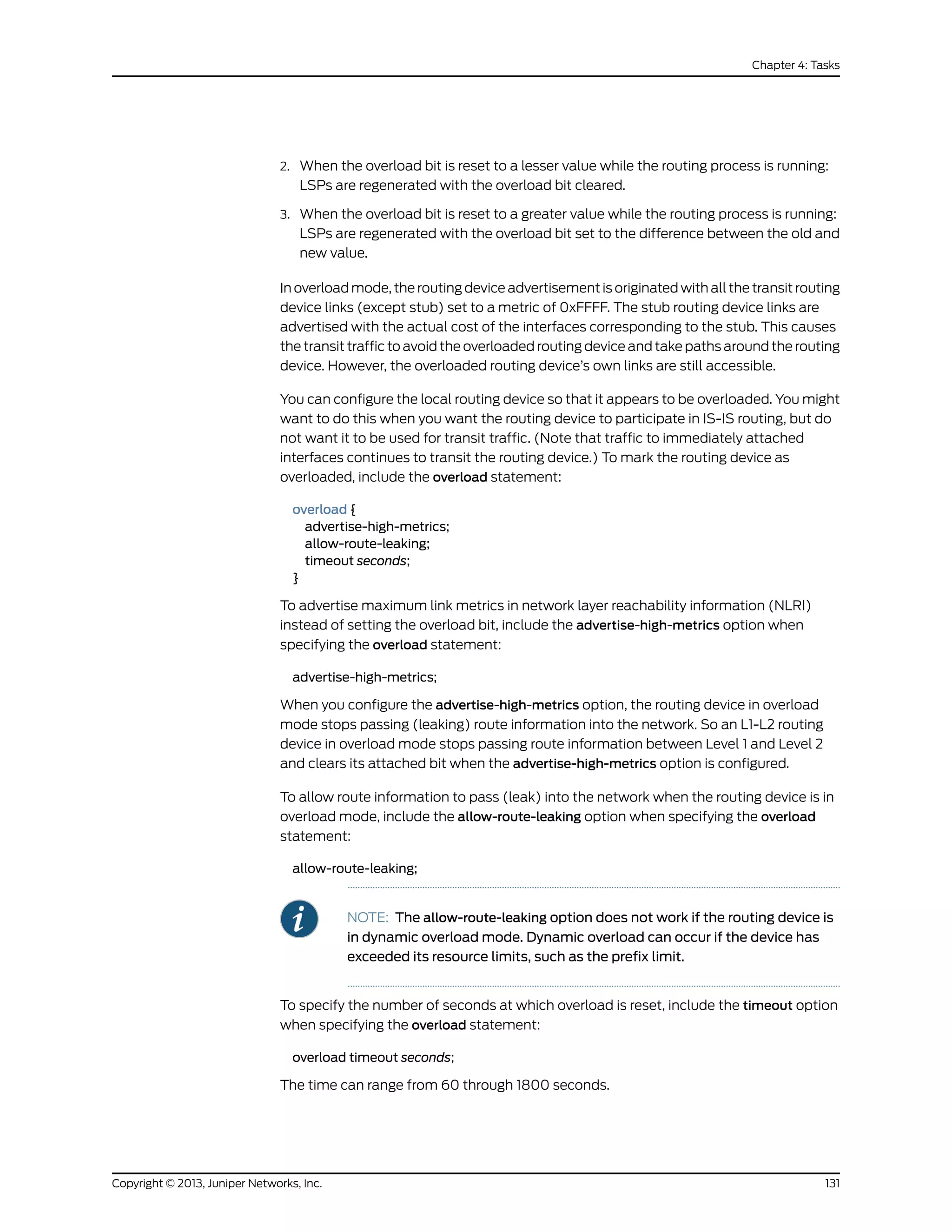 2. When the overload bit is reset to a lesser value while the routing process is running:
LSPs are regenerated with the overload bit cleared.
3. When the overload bit is reset to a greater value while the routing process is running:
LSPs are regenerated with the overload bit set to the difference between the old and
new value.
In overload mode, the routing device advertisement is originated with all the transit routing
device links (except stub) set to a metric of 0xFFFF. The stub routing device links are
advertised with the actual cost of the interfaces corresponding to the stub. This causes
the transit traffic to avoid the overloaded routing device and take paths around the routing
device. However, the overloaded routing device’s own links are still accessible.
You can configure the local routing device so that it appears to be overloaded. You might
want to do this when you want the routing device to participate in IS-IS routing, but do
not want it to be used for transit traffic. (Note that traffic to immediately attached
interfaces continues to transit the routing device.) To mark the routing device as
overloaded, include the overload statement:
overload {
advertise-high-metrics;
allow-route-leaking;
timeout seconds;
}
To advertise maximum link metrics in network layer reachability information (NLRI)
instead of setting the overload bit, include the advertise-high-metrics option when
specifying the overload statement:
advertise-high-metrics;
When you configure the advertise-high-metrics option, the routing device in overload
mode stops passing (leaking) route information into the network. So an L1-L2 routing
device in overload mode stops passing route information between Level 1 and Level 2
and clears its attached bit when the advertise-high-metrics option is configured.
To allow route information to pass (leak) into the network when the routing device is in
overload mode, include the allow-route-leaking option when specifying the overload
statement:
allow-route-leaking;
NOTE: The allow-route-leaking option does not work if the routing device is
in dynamic overload mode. Dynamic overload can occur if the device has
exceeded its resource limits, such as the prefix limit.
To specify the number of seconds at which overload is reset, include the timeout option
when specifying the overload statement:
overload timeout seconds;
The time can range from 60 through 1800 seconds.
131Copyright © 2013, Juniper Networks, Inc.
Chapter 4: Tasks
 