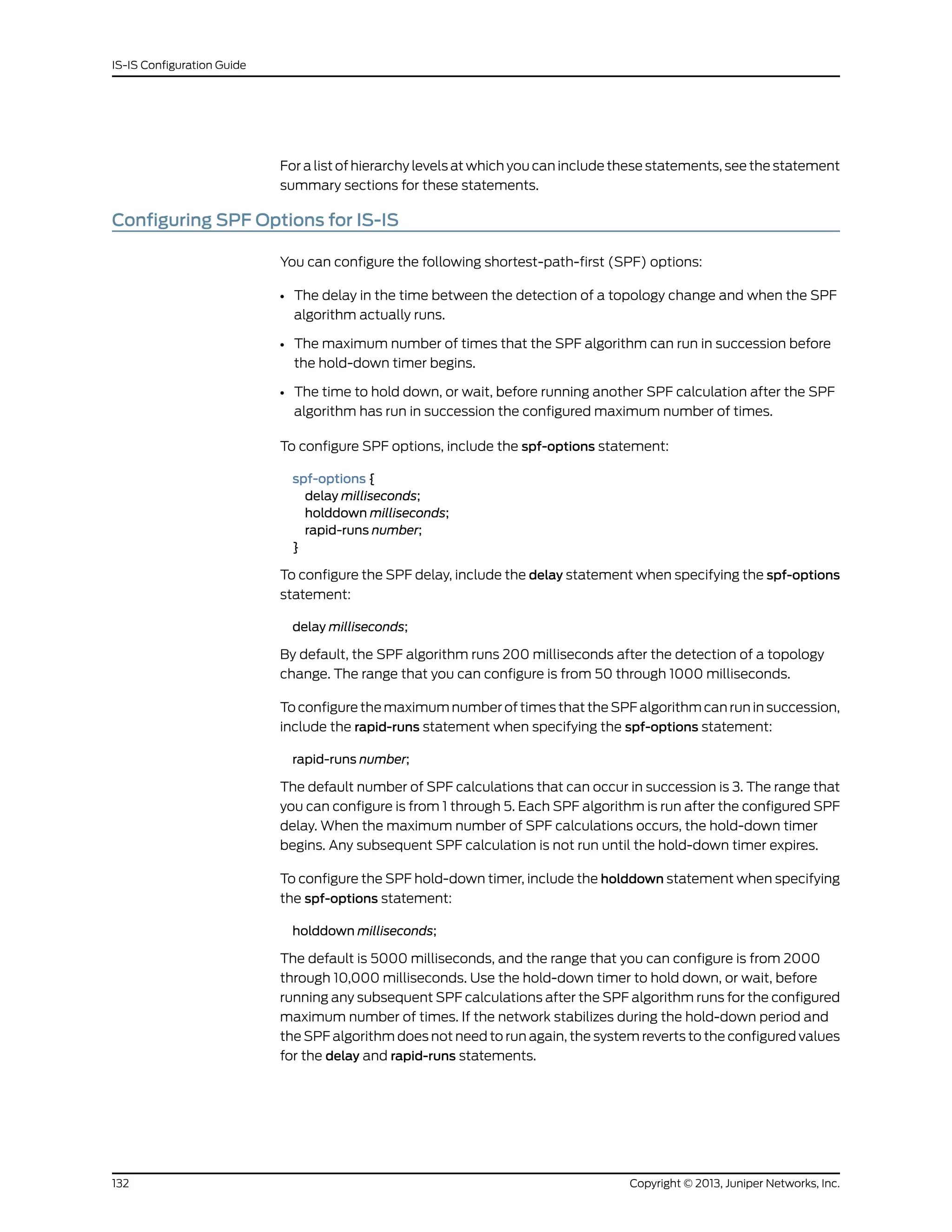For a list of hierarchy levels at which you can include these statements, see the statement
summary sections for these statements.
Configuring SPF Options for IS-IS
You can configure the following shortest-path-first (SPF) options:
• The delay in the time between the detection of a topology change and when the SPF
algorithm actually runs.
• The maximum number of times that the SPF algorithm can run in succession before
the hold-down timer begins.
• The time to hold down, or wait, before running another SPF calculation after the SPF
algorithm has run in succession the configured maximum number of times.
To configure SPF options, include the spf-options statement:
spf-options {
delay milliseconds;
holddown milliseconds;
rapid-runs number;
}
To configure the SPF delay, include the delay statement when specifying the spf-options
statement:
delay milliseconds;
By default, the SPF algorithm runs 200 milliseconds after the detection of a topology
change. The range that you can configure is from 50 through 1000 milliseconds.
To configure the maximum number of times that the SPF algorithm can run in succession,
include the rapid-runs statement when specifying the spf-options statement:
rapid-runs number;
The default number of SPF calculations that can occur in succession is 3. The range that
you can configure is from 1 through 5. Each SPF algorithm is run after the configured SPF
delay. When the maximum number of SPF calculations occurs, the hold-down timer
begins. Any subsequent SPF calculation is not run until the hold-down timer expires.
To configure the SPF hold-down timer, include the holddown statement when specifying
the spf-options statement:
holddown milliseconds;
The default is 5000 milliseconds, and the range that you can configure is from 2000
through 10,000 milliseconds. Use the hold-down timer to hold down, or wait, before
running any subsequent SPF calculations after the SPF algorithm runs for the configured
maximum number of times. If the network stabilizes during the hold-down period and
the SPF algorithm does not need to run again, the system reverts to the configured values
for the delay and rapid-runs statements.
Copyright © 2013, Juniper Networks, Inc.132
IS-IS Configuration Guide
 