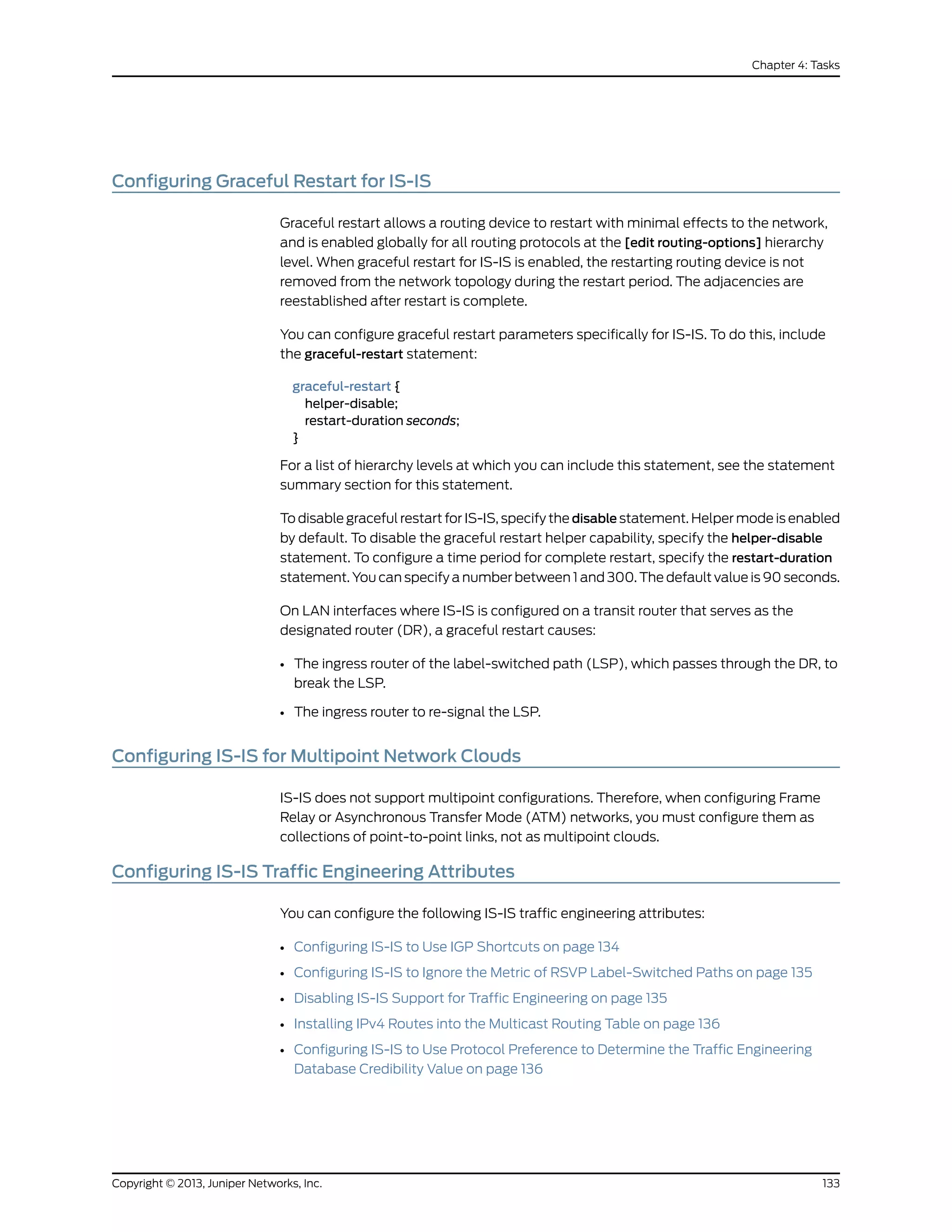 Configuring Graceful Restart for IS-IS
Graceful restart allows a routing device to restart with minimal effects to the network,
and is enabled globally for all routing protocols at the [edit routing-options] hierarchy
level. When graceful restart for IS-IS is enabled, the restarting routing device is not
removed from the network topology during the restart period. The adjacencies are
reestablished after restart is complete.
You can configure graceful restart parameters specifically for IS-IS. To do this, include
the graceful-restart statement:
graceful-restart {
helper-disable;
restart-duration seconds;
}
For a list of hierarchy levels at which you can include this statement, see the statement
summary section for this statement.
To disable graceful restart for IS-IS, specify the disable statement. Helper mode is enabled
by default. To disable the graceful restart helper capability, specify the helper-disable
statement. To configure a time period for complete restart, specify the restart-duration
statement. You can specify a number between 1 and 300. The default value is 90 seconds.
On LAN interfaces where IS-IS is configured on a transit router that serves as the
designated router (DR), a graceful restart causes:
• The ingress router of the label-switched path (LSP), which passes through the DR, to
break the LSP.
• The ingress router to re-signal the LSP.
Configuring IS-IS for Multipoint Network Clouds
IS-IS does not support multipoint configurations. Therefore, when configuring Frame
Relay or Asynchronous Transfer Mode (ATM) networks, you must configure them as
collections of point-to-point links, not as multipoint clouds.
Configuring IS-IS Traffic Engineering Attributes
You can configure the following IS-IS traffic engineering attributes:
• Configuring IS-IS to Use IGP Shortcuts on page 134
• Configuring IS-IS to Ignore the Metric of RSVP Label-Switched Paths on page 135
• Disabling IS-IS Support for Traffic Engineering on page 135
• Installing IPv4 Routes into the Multicast Routing Table on page 136
• Configuring IS-IS to Use Protocol Preference to Determine the Traffic Engineering
Database Credibility Value on page 136
133Copyright © 2013, Juniper Networks, Inc.
Chapter 4: Tasks
 