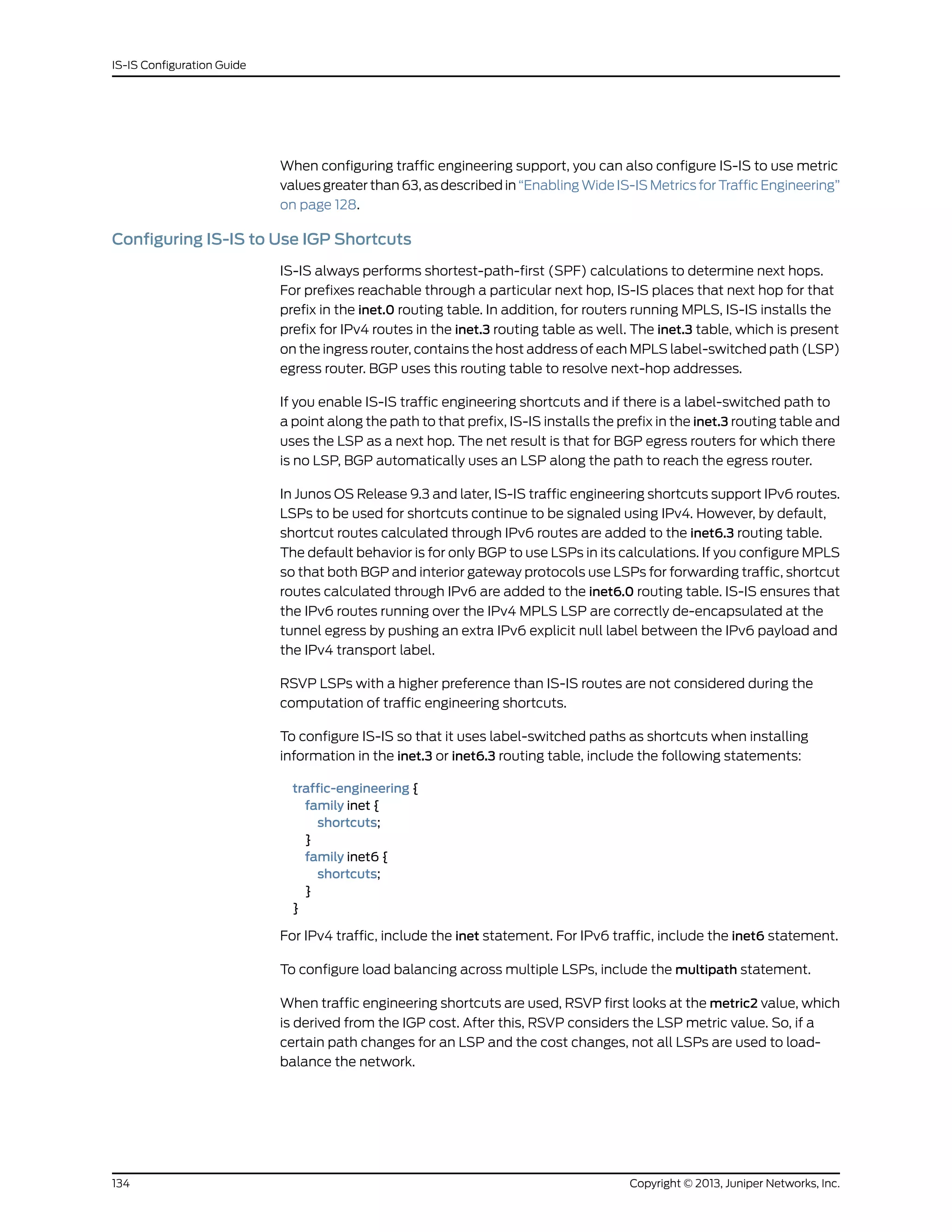 When configuring traffic engineering support, you can also configure IS-IS to use metric
values greater than 63, as described in “Enabling Wide IS-IS Metrics for Traffic Engineering”
on page 128.
Configuring IS-IS to Use IGP Shortcuts
IS-IS always performs shortest-path-first (SPF) calculations to determine next hops.
For prefixes reachable through a particular next hop, IS-IS places that next hop for that
prefix in the inet.0 routing table. In addition, for routers running MPLS, IS-IS installs the
prefix for IPv4 routes in the inet.3 routing table as well. The inet.3 table, which is present
on the ingress router, contains the host address of each MPLS label-switched path (LSP)
egress router. BGP uses this routing table to resolve next-hop addresses.
If you enable IS-IS traffic engineering shortcuts and if there is a label-switched path to
a point along the path to that prefix, IS-IS installs the prefix in the inet.3 routing table and
uses the LSP as a next hop. The net result is that for BGP egress routers for which there
is no LSP, BGP automatically uses an LSP along the path to reach the egress router.
In Junos OS Release 9.3 and later, IS-IS traffic engineering shortcuts support IPv6 routes.
LSPs to be used for shortcuts continue to be signaled using IPv4. However, by default,
shortcut routes calculated through IPv6 routes are added to the inet6.3 routing table.
The default behavior is for only BGP to use LSPs in its calculations. If you configure MPLS
so that both BGP and interior gateway protocols use LSPs for forwarding traffic, shortcut
routes calculated through IPv6 are added to the inet6.0 routing table. IS-IS ensures that
the IPv6 routes running over the IPv4 MPLS LSP are correctly de-encapsulated at the
tunnel egress by pushing an extra IPv6 explicit null label between the IPv6 payload and
the IPv4 transport label.
RSVP LSPs with a higher preference than IS-IS routes are not considered during the
computation of traffic engineering shortcuts.
To configure IS-IS so that it uses label-switched paths as shortcuts when installing
information in the inet.3 or inet6.3 routing table, include the following statements:
traffic-engineering {
family inet {
shortcuts;
}
family inet6 {
shortcuts;
}
}
For IPv4 traffic, include the inet statement. For IPv6 traffic, include the inet6 statement.
To configure load balancing across multiple LSPs, include the multipath statement.
When traffic engineering shortcuts are used, RSVP first looks at the metric2 value, which
is derived from the IGP cost. After this, RSVP considers the LSP metric value. So, if a
certain path changes for an LSP and the cost changes, not all LSPs are used to load-
balance the network.
Copyright © 2013, Juniper Networks, Inc.134
IS-IS Configuration Guide
 