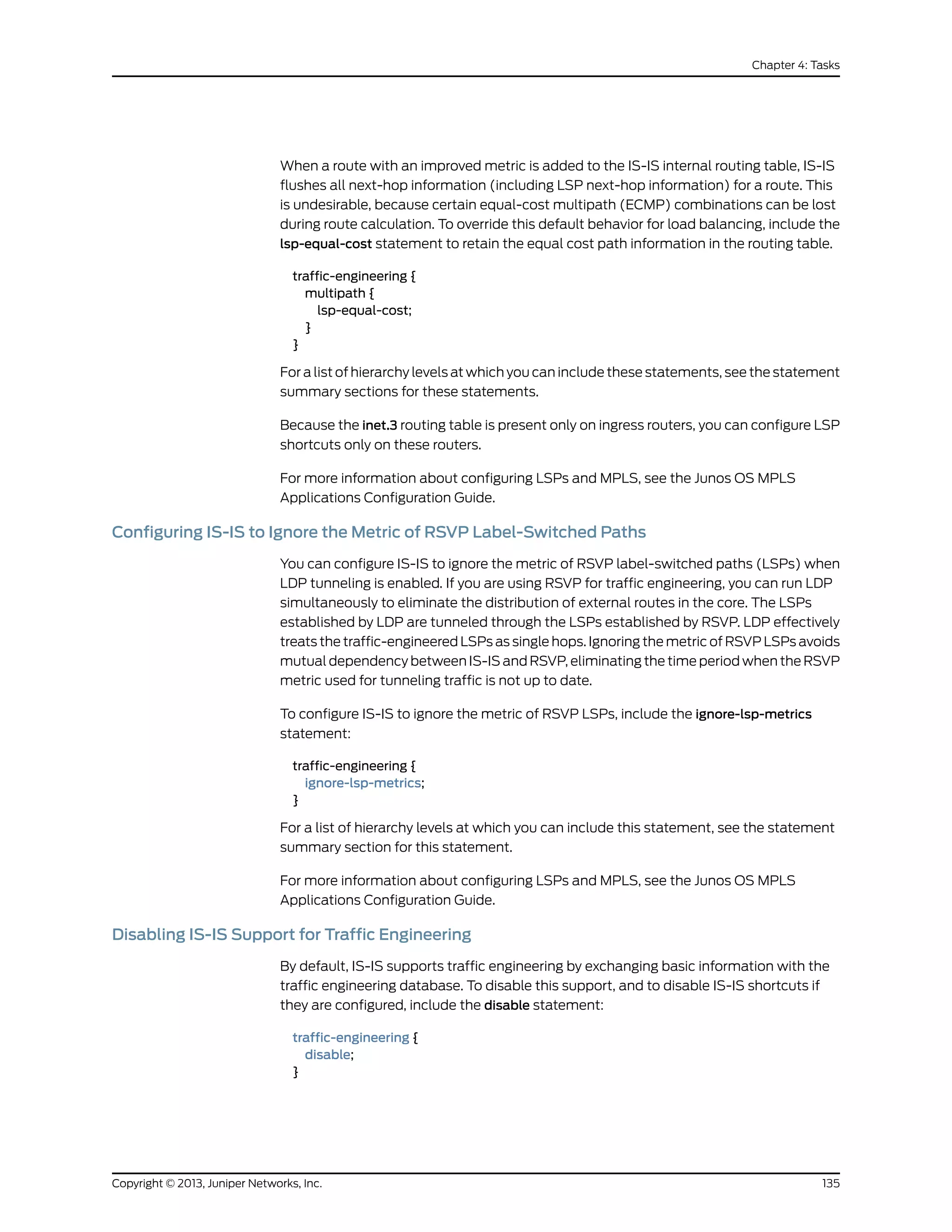 When a route with an improved metric is added to the IS-IS internal routing table, IS-IS
flushes all next-hop information (including LSP next-hop information) for a route. This
is undesirable, because certain equal-cost multipath (ECMP) combinations can be lost
during route calculation. To override this default behavior for load balancing, include the
lsp-equal-cost statement to retain the equal cost path information in the routing table.
traffic-engineering {
multipath {
lsp-equal-cost;
}
}
For a list of hierarchy levels at which you can include these statements, see the statement
summary sections for these statements.
Because the inet.3 routing table is present only on ingress routers, you can configure LSP
shortcuts only on these routers.
For more information about configuring LSPs and MPLS, see the Junos OS MPLS
Applications Configuration Guide.
Configuring IS-IS to Ignore the Metric of RSVP Label-Switched Paths
You can configure IS-IS to ignore the metric of RSVP label-switched paths (LSPs) when
LDP tunneling is enabled. If you are using RSVP for traffic engineering, you can run LDP
simultaneously to eliminate the distribution of external routes in the core. The LSPs
established by LDP are tunneled through the LSPs established by RSVP. LDP effectively
treats the traffic-engineered LSPs as single hops. Ignoring the metric of RSVP LSPs avoids
mutual dependency between IS-IS and RSVP, eliminating the time period when the RSVP
metric used for tunneling traffic is not up to date.
To configure IS-IS to ignore the metric of RSVP LSPs, include the ignore-lsp-metrics
statement:
traffic-engineering {
ignore-lsp-metrics;
}
For a list of hierarchy levels at which you can include this statement, see the statement
summary section for this statement.
For more information about configuring LSPs and MPLS, see the Junos OS MPLS
Applications Configuration Guide.
Disabling IS-IS Support for Traffic Engineering
By default, IS-IS supports traffic engineering by exchanging basic information with the
traffic engineering database. To disable this support, and to disable IS-IS shortcuts if
they are configured, include the disable statement:
traffic-engineering {
disable;
}
135Copyright © 2013, Juniper Networks, Inc.
Chapter 4: Tasks
 