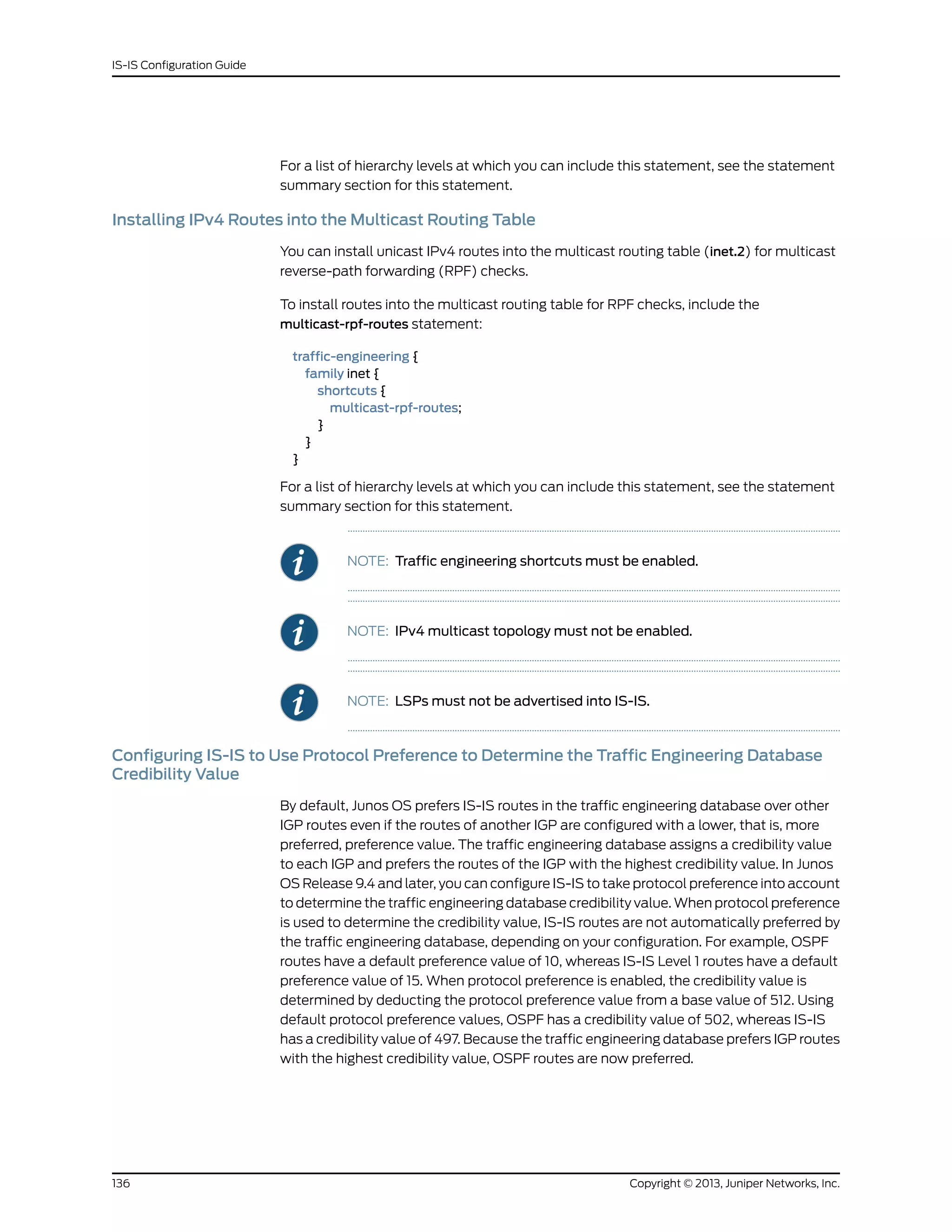 For a list of hierarchy levels at which you can include this statement, see the statement
summary section for this statement.
Installing IPv4 Routes into the Multicast Routing Table
You can install unicast IPv4 routes into the multicast routing table (inet.2) for multicast
reverse-path forwarding (RPF) checks.
To install routes into the multicast routing table for RPF checks, include the
multicast-rpf-routes statement:
traffic-engineering {
family inet {
shortcuts {
multicast-rpf-routes;
}
}
}
For a list of hierarchy levels at which you can include this statement, see the statement
summary section for this statement.
NOTE: Traffic engineering shortcuts must be enabled.
NOTE: IPv4 multicast topology must not be enabled.
NOTE: LSPs must not be advertised into IS-IS.
Configuring IS-IS to Use Protocol Preference to Determine the Traffic Engineering Database
Credibility Value
By default, Junos OS prefers IS-IS routes in the traffic engineering database over other
IGP routes even if the routes of another IGP are configured with a lower, that is, more
preferred, preference value. The traffic engineering database assigns a credibility value
to each IGP and prefers the routes of the IGP with the highest credibility value. In Junos
OS Release 9.4 and later, you can configure IS-IS to take protocol preference into account
to determine the traffic engineering database credibility value. When protocol preference
is used to determine the credibility value, IS-IS routes are not automatically preferred by
the traffic engineering database, depending on your configuration. For example, OSPF
routes have a default preference value of 10, whereas IS-IS Level 1 routes have a default
preference value of 15. When protocol preference is enabled, the credibility value is
determined by deducting the protocol preference value from a base value of 512. Using
default protocol preference values, OSPF has a credibility value of 502, whereas IS-IS
has a credibility value of 497. Because the traffic engineering database prefers IGP routes
with the highest credibility value, OSPF routes are now preferred.
Copyright © 2013, Juniper Networks, Inc.136
IS-IS Configuration Guide
 