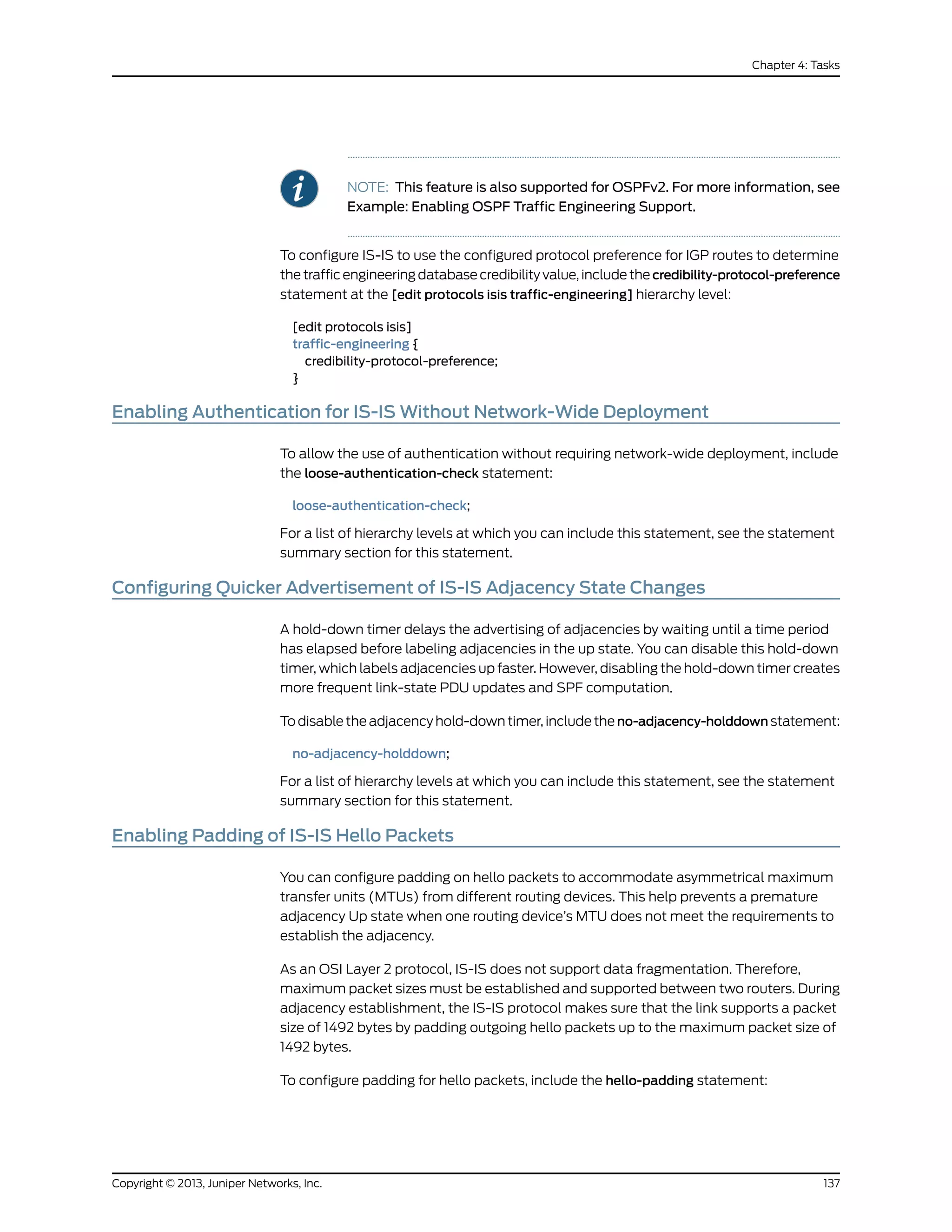 NOTE: This feature is also supported for OSPFv2. For more information, see
Example: Enabling OSPF Traffic Engineering Support.
To configure IS-IS to use the configured protocol preference for IGP routes to determine
the traffic engineering database credibility value, include the credibility-protocol-preference
statement at the [edit protocols isis traffic-engineering] hierarchy level:
[edit protocols isis]
traffic-engineering {
credibility-protocol-preference;
}
Enabling Authentication for IS-IS Without Network-Wide Deployment
To allow the use of authentication without requiring network-wide deployment, include
the loose-authentication-check statement:
loose-authentication-check;
For a list of hierarchy levels at which you can include this statement, see the statement
summary section for this statement.
Configuring Quicker Advertisement of IS-IS Adjacency State Changes
A hold-down timer delays the advertising of adjacencies by waiting until a time period
has elapsed before labeling adjacencies in the up state. You can disable this hold-down
timer, which labels adjacencies up faster. However, disabling the hold-down timer creates
more frequent link-state PDU updates and SPF computation.
To disable the adjacency hold-down timer, include the no-adjacency-holddown statement:
no-adjacency-holddown;
For a list of hierarchy levels at which you can include this statement, see the statement
summary section for this statement.
Enabling Padding of IS-IS Hello Packets
You can configure padding on hello packets to accommodate asymmetrical maximum
transfer units (MTUs) from different routing devices. This help prevents a premature
adjacency Up state when one routing device’s MTU does not meet the requirements to
establish the adjacency.
As an OSI Layer 2 protocol, IS-IS does not support data fragmentation. Therefore,
maximum packet sizes must be established and supported between two routers. During
adjacency establishment, the IS-IS protocol makes sure that the link supports a packet
size of 1492 bytes by padding outgoing hello packets up to the maximum packet size of
1492 bytes.
To configure padding for hello packets, include the hello-padding statement:
137Copyright © 2013, Juniper Networks, Inc.
Chapter 4: Tasks
 