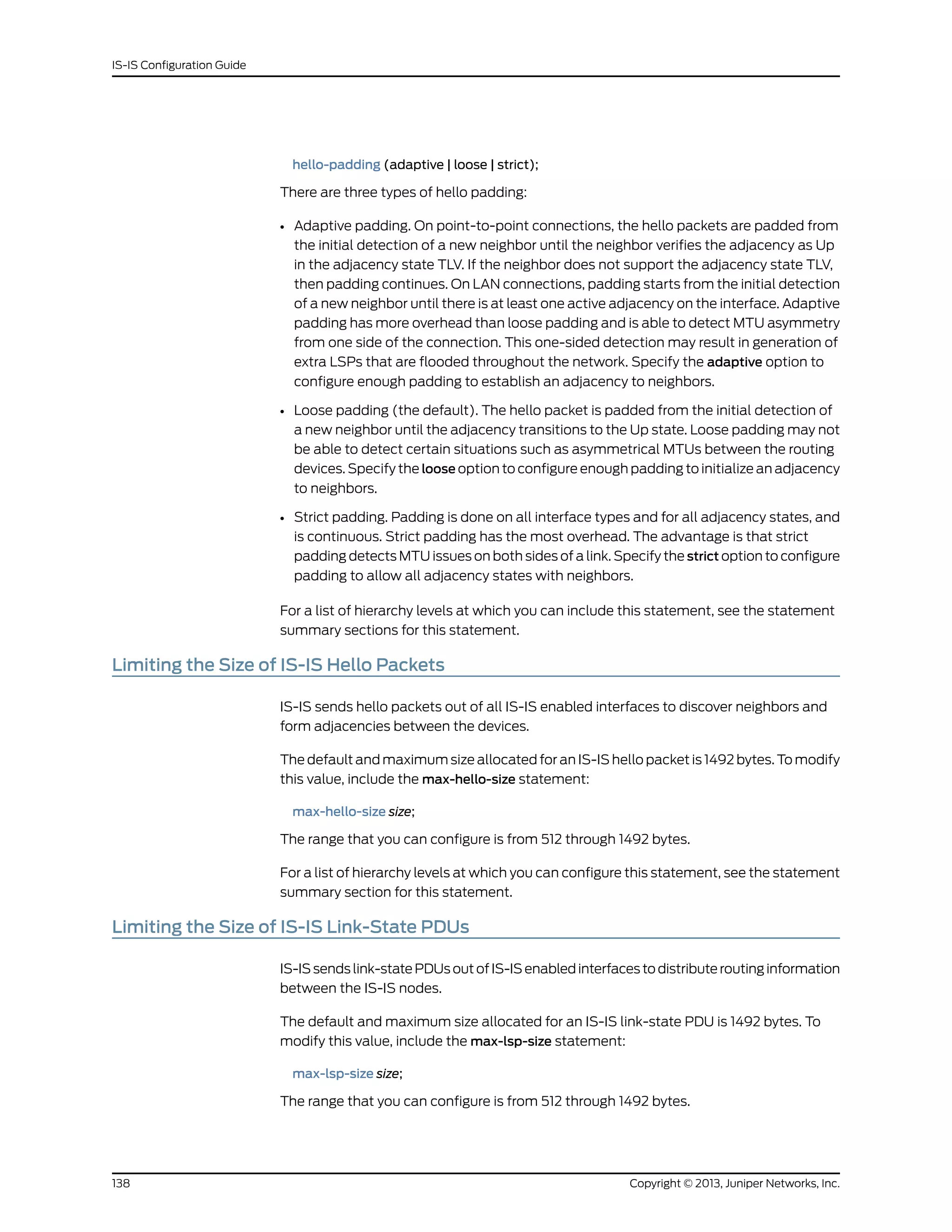 hello-padding (adaptive | loose | strict);
There are three types of hello padding:
• Adaptive padding. On point-to-point connections, the hello packets are padded from
the initial detection of a new neighbor until the neighbor verifies the adjacency as Up
in the adjacency state TLV. If the neighbor does not support the adjacency state TLV,
then padding continues. On LAN connections, padding starts from the initial detection
of a new neighbor until there is at least one active adjacency on the interface. Adaptive
padding has more overhead than loose padding and is able to detect MTU asymmetry
from one side of the connection. This one-sided detection may result in generation of
extra LSPs that are flooded throughout the network. Specify the adaptive option to
configure enough padding to establish an adjacency to neighbors.
• Loose padding (the default). The hello packet is padded from the initial detection of
a new neighbor until the adjacency transitions to the Up state. Loose padding may not
be able to detect certain situations such as asymmetrical MTUs between the routing
devices. Specify the loose option to configure enough padding to initialize an adjacency
to neighbors.
• Strict padding. Padding is done on all interface types and for all adjacency states, and
is continuous. Strict padding has the most overhead. The advantage is that strict
padding detects MTU issues on both sides of a link. Specify the strict option to configure
padding to allow all adjacency states with neighbors.
For a list of hierarchy levels at which you can include this statement, see the statement
summary sections for this statement.
Limiting the Size of IS-IS Hello Packets
IS-IS sends hello packets out of all IS-IS enabled interfaces to discover neighbors and
form adjacencies between the devices.
The default and maximum size allocated for an IS-IS hello packet is 1492 bytes. To modify
this value, include the max-hello-size statement:
max-hello-size size;
The range that you can configure is from 512 through 1492 bytes.
For a list of hierarchy levels at which you can configure this statement, see the statement
summary section for this statement.
Limiting the Size of IS-IS Link-State PDUs
IS-IS sends link-state PDUs out of IS-IS enabled interfaces to distribute routing information
between the IS-IS nodes.
The default and maximum size allocated for an IS-IS link-state PDU is 1492 bytes. To
modify this value, include the max-lsp-size statement:
max-lsp-size size;
The range that you can configure is from 512 through 1492 bytes.
Copyright © 2013, Juniper Networks, Inc.138
IS-IS Configuration Guide
 