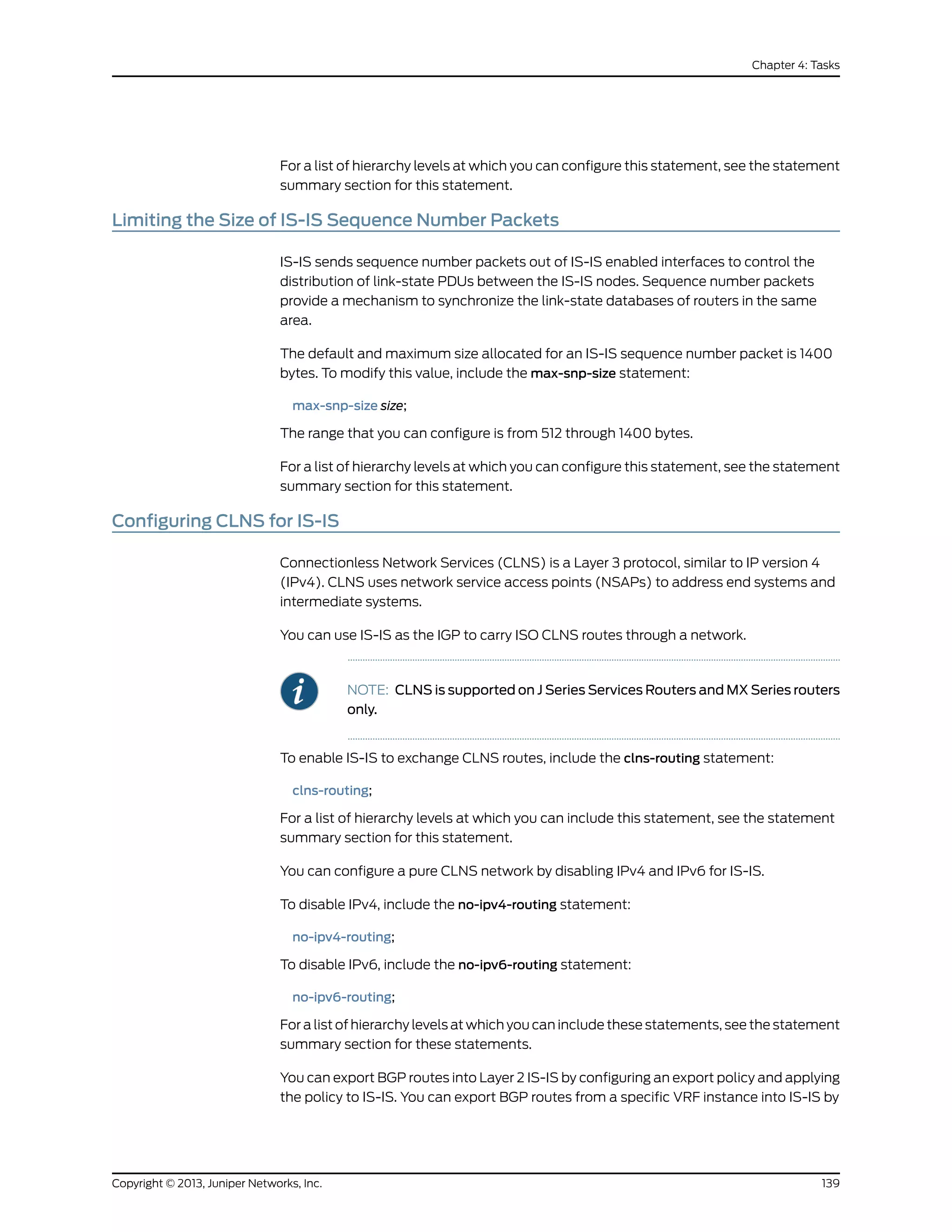 For a list of hierarchy levels at which you can configure this statement, see the statement
summary section for this statement.
Limiting the Size of IS-IS Sequence Number Packets
IS-IS sends sequence number packets out of IS-IS enabled interfaces to control the
distribution of link-state PDUs between the IS-IS nodes. Sequence number packets
provide a mechanism to synchronize the link-state databases of routers in the same
area.
The default and maximum size allocated for an IS-IS sequence number packet is 1400
bytes. To modify this value, include the max-snp-size statement:
max-snp-size size;
The range that you can configure is from 512 through 1400 bytes.
For a list of hierarchy levels at which you can configure this statement, see the statement
summary section for this statement.
Configuring CLNS for IS-IS
Connectionless Network Services (CLNS) is a Layer 3 protocol, similar to IP version 4
(IPv4). CLNS uses network service access points (NSAPs) to address end systems and
intermediate systems.
You can use IS-IS as the IGP to carry ISO CLNS routes through a network.
NOTE: CLNS is supported on J Series Services Routers and MX Series routers
only.
To enable IS-IS to exchange CLNS routes, include the clns-routing statement:
clns-routing;
For a list of hierarchy levels at which you can include this statement, see the statement
summary section for this statement.
You can configure a pure CLNS network by disabling IPv4 and IPv6 for IS-IS.
To disable IPv4, include the no-ipv4-routing statement:
no-ipv4-routing;
To disable IPv6, include the no-ipv6-routing statement:
no-ipv6-routing;
For a list of hierarchy levels at which you can include these statements, see the statement
summary section for these statements.
You can export BGP routes into Layer 2 IS-IS by configuring an export policy and applying
the policy to IS-IS. You can export BGP routes from a specific VRF instance into IS-IS by
139Copyright © 2013, Juniper Networks, Inc.
Chapter 4: Tasks
 