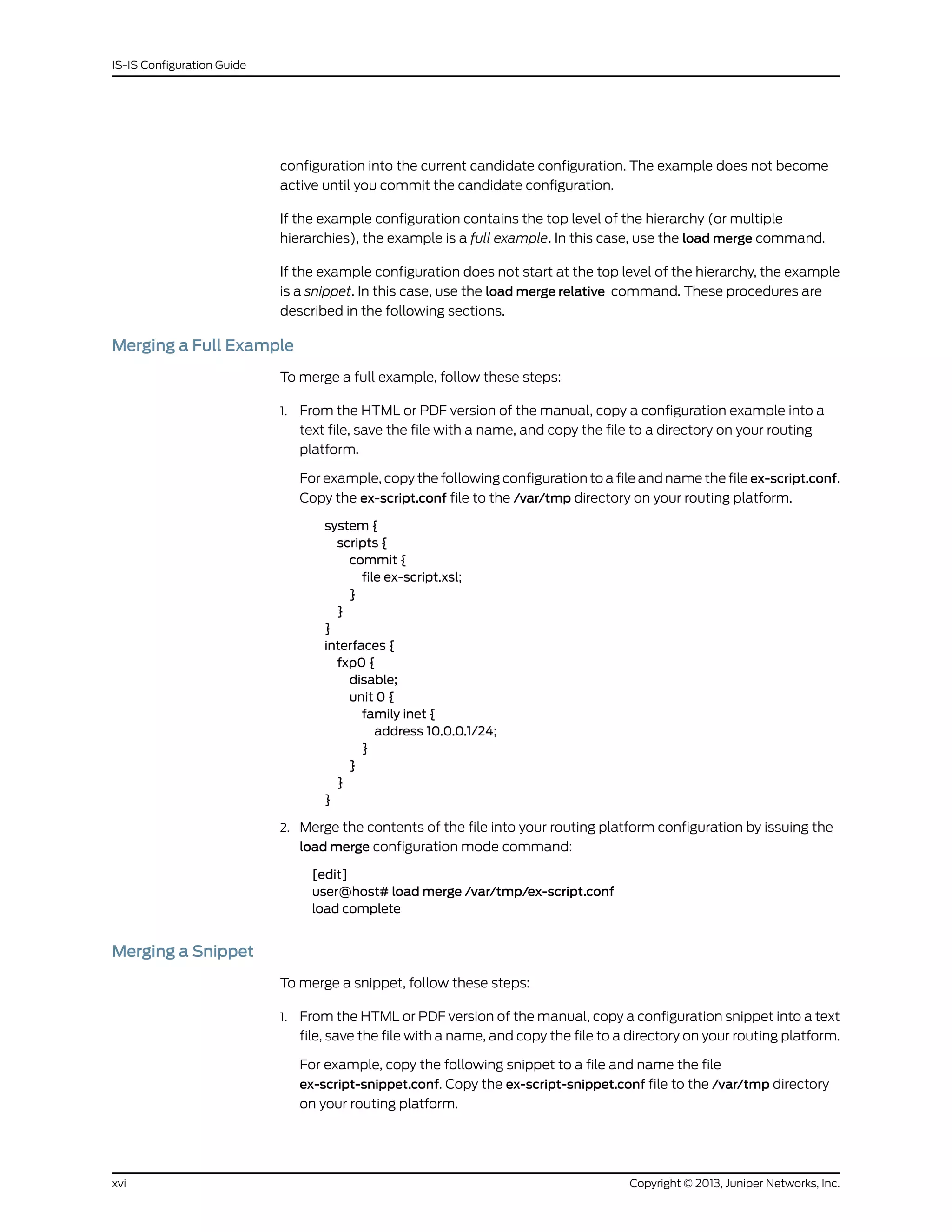 configuration into the current candidate configuration. The example does not become
active until you commit the candidate configuration.
If the example configuration contains the top level of the hierarchy (or multiple
hierarchies), the example is a full example. In this case, use the load merge command.
If the example configuration does not start at the top level of the hierarchy, the example
is a snippet. In this case, use the load merge relative command. These procedures are
described in the following sections.
Merging a Full Example
To merge a full example, follow these steps:
1. From the HTML or PDF version of the manual, copy a configuration example into a
text file, save the file with a name, and copy the file to a directory on your routing
platform.
For example, copy the following configuration to a file and name the file ex-script.conf.
Copy the ex-script.conf file to the /var/tmp directory on your routing platform.
system {
scripts {
commit {
file ex-script.xsl;
}
}
}
interfaces {
fxp0 {
disable;
unit 0 {
family inet {
address 10.0.0.1/24;
}
}
}
}
2. Merge the contents of the file into your routing platform configuration by issuing the
load merge configuration mode command:
[edit]
user@host# load merge /var/tmp/ex-script.conf
load complete
Merging a Snippet
To merge a snippet, follow these steps:
1. From the HTML or PDF version of the manual, copy a configuration snippet into a text
file, save the file with a name, and copy the file to a directory on your routing platform.
For example, copy the following snippet to a file and name the file
ex-script-snippet.conf. Copy the ex-script-snippet.conf file to the /var/tmp directory
on your routing platform.
Copyright © 2013, Juniper Networks, Inc.xvi
IS-IS Configuration Guide
 