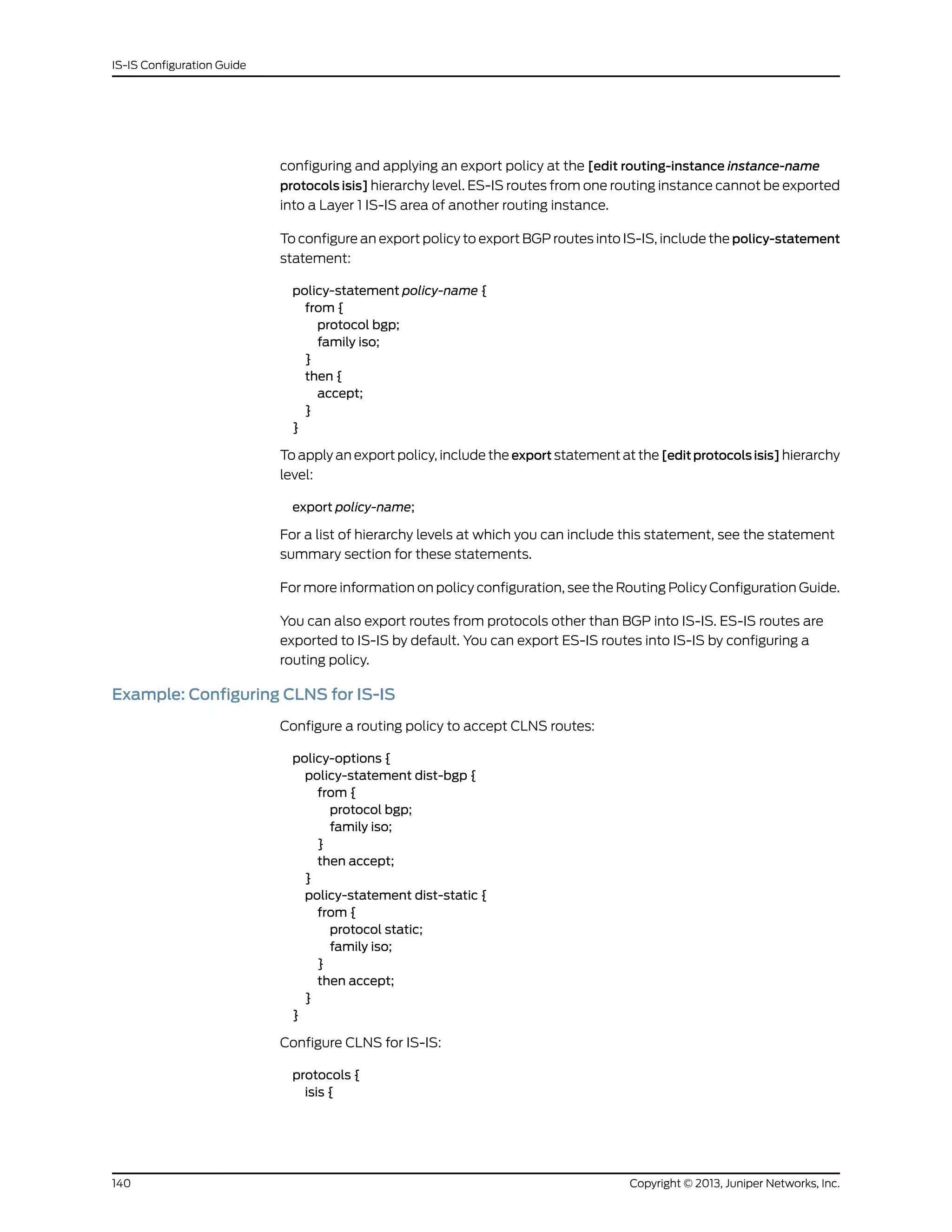 configuring and applying an export policy at the [edit routing-instance instance-name
protocols isis] hierarchy level. ES-IS routes from one routing instance cannot be exported
into a Layer 1 IS-IS area of another routing instance.
To configure an export policy to export BGP routes into IS-IS, include the policy-statement
statement:
policy-statement policy-name {
from {
protocol bgp;
family iso;
}
then {
accept;
}
}
To apply an export policy, include the export statement at the [editprotocolsisis] hierarchy
level:
export policy-name;
For a list of hierarchy levels at which you can include this statement, see the statement
summary section for these statements.
For more information on policy configuration, see the Routing Policy Configuration Guide.
You can also export routes from protocols other than BGP into IS-IS. ES-IS routes are
exported to IS-IS by default. You can export ES-IS routes into IS-IS by configuring a
routing policy.
Example: Configuring CLNS for IS-IS
Configure a routing policy to accept CLNS routes:
policy-options {
policy-statement dist-bgp {
from {
protocol bgp;
family iso;
}
then accept;
}
policy-statement dist-static {
from {
protocol static;
family iso;
}
then accept;
}
}
Configure CLNS for IS-IS:
protocols {
isis {
Copyright © 2013, Juniper Networks, Inc.140
IS-IS Configuration Guide
 