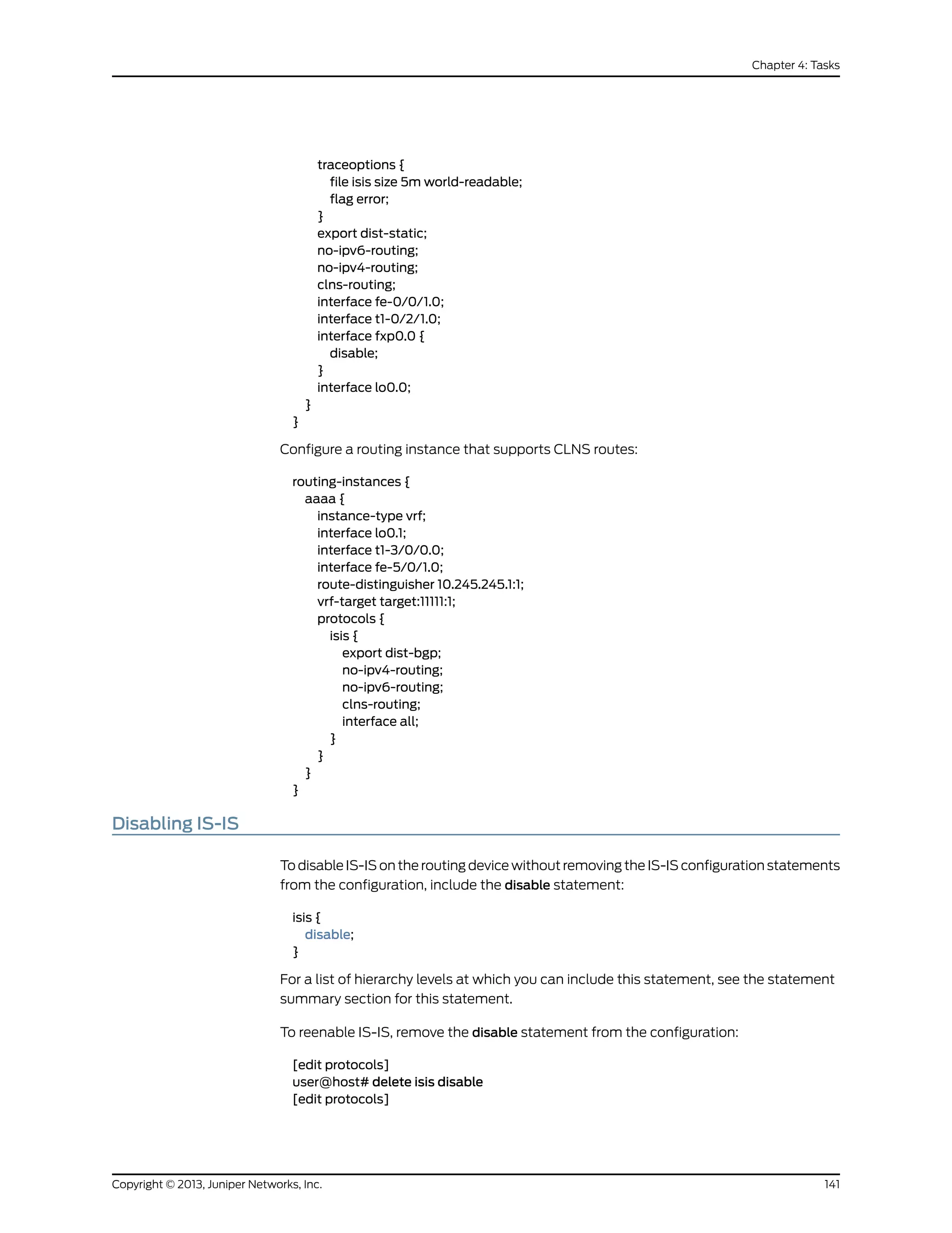 traceoptions {
file isis size 5m world-readable;
flag error;
}
export dist-static;
no-ipv6-routing;
no-ipv4-routing;
clns-routing;
interface fe-0/0/1.0;
interface t1-0/2/1.0;
interface fxp0.0 {
disable;
}
interface lo0.0;
}
}
Configure a routing instance that supports CLNS routes:
routing-instances {
aaaa {
instance-type vrf;
interface lo0.1;
interface t1-3/0/0.0;
interface fe-5/0/1.0;
route-distinguisher 10.245.245.1:1;
vrf-target target:11111:1;
protocols {
isis {
export dist-bgp;
no-ipv4-routing;
no-ipv6-routing;
clns-routing;
interface all;
}
}
}
}
Disabling IS-IS
To disable IS-IS on the routing device without removing the IS-IS configuration statements
from the configuration, include the disable statement:
isis {
disable;
}
For a list of hierarchy levels at which you can include this statement, see the statement
summary section for this statement.
To reenable IS-IS, remove the disable statement from the configuration:
[edit protocols]
user@host# delete isis disable
[edit protocols]
141Copyright © 2013, Juniper Networks, Inc.
Chapter 4: Tasks
 