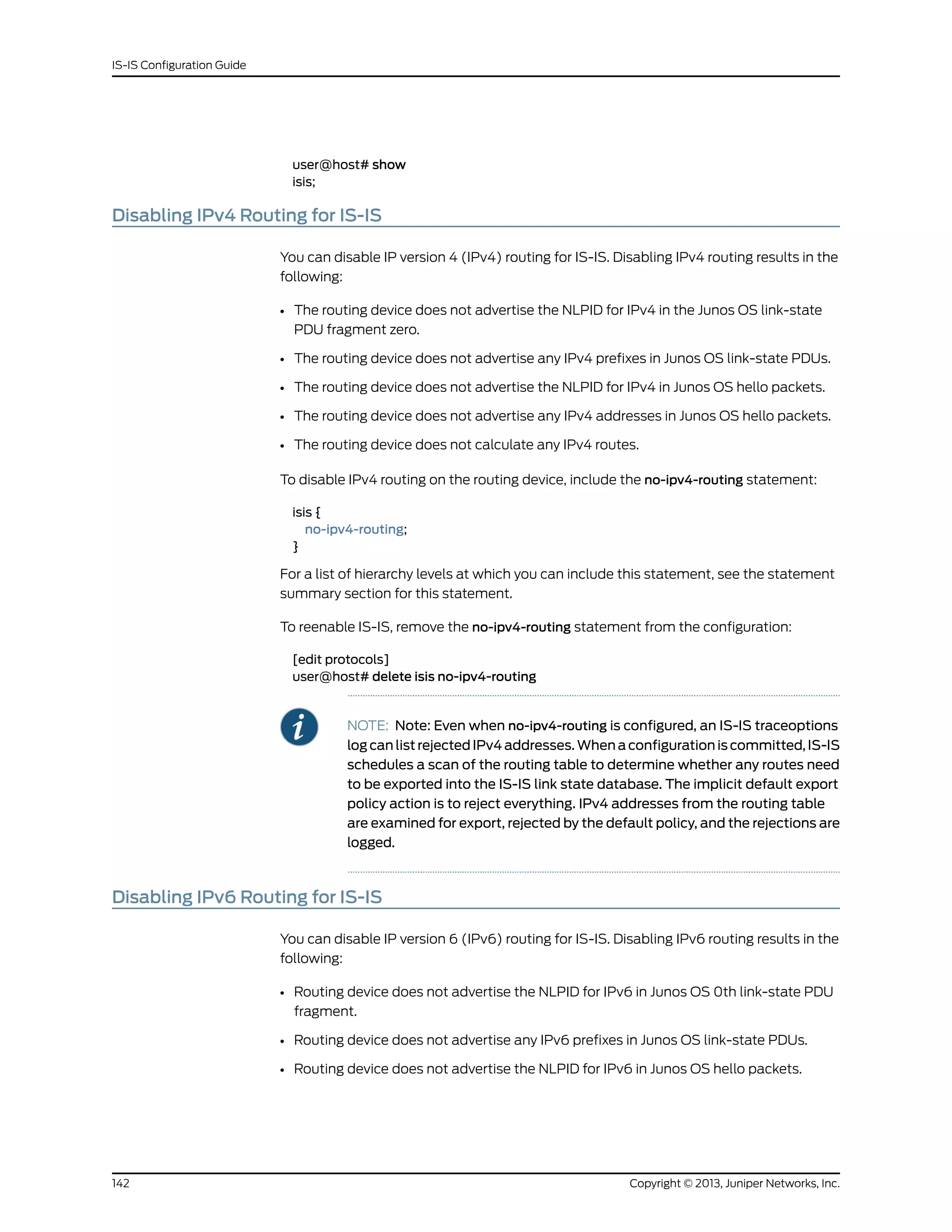 user@host# show
isis;
Disabling IPv4 Routing for IS-IS
You can disable IP version 4 (IPv4) routing for IS-IS. Disabling IPv4 routing results in the
following:
• The routing device does not advertise the NLPID for IPv4 in the Junos OS link-state
PDU fragment zero.
• The routing device does not advertise any IPv4 prefixes in Junos OS link-state PDUs.
• The routing device does not advertise the NLPID for IPv4 in Junos OS hello packets.
• The routing device does not advertise any IPv4 addresses in Junos OS hello packets.
• The routing device does not calculate any IPv4 routes.
To disable IPv4 routing on the routing device, include the no-ipv4-routing statement:
isis {
no-ipv4-routing;
}
For a list of hierarchy levels at which you can include this statement, see the statement
summary section for this statement.
To reenable IS-IS, remove the no-ipv4-routing statement from the configuration:
[edit protocols]
user@host# delete isis no-ipv4-routing
NOTE: Note: Even when no-ipv4-routing is configured, an IS-IS traceoptions
log can list rejected IPv4 addresses. When a configuration is committed, IS-IS
schedules a scan of the routing table to determine whether any routes need
to be exported into the IS-IS link state database. The implicit default export
policy action is to reject everything. IPv4 addresses from the routing table
are examined for export, rejected by the default policy, and the rejections are
logged.
Disabling IPv6 Routing for IS-IS
You can disable IP version 6 (IPv6) routing for IS-IS. Disabling IPv6 routing results in the
following:
• Routing device does not advertise the NLPID for IPv6 in Junos OS 0th link-state PDU
fragment.
• Routing device does not advertise any IPv6 prefixes in Junos OS link-state PDUs.
• Routing device does not advertise the NLPID for IPv6 in Junos OS hello packets.
Copyright © 2013, Juniper Networks, Inc.142
IS-IS Configuration Guide
 