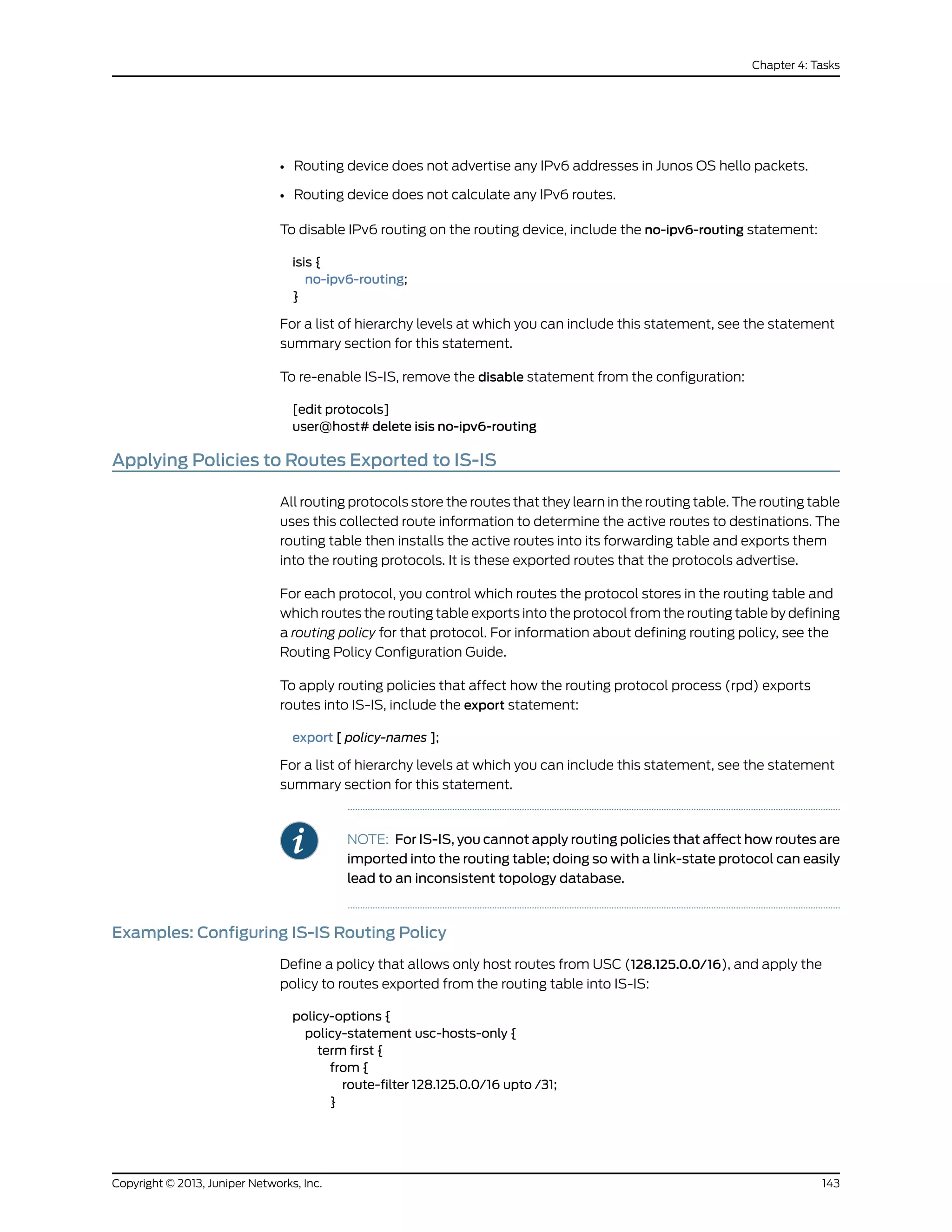 • Routing device does not advertise any IPv6 addresses in Junos OS hello packets.
• Routing device does not calculate any IPv6 routes.
To disable IPv6 routing on the routing device, include the no-ipv6-routing statement:
isis {
no-ipv6-routing;
}
For a list of hierarchy levels at which you can include this statement, see the statement
summary section for this statement.
To re-enable IS-IS, remove the disable statement from the configuration:
[edit protocols]
user@host# delete isis no-ipv6-routing
Applying Policies to Routes Exported to IS-IS
All routing protocols store the routes that they learn in the routing table. The routing table
uses this collected route information to determine the active routes to destinations. The
routing table then installs the active routes into its forwarding table and exports them
into the routing protocols. It is these exported routes that the protocols advertise.
For each protocol, you control which routes the protocol stores in the routing table and
which routes the routing table exports into the protocol from the routing table by defining
a routing policy for that protocol. For information about defining routing policy, see the
Routing Policy Configuration Guide.
To apply routing policies that affect how the routing protocol process (rpd) exports
routes into IS-IS, include the export statement:
export [ policy-names ];
For a list of hierarchy levels at which you can include this statement, see the statement
summary section for this statement.
NOTE: For IS-IS, you cannot apply routing policies that affect how routes are
imported into the routing table; doing so with a link-state protocol can easily
lead to an inconsistent topology database.
Examples: Configuring IS-IS Routing Policy
Define a policy that allows only host routes from USC (128.125.0.0/16), and apply the
policy to routes exported from the routing table into IS-IS:
policy-options {
policy-statement usc-hosts-only {
term first {
from {
route-filter 128.125.0.0/16 upto /31;
}
143Copyright © 2013, Juniper Networks, Inc.
Chapter 4: Tasks
 