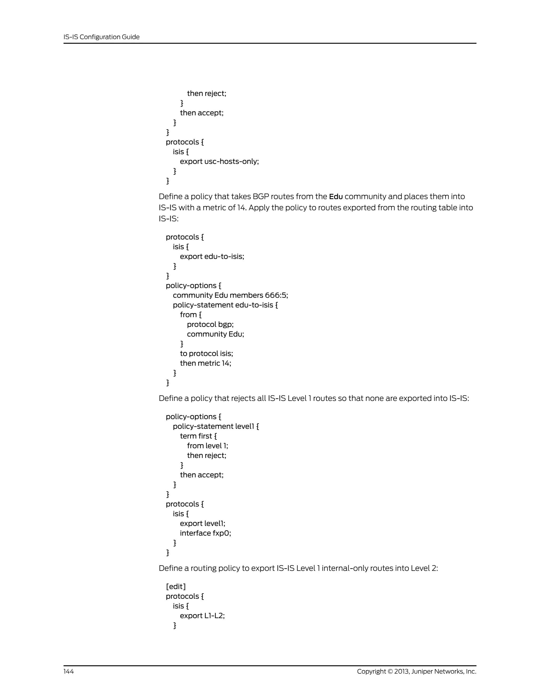 then reject;
}
then accept;
}
}
protocols {
isis {
export usc-hosts-only;
}
}
Define a policy that takes BGP routes from the Edu community and places them into
IS-IS with a metric of 14. Apply the policy to routes exported from the routing table into
IS-IS:
protocols {
isis {
export edu-to-isis;
}
}
policy-options {
community Edu members 666:5;
policy-statement edu-to-isis {
from {
protocol bgp;
community Edu;
}
to protocol isis;
then metric 14;
}
}
Define a policy that rejects all IS-IS Level 1 routes so that none are exported into IS-IS:
policy-options {
policy-statement level1 {
term first {
from level 1;
then reject;
}
then accept;
}
}
protocols {
isis {
export level1;
interface fxp0;
}
}
Define a routing policy to export IS-IS Level 1 internal-only routes into Level 2:
[edit]
protocols {
isis {
export L1-L2;
}
Copyright © 2013, Juniper Networks, Inc.144
IS-IS Configuration Guide
 