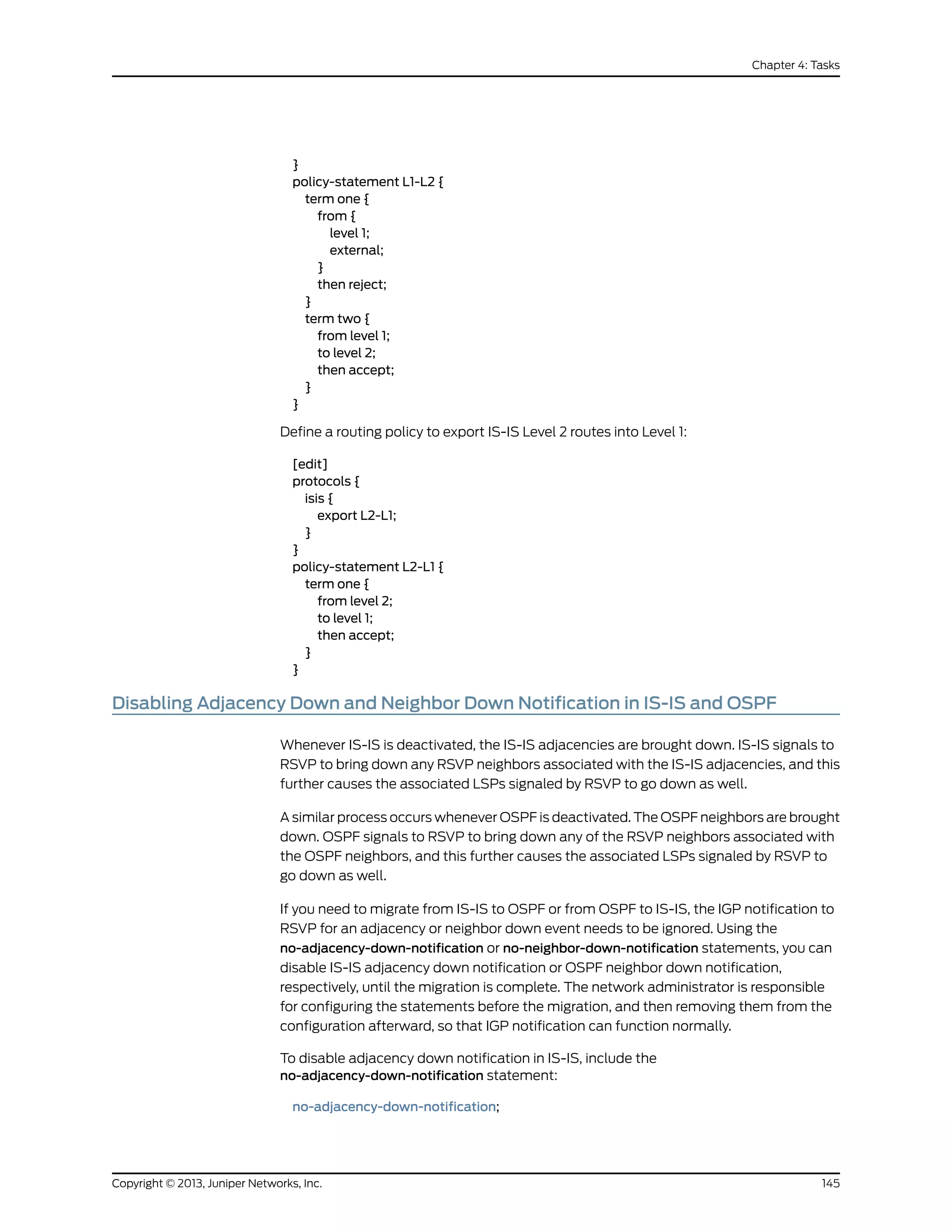 }
policy-statement L1-L2 {
term one {
from {
level 1;
external;
}
then reject;
}
term two {
from level 1;
to level 2;
then accept;
}
}
Define a routing policy to export IS-IS Level 2 routes into Level 1:
[edit]
protocols {
isis {
export L2-L1;
}
}
policy-statement L2-L1 {
term one {
from level 2;
to level 1;
then accept;
}
}
Disabling Adjacency Down and Neighbor Down Notification in IS-IS and OSPF
Whenever IS-IS is deactivated, the IS-IS adjacencies are brought down. IS-IS signals to
RSVP to bring down any RSVP neighbors associated with the IS-IS adjacencies, and this
further causes the associated LSPs signaled by RSVP to go down as well.
A similar process occurs whenever OSPF is deactivated. The OSPF neighbors are brought
down. OSPF signals to RSVP to bring down any of the RSVP neighbors associated with
the OSPF neighbors, and this further causes the associated LSPs signaled by RSVP to
go down as well.
If you need to migrate from IS-IS to OSPF or from OSPF to IS-IS, the IGP notification to
RSVP for an adjacency or neighbor down event needs to be ignored. Using the
no-adjacency-down-notification or no-neighbor-down-notification statements, you can
disable IS-IS adjacency down notification or OSPF neighbor down notification,
respectively, until the migration is complete. The network administrator is responsible
for configuring the statements before the migration, and then removing them from the
configuration afterward, so that IGP notification can function normally.
To disable adjacency down notification in IS-IS, include the
no-adjacency-down-notification statement:
no-adjacency-down-notification;
145Copyright © 2013, Juniper Networks, Inc.
Chapter 4: Tasks
 