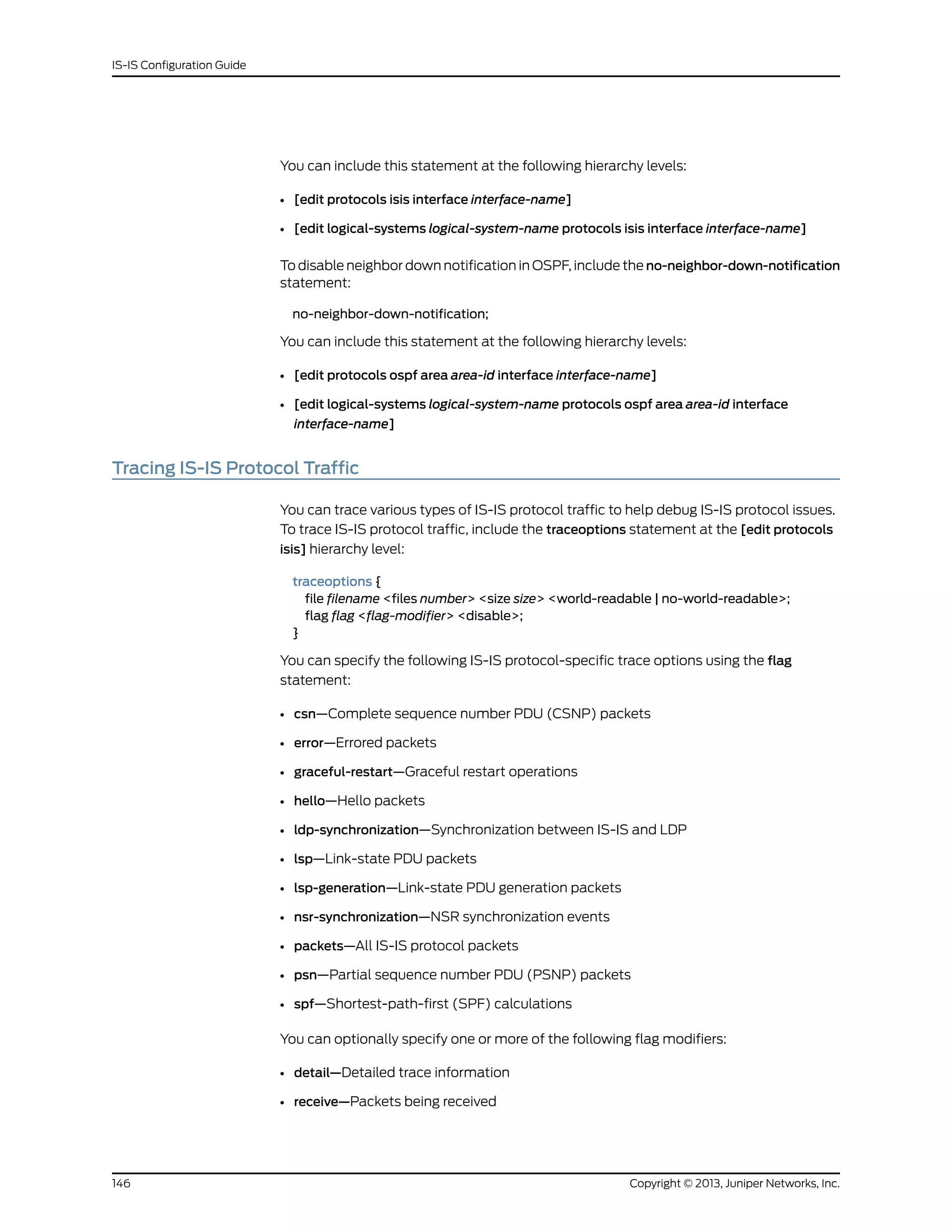 You can include this statement at the following hierarchy levels:
• [edit protocols isis interface interface-name]
• [edit logical-systems logical-system-name protocols isis interface interface-name]
To disable neighbor down notification in OSPF, include the no-neighbor-down-notification
statement:
no-neighbor-down-notification;
You can include this statement at the following hierarchy levels:
• [edit protocols ospf area area-id interface interface-name]
• [edit logical-systems logical-system-name protocols ospf area area-id interface
interface-name]
Tracing IS-IS Protocol Traffic
You can trace various types of IS-IS protocol traffic to help debug IS-IS protocol issues.
To trace IS-IS protocol traffic, include the traceoptions statement at the [edit protocols
isis] hierarchy level:
traceoptions {
file filename <files number> <size size> <world-readable | no-world-readable>;
flag flag <flag-modifier> <disable>;
}
You can specify the following IS-IS protocol-specific trace options using the flag
statement:
• csn—Complete sequence number PDU (CSNP) packets
• error—Errored packets
• graceful-restart—Graceful restart operations
• hello—Hello packets
• ldp-synchronization—Synchronization between IS-IS and LDP
• lsp—Link-state PDU packets
• lsp-generation—Link-state PDU generation packets
• nsr-synchronization—NSR synchronization events
• packets—All IS-IS protocol packets
• psn—Partial sequence number PDU (PSNP) packets
• spf—Shortest-path-first (SPF) calculations
You can optionally specify one or more of the following flag modifiers:
• detail—Detailed trace information
• receive—Packets being received
Copyright © 2013, Juniper Networks, Inc.146
IS-IS Configuration Guide
 