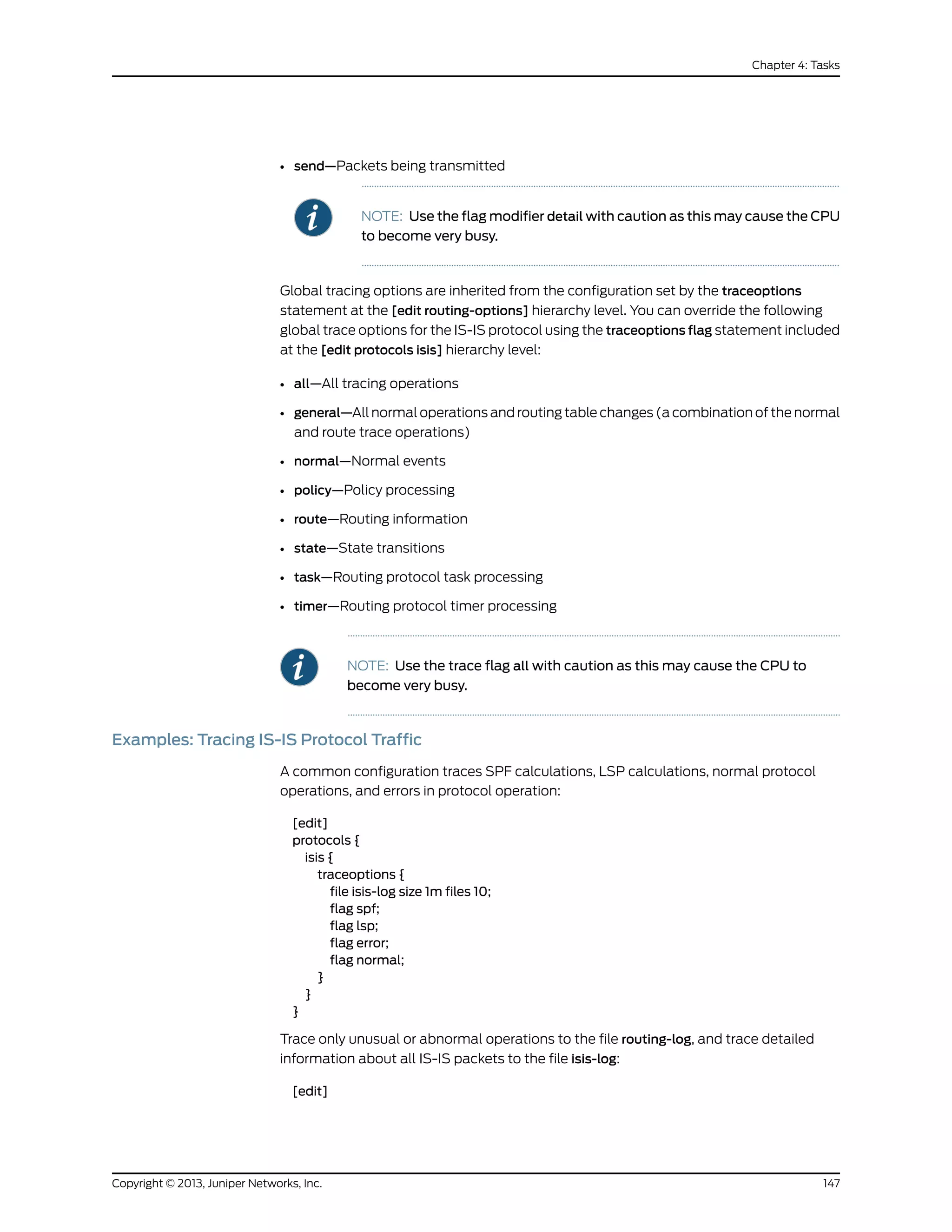 • send—Packets being transmitted
NOTE: Use the flag modifier detail with caution as this may cause the CPU
to become very busy.
Global tracing options are inherited from the configuration set by the traceoptions
statement at the [edit routing-options] hierarchy level. You can override the following
global trace options for the IS-IS protocol using the traceoptions flag statement included
at the [edit protocols isis] hierarchy level:
• all—All tracing operations
• general—All normal operations and routing table changes (a combination of the normal
and route trace operations)
• normal—Normal events
• policy—Policy processing
• route—Routing information
• state—State transitions
• task—Routing protocol task processing
• timer—Routing protocol timer processing
NOTE: Use the trace flag all with caution as this may cause the CPU to
become very busy.
Examples: Tracing IS-IS Protocol Traffic
A common configuration traces SPF calculations, LSP calculations, normal protocol
operations, and errors in protocol operation:
[edit]
protocols {
isis {
traceoptions {
file isis-log size 1m files 10;
flag spf;
flag lsp;
flag error;
flag normal;
}
}
}
Trace only unusual or abnormal operations to the file routing-log, and trace detailed
information about all IS-IS packets to the file isis-log:
[edit]
147Copyright © 2013, Juniper Networks, Inc.
Chapter 4: Tasks
 