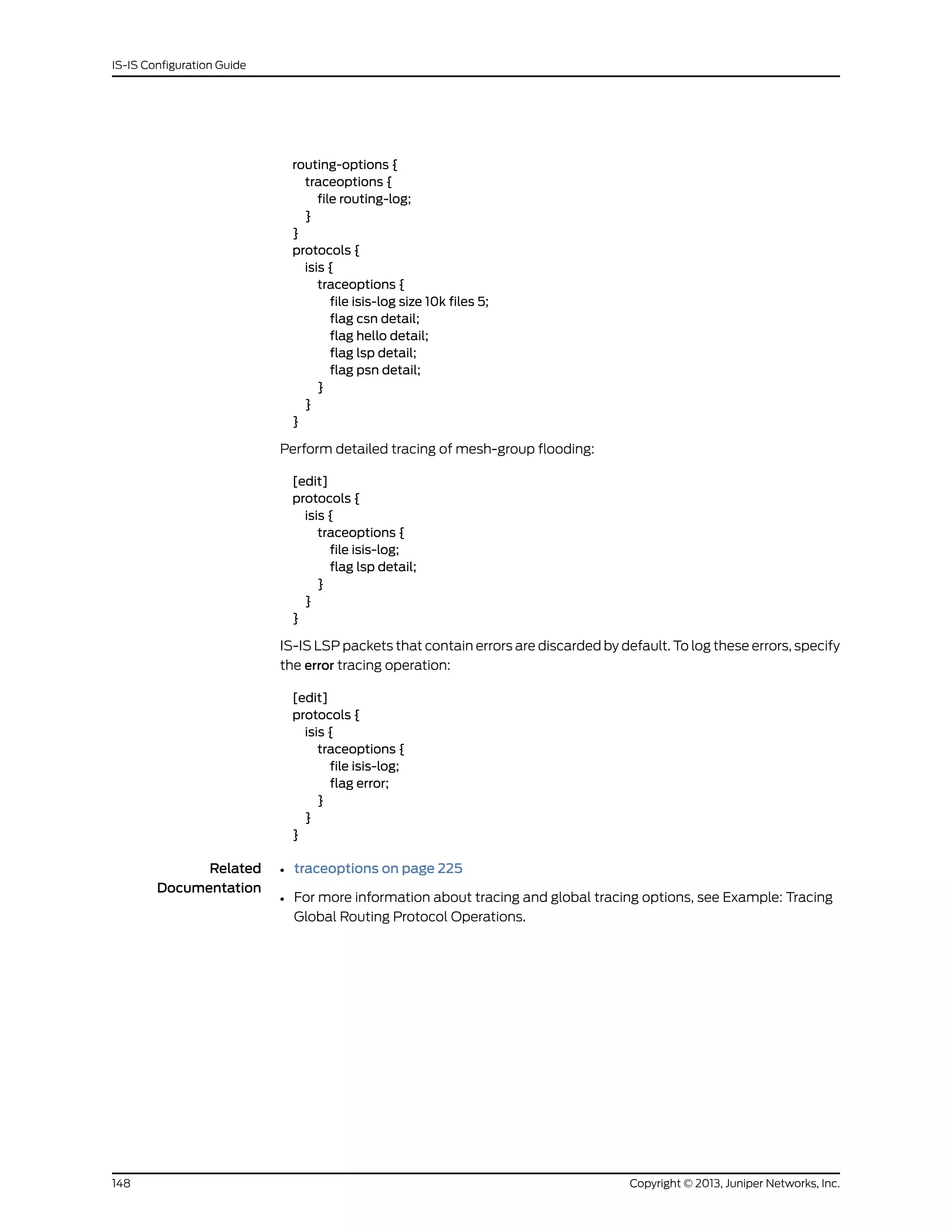 routing-options {
traceoptions {
file routing-log;
}
}
protocols {
isis {
traceoptions {
file isis-log size 10k files 5;
flag csn detail;
flag hello detail;
flag lsp detail;
flag psn detail;
}
}
}
Perform detailed tracing of mesh-group flooding:
[edit]
protocols {
isis {
traceoptions {
file isis-log;
flag lsp detail;
}
}
}
IS-IS LSP packets that contain errors are discarded by default. To log these errors, specify
the error tracing operation:
[edit]
protocols {
isis {
traceoptions {
file isis-log;
flag error;
}
}
}
Related
Documentation
• traceoptions on page 225
• For more information about tracing and global tracing options, see Example: Tracing
Global Routing Protocol Operations.
Copyright © 2013, Juniper Networks, Inc.148
IS-IS Configuration Guide
 