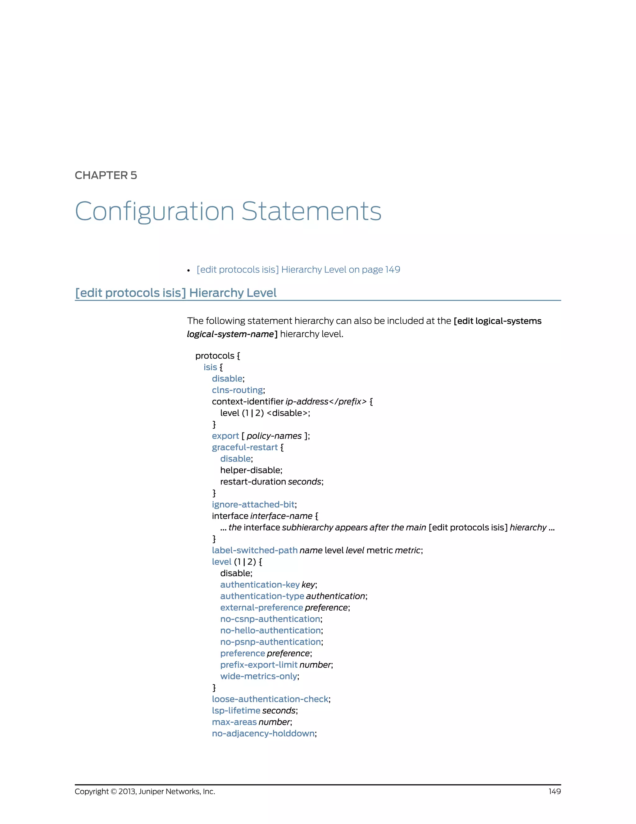 CHAPTER 5
Configuration Statements
• [edit protocols isis] Hierarchy Level on page 149
[edit protocols isis] Hierarchy Level
The following statement hierarchy can also be included at the [edit logical-systems
logical-system-name] hierarchy level.
protocols {
isis {
disable;
clns-routing;
context-identifier ip-address</prefix> {
level (1 | 2) <disable>;
}
export [ policy-names ];
graceful-restart {
disable;
helper-disable;
restart-duration seconds;
}
ignore-attached-bit;
interface interface-name {
... the interface subhierarchy appears after the main [edit protocols isis] hierarchy ...
}
label-switched-path name level level metric metric;
level (1 | 2) {
disable;
authentication-key key;
authentication-type authentication;
external-preference preference;
no-csnp-authentication;
no-hello-authentication;
no-psnp-authentication;
preference preference;
prefix-export-limit number;
wide-metrics-only;
}
loose-authentication-check;
lsp-lifetime seconds;
max-areas number;
no-adjacency-holddown;
149Copyright © 2013, Juniper Networks, Inc.
 