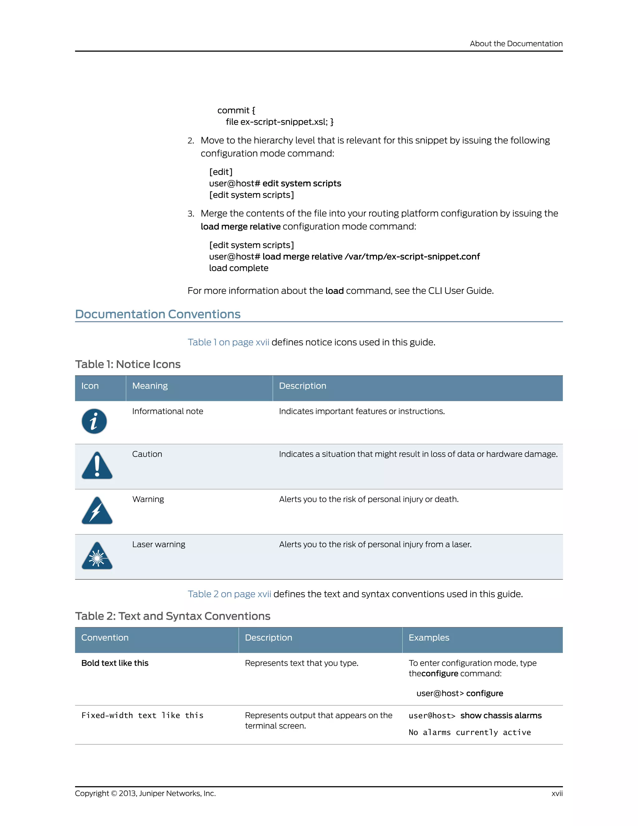 commit {
file ex-script-snippet.xsl; }
2. Move to the hierarchy level that is relevant for this snippet by issuing the following
configuration mode command:
[edit]
user@host# edit system scripts
[edit system scripts]
3. Merge the contents of the file into your routing platform configuration by issuing the
load merge relative configuration mode command:
[edit system scripts]
user@host# load merge relative /var/tmp/ex-script-snippet.conf
load complete
For more information about the load command, see the CLI User Guide.
Documentation Conventions
Table 1 on page xvii defines notice icons used in this guide.
Table 1: Notice Icons
DescriptionMeaningIcon
Indicates important features or instructions.Informational note
Indicates a situation that might result in loss of data or hardware damage.Caution
Alerts you to the risk of personal injury or death.Warning
Alerts you to the risk of personal injury from a laser.Laser warning
Table 2 on page xvii defines the text and syntax conventions used in this guide.
Table 2: Text and Syntax Conventions
ExamplesDescriptionConvention
To enter configuration mode, type
theconfigure command:
user@host> configure
Represents text that you type.Bold text like this
user@host> show chassis alarms
No alarms currently active
Represents output that appears on the
terminal screen.
Fixed-width text like this
xviiCopyright © 2013, Juniper Networks, Inc.
About the Documentation
 