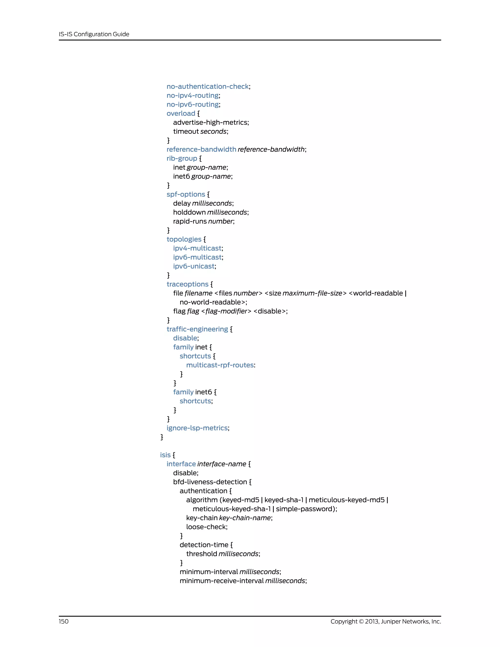 no-authentication-check;
no-ipv4-routing;
no-ipv6-routing;
overload {
advertise-high-metrics;
timeout seconds;
}
reference-bandwidth reference-bandwidth;
rib-group {
inet group-name;
inet6 group-name;
}
spf-options {
delay milliseconds;
holddown milliseconds;
rapid-runs number;
}
topologies {
ipv4-multicast;
ipv6-multicast;
ipv6-unicast;
}
traceoptions {
file filename <files number> <size maximum-file-size> <world-readable |
no-world-readable>;
flag flag <flag-modifier> <disable>;
}
traffic-engineering {
disable;
family inet {
shortcuts {
multicast-rpf-routes:
}
}
family inet6 {
shortcuts;
}
}
ignore-lsp-metrics;
}
isis {
interface interface-name {
disable;
bfd-liveness-detection {
authentication {
algorithm (keyed-md5 | keyed-sha-1 | meticulous-keyed-md5 |
meticulous-keyed-sha-1 | simple-password);
key-chain key-chain-name;
loose-check;
}
detection-time {
threshold milliseconds;
}
minimum-interval milliseconds;
minimum-receive-interval milliseconds;
Copyright © 2013, Juniper Networks, Inc.150
IS-IS Configuration Guide
 