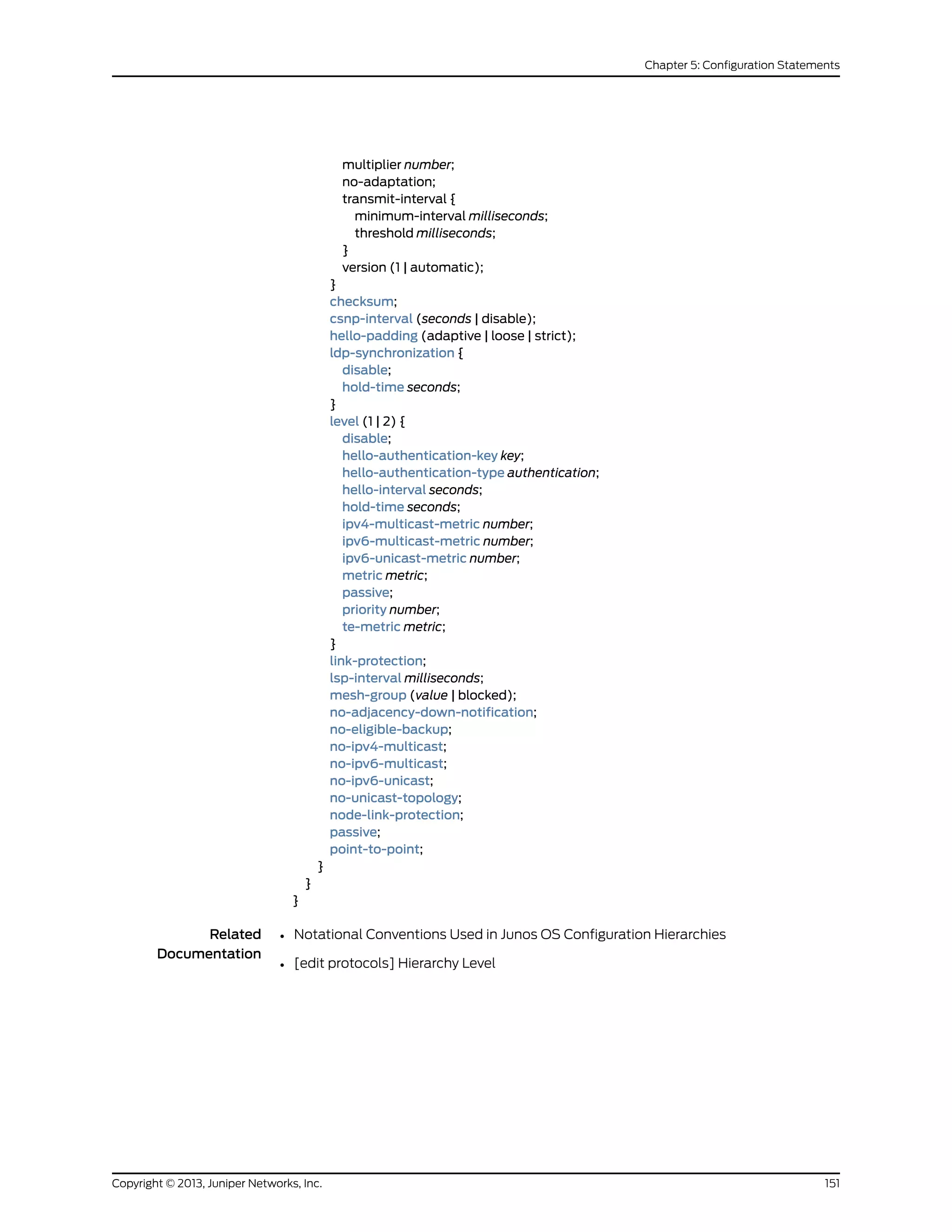 multiplier number;
no-adaptation;
transmit-interval {
minimum-interval milliseconds;
threshold milliseconds;
}
version (1 | automatic);
}
checksum;
csnp-interval (seconds | disable);
hello-padding (adaptive | loose | strict);
ldp-synchronization {
disable;
hold-time seconds;
}
level (1 | 2) {
disable;
hello-authentication-key key;
hello-authentication-type authentication;
hello-interval seconds;
hold-time seconds;
ipv4-multicast-metric number;
ipv6-multicast-metric number;
ipv6-unicast-metric number;
metric metric;
passive;
priority number;
te-metric metric;
}
link-protection;
lsp-interval milliseconds;
mesh-group (value | blocked);
no-adjacency-down-notification;
no-eligible-backup;
no-ipv4-multicast;
no-ipv6-multicast;
no-ipv6-unicast;
no-unicast-topology;
node-link-protection;
passive;
point-to-point;
}
}
}
Related
Documentation
Notational Conventions Used in Junos OS Configuration Hierarchies•
• [edit protocols] Hierarchy Level
151Copyright © 2013, Juniper Networks, Inc.
Chapter 5: Configuration Statements
 
