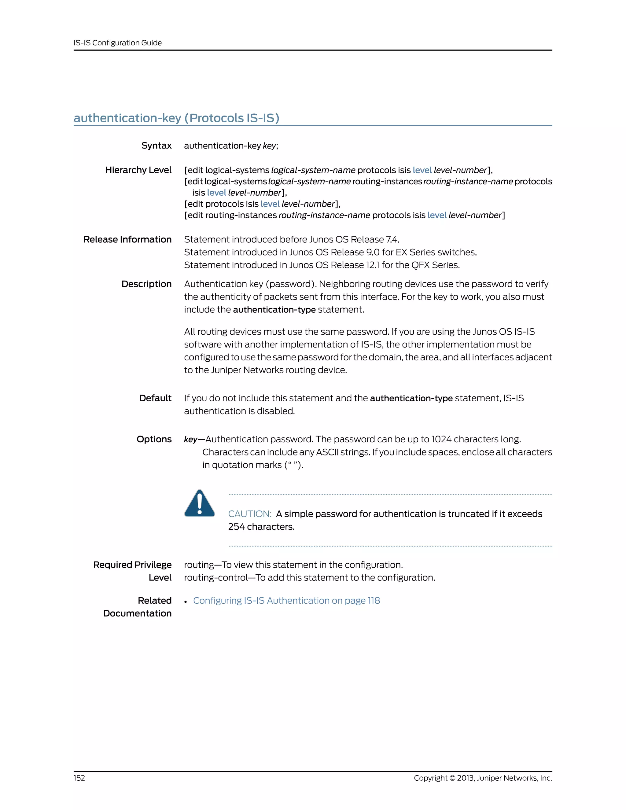 authentication-key (Protocols IS-IS)
Syntax authentication-key key;
Hierarchy Level [edit logical-systems logical-system-name protocols isis level level-number],
[editlogical-systemslogical-system-namerouting-instancesrouting-instance-nameprotocols
isis level level-number],
[edit protocols isis level level-number],
[edit routing-instances routing-instance-name protocols isis level level-number]
Release Information Statement introduced before Junos OS Release 7.4.
Statement introduced in Junos OS Release 9.0 for EX Series switches.
Statement introduced in Junos OS Release 12.1 for the QFX Series.
Description Authentication key (password). Neighboring routing devices use the password to verify
the authenticity of packets sent from this interface. For the key to work, you also must
include the authentication-type statement.
All routing devices must use the same password. If you are using the Junos OS IS-IS
software with another implementation of IS-IS, the other implementation must be
configured to use the same password for the domain, the area, and all interfaces adjacent
to the Juniper Networks routing device.
Default If you do not include this statement and the authentication-type statement, IS-IS
authentication is disabled.
Options key—Authentication password. The password can be up to 1024 characters long.
Characters can include any ASCII strings. If you include spaces, enclose all characters
in quotation marks (“ ”).
CAUTION: A simple password for authentication is truncated if it exceeds
254 characters.
Required Privilege
Level
routing—To view this statement in the configuration.
routing-control—To add this statement to the configuration.
Related
Documentation
• Configuring IS-IS Authentication on page 118
Copyright © 2013, Juniper Networks, Inc.152
IS-IS Configuration Guide
 