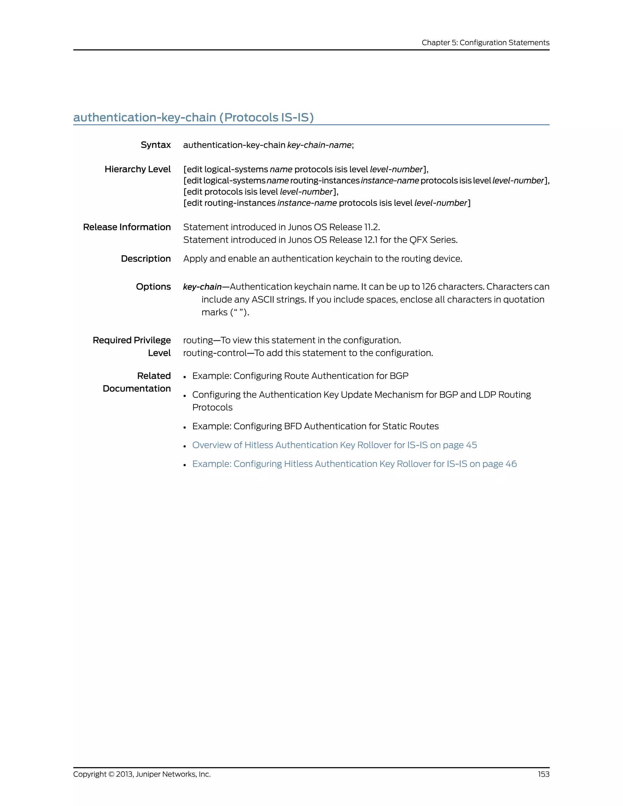 authentication-key-chain (Protocols IS-IS)
Syntax authentication-key-chain key-chain-name;
Hierarchy Level [edit logical-systems name protocols isis level level-number],
[editlogical-systemsnamerouting-instancesinstance-nameprotocolsisislevellevel-number],
[edit protocols isis level level-number],
[edit routing-instances instance-name protocols isis level level-number]
Release Information Statement introduced in Junos OS Release 11.2.
Statement introduced in Junos OS Release 12.1 for the QFX Series.
Description Apply and enable an authentication keychain to the routing device.
Options key-chain—Authentication keychain name. It can be up to 126 characters. Characters can
include any ASCII strings. If you include spaces, enclose all characters in quotation
marks (“ ”).
Required Privilege
Level
routing—To view this statement in the configuration.
routing-control—To add this statement to the configuration.
Related
Documentation
• Example: Configuring Route Authentication for BGP
• Configuring the Authentication Key Update Mechanism for BGP and LDP Routing
Protocols
• Example: Configuring BFD Authentication for Static Routes
• Overview of Hitless Authentication Key Rollover for IS-IS on page 45
• Example: Configuring Hitless Authentication Key Rollover for IS-IS on page 46
153Copyright © 2013, Juniper Networks, Inc.
Chapter 5: Configuration Statements
 
