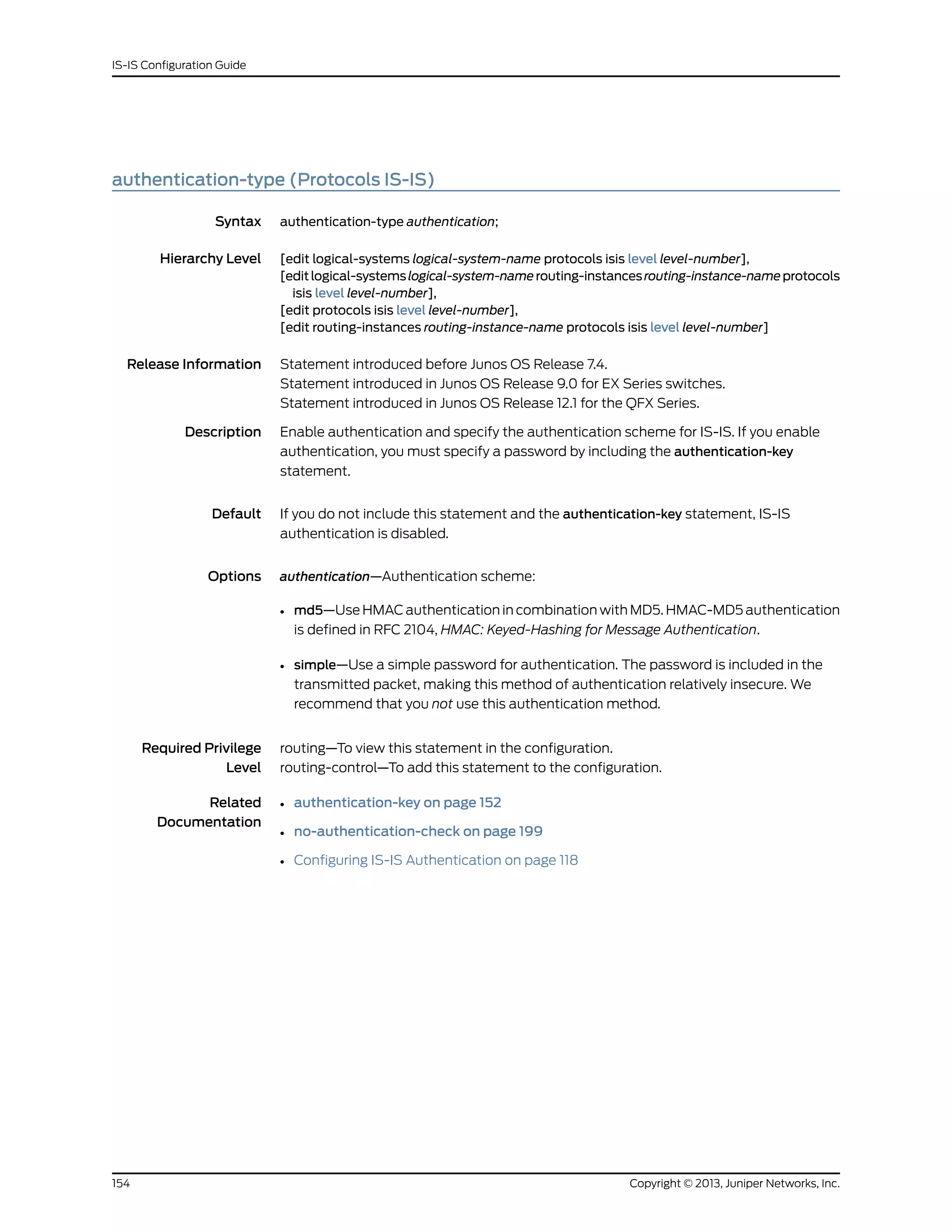 authentication-type (Protocols IS-IS)
Syntax authentication-type authentication;
Hierarchy Level [edit logical-systems logical-system-name protocols isis level level-number],
[editlogical-systemslogical-system-namerouting-instancesrouting-instance-nameprotocols
isis level level-number],
[edit protocols isis level level-number],
[edit routing-instances routing-instance-name protocols isis level level-number]
Release Information Statement introduced before Junos OS Release 7.4.
Statement introduced in Junos OS Release 9.0 for EX Series switches.
Statement introduced in Junos OS Release 12.1 for the QFX Series.
Description Enable authentication and specify the authentication scheme for IS-IS. If you enable
authentication, you must specify a password by including the authentication-key
statement.
Default If you do not include this statement and the authentication-key statement, IS-IS
authentication is disabled.
Options authentication—Authentication scheme:
• md5—Use HMAC authentication in combination with MD5. HMAC-MD5 authentication
is defined in RFC 2104, HMAC: Keyed-Hashing for Message Authentication.
• simple—Use a simple password for authentication. The password is included in the
transmitted packet, making this method of authentication relatively insecure. We
recommend that you not use this authentication method.
Required Privilege
Level
routing—To view this statement in the configuration.
routing-control—To add this statement to the configuration.
Related
Documentation
• authentication-key on page 152
• no-authentication-check on page 199
• Configuring IS-IS Authentication on page 118
Copyright © 2013, Juniper Networks, Inc.154
IS-IS Configuration Guide
 