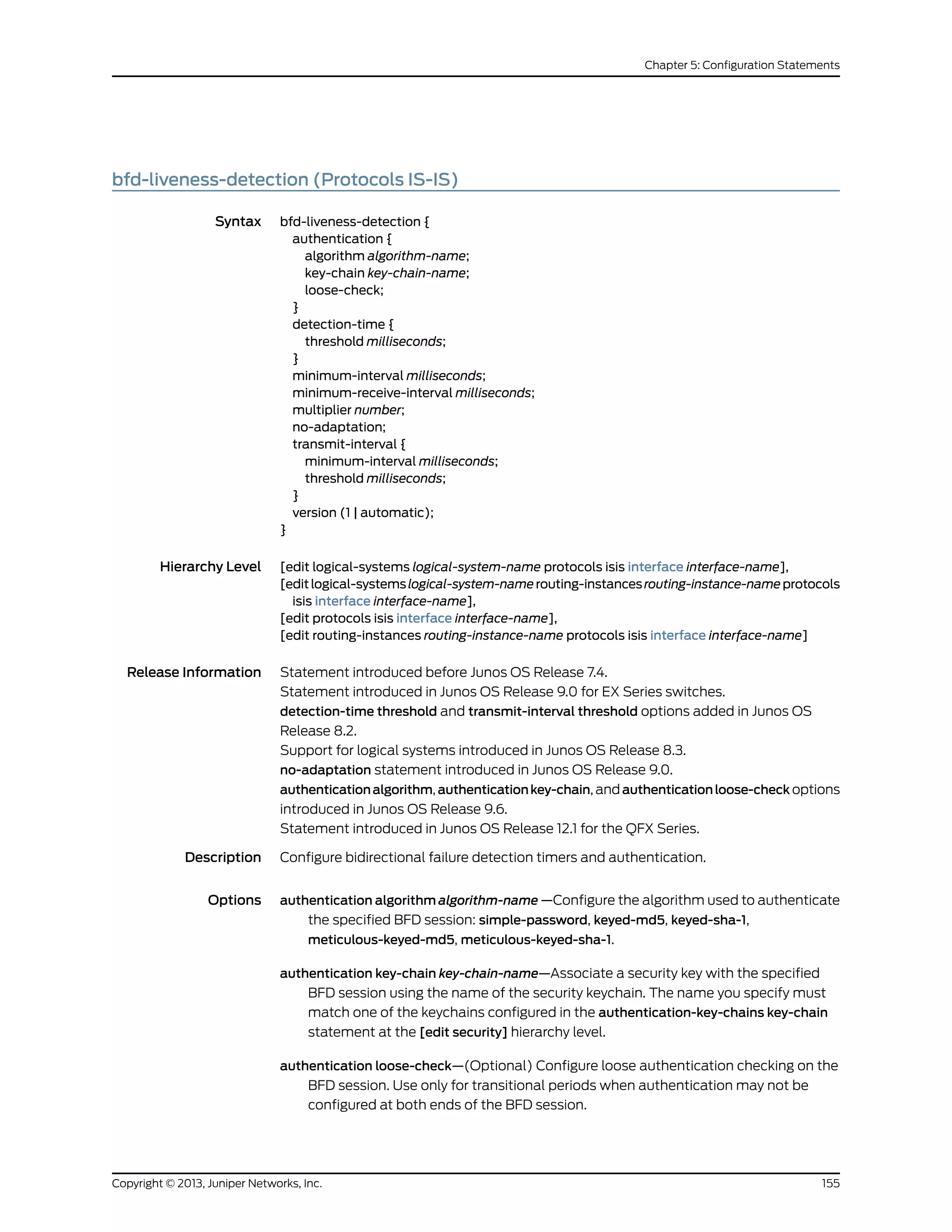 bfd-liveness-detection (Protocols IS-IS)
Syntax bfd-liveness-detection {
authentication {
algorithm algorithm-name;
key-chain key-chain-name;
loose-check;
}
detection-time {
threshold milliseconds;
}
minimum-interval milliseconds;
minimum-receive-interval milliseconds;
multiplier number;
no-adaptation;
transmit-interval {
minimum-interval milliseconds;
threshold milliseconds;
}
version (1 | automatic);
}
Hierarchy Level [edit logical-systems logical-system-name protocols isis interface interface-name],
[editlogical-systemslogical-system-namerouting-instancesrouting-instance-nameprotocols
isis interface interface-name],
[edit protocols isis interface interface-name],
[edit routing-instances routing-instance-name protocols isis interface interface-name]
Release Information Statement introduced before Junos OS Release 7.4.
Statement introduced in Junos OS Release 9.0 for EX Series switches.
detection-time threshold and transmit-interval threshold options added in Junos OS
Release 8.2.
Support for logical systems introduced in Junos OS Release 8.3.
no-adaptation statement introduced in Junos OS Release 9.0.
authenticationalgorithm, authenticationkey-chain, and authenticationloose-check options
introduced in Junos OS Release 9.6.
Statement introduced in Junos OS Release 12.1 for the QFX Series.
Description Configure bidirectional failure detection timers and authentication.
Options authentication algorithm algorithm-name —Configure the algorithm used to authenticate
the specified BFD session: simple-password, keyed-md5, keyed-sha-1,
meticulous-keyed-md5, meticulous-keyed-sha-1.
authentication key-chain key-chain-name—Associate a security key with the specified
BFD session using the name of the security keychain. The name you specify must
match one of the keychains configured in the authentication-key-chains key-chain
statement at the [edit security] hierarchy level.
authentication loose-check—(Optional) Configure loose authentication checking on the
BFD session. Use only for transitional periods when authentication may not be
configured at both ends of the BFD session.
155Copyright © 2013, Juniper Networks, Inc.
Chapter 5: Configuration Statements
 