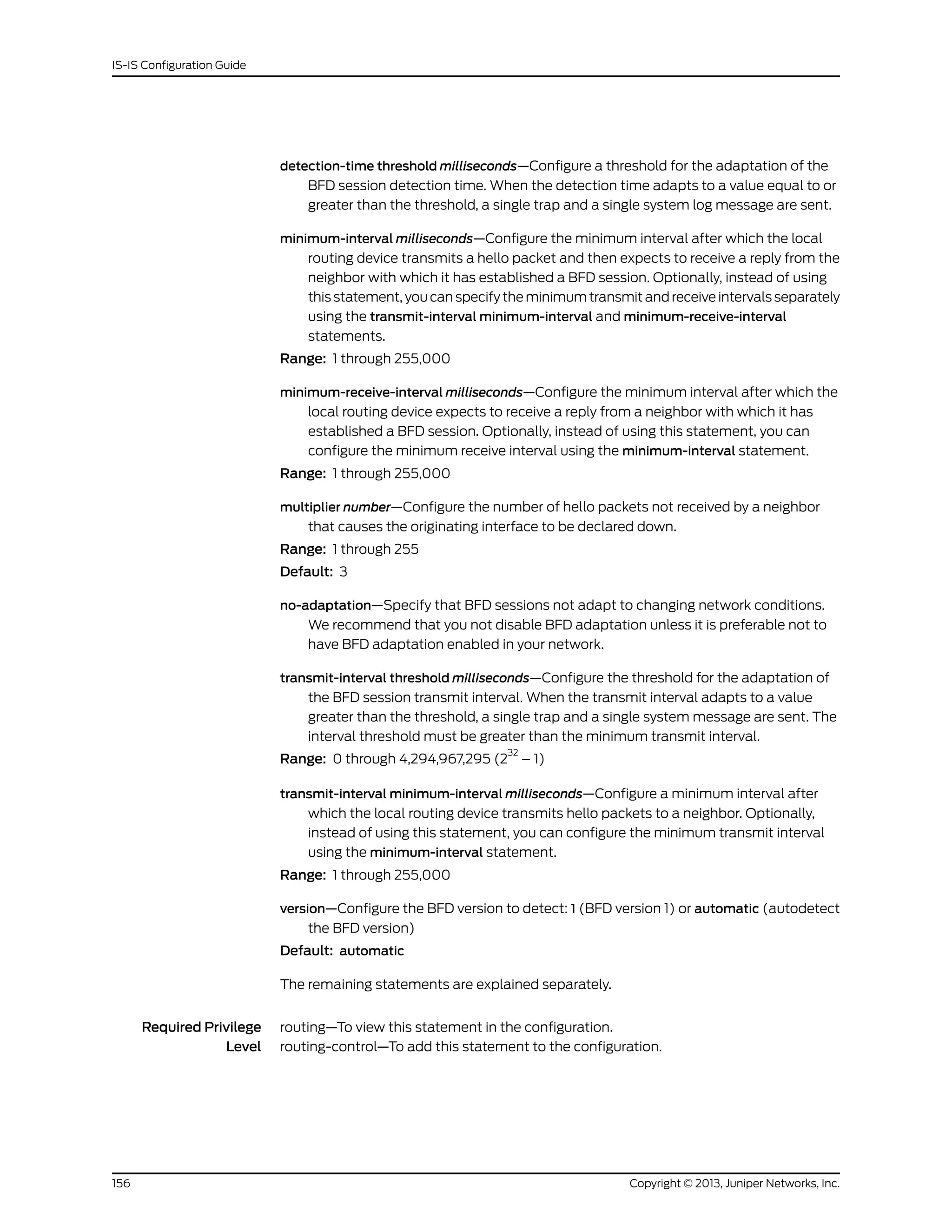 detection-time threshold milliseconds—Configure a threshold for the adaptation of the
BFD session detection time. When the detection time adapts to a value equal to or
greater than the threshold, a single trap and a single system log message are sent.
minimum-interval milliseconds—Configure the minimum interval after which the local
routing device transmits a hello packet and then expects to receive a reply from the
neighbor with which it has established a BFD session. Optionally, instead of using
this statement, you can specify the minimum transmit and receive intervals separately
using the transmit-interval minimum-interval and minimum-receive-interval
statements.
Range: 1 through 255,000
minimum-receive-interval milliseconds—Configure the minimum interval after which the
local routing device expects to receive a reply from a neighbor with which it has
established a BFD session. Optionally, instead of using this statement, you can
configure the minimum receive interval using the minimum-interval statement.
Range: 1 through 255,000
multiplier number—Configure the number of hello packets not received by a neighbor
that causes the originating interface to be declared down.
Range: 1 through 255
Default: 3
no-adaptation—Specify that BFD sessions not adapt to changing network conditions.
We recommend that you not disable BFD adaptation unless it is preferable not to
have BFD adaptation enabled in your network.
transmit-interval threshold milliseconds—Configure the threshold for the adaptation of
the BFD session transmit interval. When the transmit interval adapts to a value
greater than the threshold, a single trap and a single system message are sent. The
interval threshold must be greater than the minimum transmit interval.
Range: 0 through 4,294,967,295 (2
32
– 1)
transmit-interval minimum-interval milliseconds—Configure a minimum interval after
which the local routing device transmits hello packets to a neighbor. Optionally,
instead of using this statement, you can configure the minimum transmit interval
using the minimum-interval statement.
Range: 1 through 255,000
version—Configure the BFD version to detect: 1 (BFD version 1) or automatic (autodetect
the BFD version)
Default: automatic
The remaining statements are explained separately.
Required Privilege
Level
routing—To view this statement in the configuration.
routing-control—To add this statement to the configuration.
Copyright © 2013, Juniper Networks, Inc.156
IS-IS Configuration Guide
 