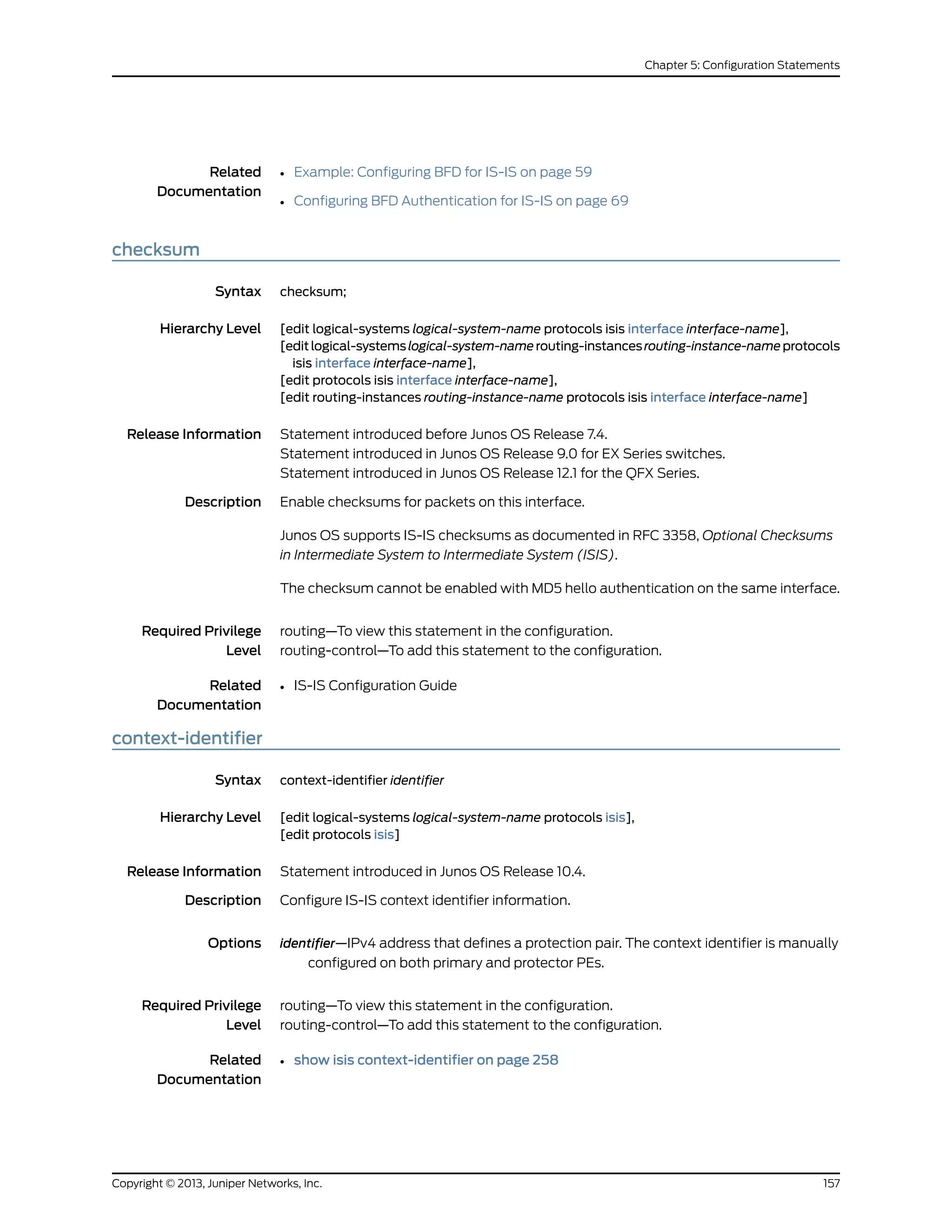 Related
Documentation
• Example: Configuring BFD for IS-IS on page 59
• Configuring BFD Authentication for IS-IS on page 69
checksum
Syntax checksum;
Hierarchy Level [edit logical-systems logical-system-name protocols isis interface interface-name],
[editlogical-systemslogical-system-namerouting-instancesrouting-instance-nameprotocols
isis interface interface-name],
[edit protocols isis interface interface-name],
[edit routing-instances routing-instance-name protocols isis interface interface-name]
Release Information Statement introduced before Junos OS Release 7.4.
Statement introduced in Junos OS Release 9.0 for EX Series switches.
Statement introduced in Junos OS Release 12.1 for the QFX Series.
Description Enable checksums for packets on this interface.
Junos OS supports IS-IS checksums as documented in RFC 3358, Optional Checksums
in Intermediate System to Intermediate System (ISIS).
The checksum cannot be enabled with MD5 hello authentication on the same interface.
Required Privilege
Level
routing—To view this statement in the configuration.
routing-control—To add this statement to the configuration.
Related
Documentation
• IS-IS Configuration Guide
context-identifier
Syntax context-identifier identifier
Hierarchy Level [edit logical-systems logical-system-name protocols isis],
[edit protocols isis]
Release Information Statement introduced in Junos OS Release 10.4.
Description Configure IS-IS context identifier information.
Options identifier—IPv4 address that defines a protection pair. The context identifier is manually
configured on both primary and protector PEs.
Required Privilege
Level
routing—To view this statement in the configuration.
routing-control—To add this statement to the configuration.
Related
Documentation
• show isis context-identifier on page 258
157Copyright © 2013, Juniper Networks, Inc.
Chapter 5: Configuration Statements
 