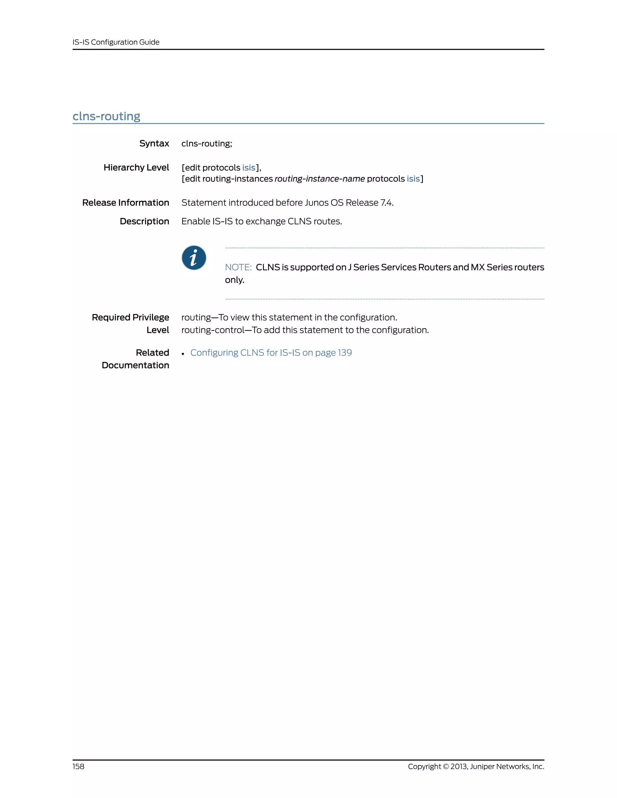 clns-routing
Syntax clns-routing;
Hierarchy Level [edit protocols isis],
[edit routing-instances routing-instance-name protocols isis]
Release Information Statement introduced before Junos OS Release 7.4.
Description Enable IS-IS to exchange CLNS routes.
NOTE: CLNS is supported on J Series Services Routers and MX Series routers
only.
Required Privilege
Level
routing—To view this statement in the configuration.
routing-control—To add this statement to the configuration.
Related
Documentation
• Configuring CLNS for IS-IS on page 139
Copyright © 2013, Juniper Networks, Inc.158
IS-IS Configuration Guide
 