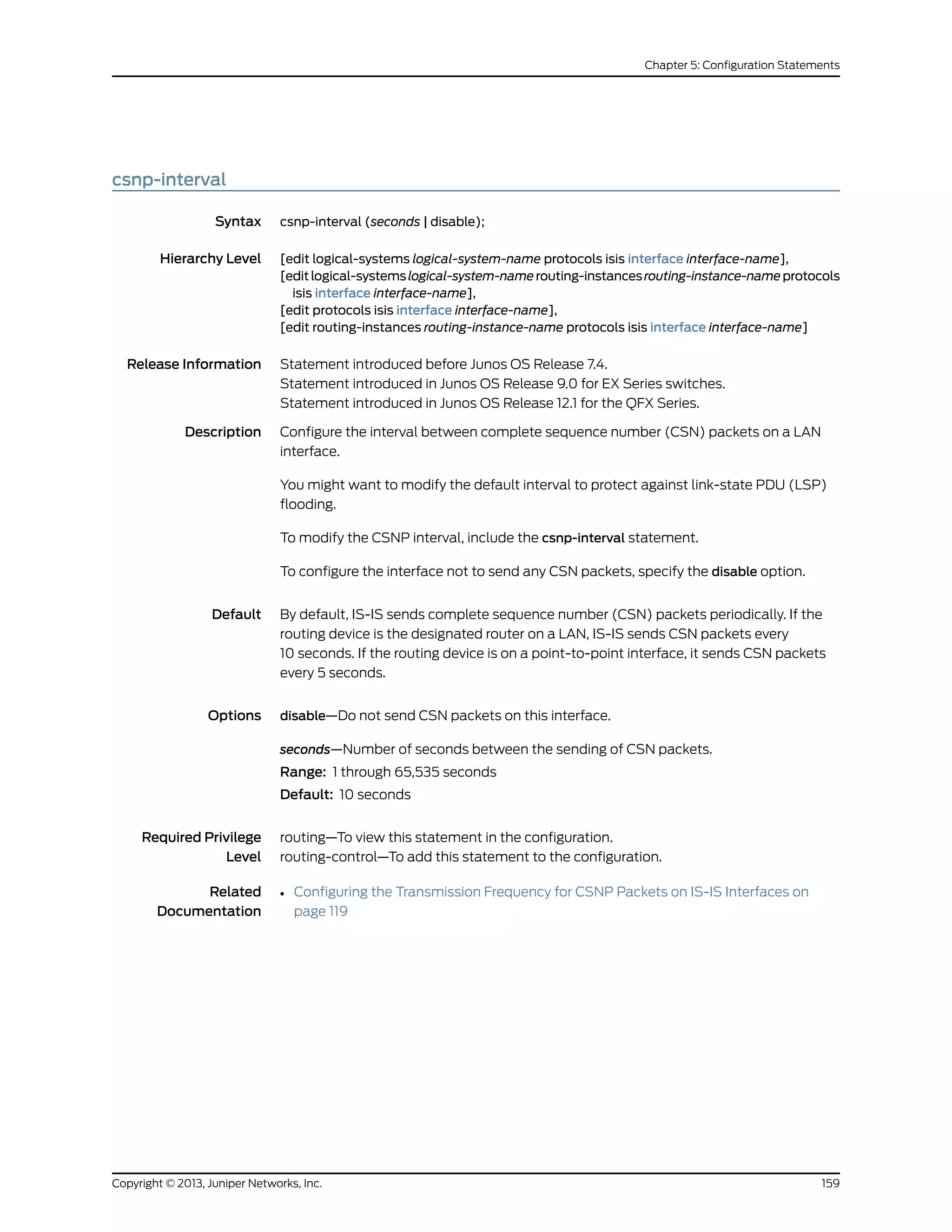 csnp-interval
Syntax csnp-interval (seconds | disable);
Hierarchy Level [edit logical-systems logical-system-name protocols isis interface interface-name],
[editlogical-systemslogical-system-namerouting-instancesrouting-instance-nameprotocols
isis interface interface-name],
[edit protocols isis interface interface-name],
[edit routing-instances routing-instance-name protocols isis interface interface-name]
Release Information Statement introduced before Junos OS Release 7.4.
Statement introduced in Junos OS Release 9.0 for EX Series switches.
Statement introduced in Junos OS Release 12.1 for the QFX Series.
Description Configure the interval between complete sequence number (CSN) packets on a LAN
interface.
You might want to modify the default interval to protect against link-state PDU (LSP)
flooding.
To modify the CSNP interval, include the csnp-interval statement.
To configure the interface not to send any CSN packets, specify the disable option.
Default By default, IS-IS sends complete sequence number (CSN) packets periodically. If the
routing device is the designated router on a LAN, IS-IS sends CSN packets every
10 seconds. If the routing device is on a point-to-point interface, it sends CSN packets
every 5 seconds.
Options disable—Do not send CSN packets on this interface.
seconds—Number of seconds between the sending of CSN packets.
Range: 1 through 65,535 seconds
Default: 10 seconds
Required Privilege
Level
routing—To view this statement in the configuration.
routing-control—To add this statement to the configuration.
Related
Documentation
• Configuring the Transmission Frequency for CSNP Packets on IS-IS Interfaces on
page 119
159Copyright © 2013, Juniper Networks, Inc.
Chapter 5: Configuration Statements
 