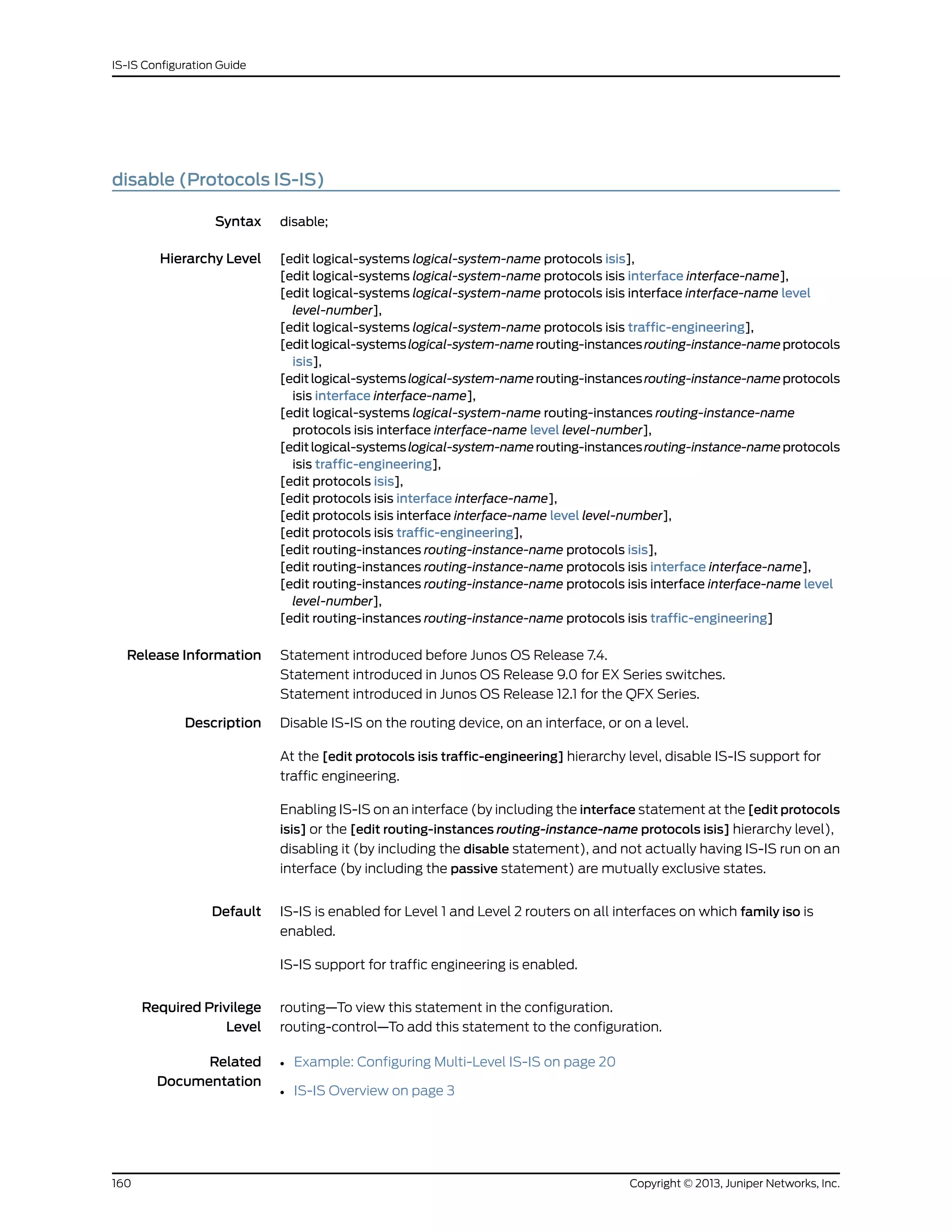 disable (Protocols IS-IS)
Syntax disable;
Hierarchy Level [edit logical-systems logical-system-name protocols isis],
[edit logical-systems logical-system-name protocols isis interface interface-name],
[edit logical-systems logical-system-name protocols isis interface interface-name level
level-number],
[edit logical-systems logical-system-name protocols isis traffic-engineering],
[editlogical-systemslogical-system-namerouting-instancesrouting-instance-nameprotocols
isis],
[editlogical-systemslogical-system-namerouting-instancesrouting-instance-nameprotocols
isis interface interface-name],
[edit logical-systems logical-system-name routing-instances routing-instance-name
protocols isis interface interface-name level level-number],
[editlogical-systemslogical-system-namerouting-instancesrouting-instance-nameprotocols
isis traffic-engineering],
[edit protocols isis],
[edit protocols isis interface interface-name],
[edit protocols isis interface interface-name level level-number],
[edit protocols isis traffic-engineering],
[edit routing-instances routing-instance-name protocols isis],
[edit routing-instances routing-instance-name protocols isis interface interface-name],
[edit routing-instances routing-instance-name protocols isis interface interface-name level
level-number],
[edit routing-instances routing-instance-name protocols isis traffic-engineering]
Release Information Statement introduced before Junos OS Release 7.4.
Statement introduced in Junos OS Release 9.0 for EX Series switches.
Statement introduced in Junos OS Release 12.1 for the QFX Series.
Description Disable IS-IS on the routing device, on an interface, or on a level.
At the [edit protocols isis traffic-engineering] hierarchy level, disable IS-IS support for
traffic engineering.
Enabling IS-IS on an interface (by including the interface statement at the [edit protocols
isis] or the [edit routing-instances routing-instance-name protocols isis] hierarchy level),
disabling it (by including the disable statement), and not actually having IS-IS run on an
interface (by including the passive statement) are mutually exclusive states.
Default IS-IS is enabled for Level 1 and Level 2 routers on all interfaces on which family iso is
enabled.
IS-IS support for traffic engineering is enabled.
Required Privilege
Level
routing—To view this statement in the configuration.
routing-control—To add this statement to the configuration.
Related
Documentation
Example: Configuring Multi-Level IS-IS on page 20•
• IS-IS Overview on page 3
Copyright © 2013, Juniper Networks, Inc.160
IS-IS Configuration Guide
 
