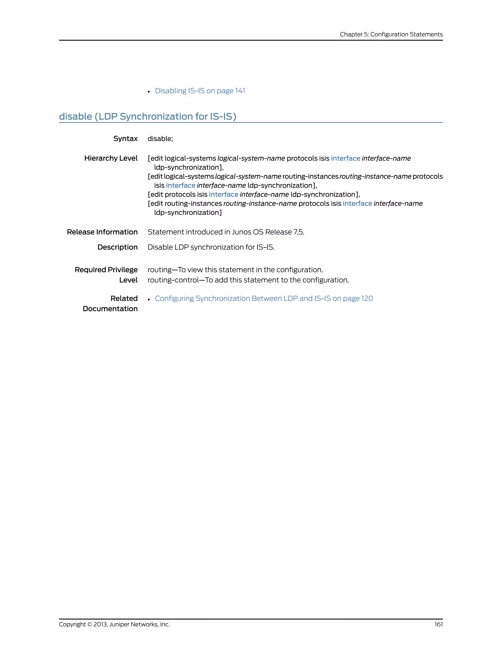 • Disabling IS-IS on page 141
disable (LDP Synchronization for IS-IS)
Syntax disable;
Hierarchy Level [edit logical-systems logical-system-name protocols isis interface interface-name
ldp-synchronization],
[editlogical-systemslogical-system-namerouting-instancesrouting-instance-nameprotocols
isis interface interface-name ldp-synchronization],
[edit protocols isis interface interface-name ldp-synchronization],
[edit routing-instances routing-instance-name protocols isis interface interface-name
ldp-synchronization]
Release Information Statement introduced in Junos OS Release 7.5.
Description Disable LDP synchronization for IS-IS.
Required Privilege
Level
routing—To view this statement in the configuration.
routing-control—To add this statement to the configuration.
Related
Documentation
• Configuring Synchronization Between LDP and IS-IS on page 120
161Copyright © 2013, Juniper Networks, Inc.
Chapter 5: Configuration Statements
 