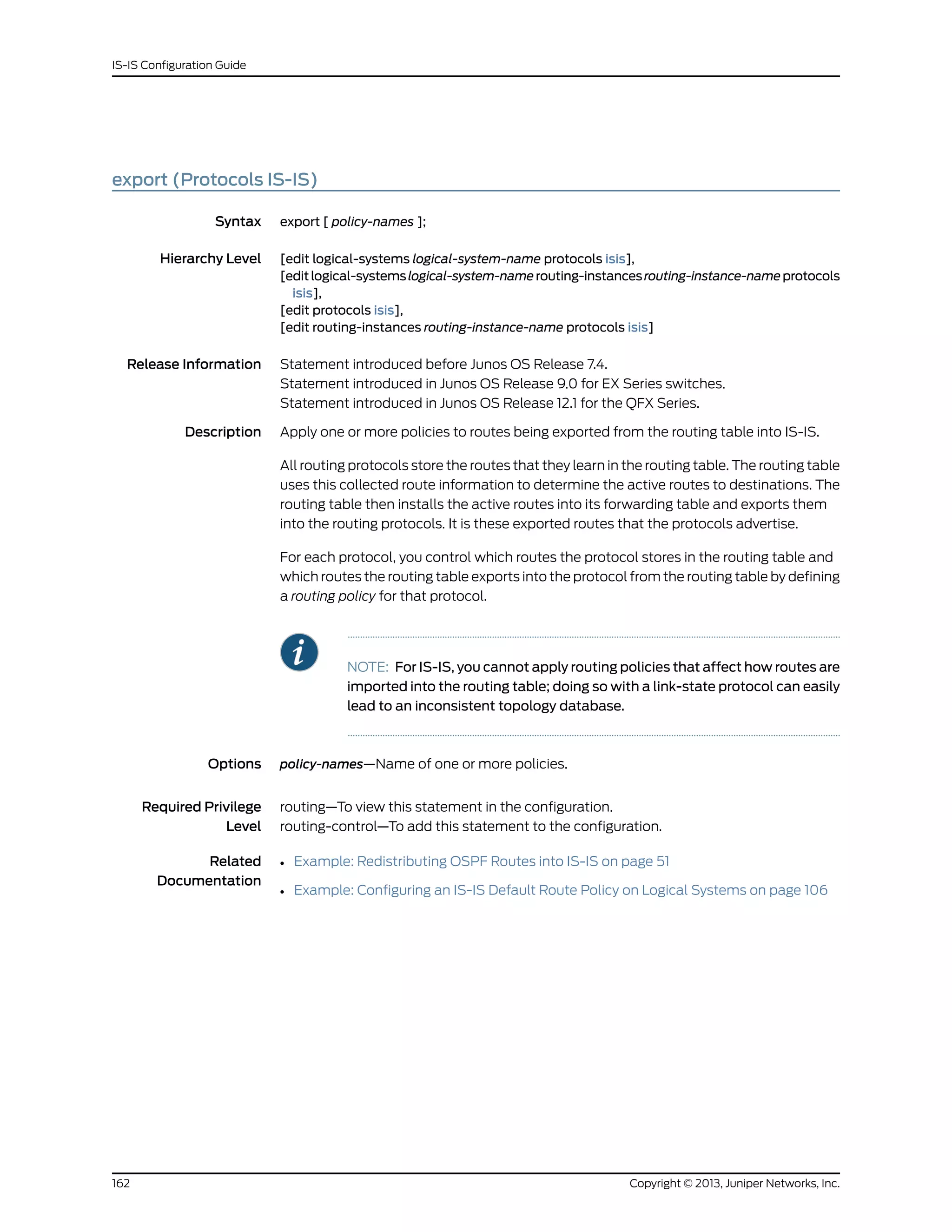 export (Protocols IS-IS)
Syntax export [ policy-names ];
Hierarchy Level [edit logical-systems logical-system-name protocols isis],
[editlogical-systemslogical-system-namerouting-instancesrouting-instance-nameprotocols
isis],
[edit protocols isis],
[edit routing-instances routing-instance-name protocols isis]
Release Information Statement introduced before Junos OS Release 7.4.
Statement introduced in Junos OS Release 9.0 for EX Series switches.
Statement introduced in Junos OS Release 12.1 for the QFX Series.
Description Apply one or more policies to routes being exported from the routing table into IS-IS.
All routing protocols store the routes that they learn in the routing table. The routing table
uses this collected route information to determine the active routes to destinations. The
routing table then installs the active routes into its forwarding table and exports them
into the routing protocols. It is these exported routes that the protocols advertise.
For each protocol, you control which routes the protocol stores in the routing table and
which routes the routing table exports into the protocol from the routing table by defining
a routing policy for that protocol.
NOTE: For IS-IS, you cannot apply routing policies that affect how routes are
imported into the routing table; doing so with a link-state protocol can easily
lead to an inconsistent topology database.
Options policy-names—Name of one or more policies.
Required Privilege
Level
routing—To view this statement in the configuration.
routing-control—To add this statement to the configuration.
Related
Documentation
• Example: Redistributing OSPF Routes into IS-IS on page 51
• Example: Configuring an IS-IS Default Route Policy on Logical Systems on page 106
Copyright © 2013, Juniper Networks, Inc.162
IS-IS Configuration Guide
 