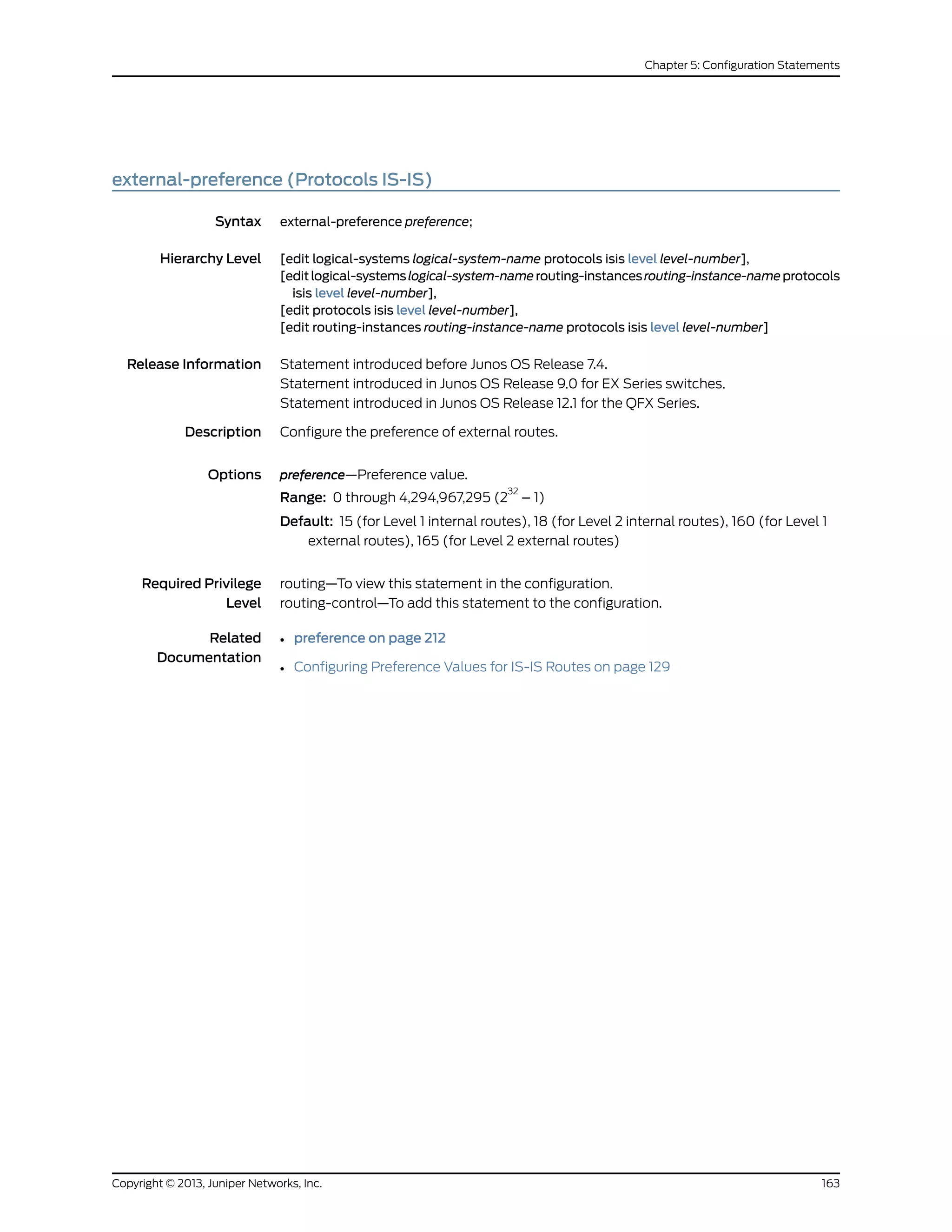 external-preference (Protocols IS-IS)
Syntax external-preference preference;
Hierarchy Level [edit logical-systems logical-system-name protocols isis level level-number],
[editlogical-systemslogical-system-namerouting-instancesrouting-instance-nameprotocols
isis level level-number],
[edit protocols isis level level-number],
[edit routing-instances routing-instance-name protocols isis level level-number]
Release Information Statement introduced before Junos OS Release 7.4.
Statement introduced in Junos OS Release 9.0 for EX Series switches.
Statement introduced in Junos OS Release 12.1 for the QFX Series.
Description Configure the preference of external routes.
Options preference—Preference value.
Range: 0 through 4,294,967,295 (2
32
– 1)
Default: 15 (for Level 1 internal routes), 18 (for Level 2 internal routes), 160 (for Level 1
external routes), 165 (for Level 2 external routes)
Required Privilege
Level
routing—To view this statement in the configuration.
routing-control—To add this statement to the configuration.
Related
Documentation
• preference on page 212
• Configuring Preference Values for IS-IS Routes on page 129
163Copyright © 2013, Juniper Networks, Inc.
Chapter 5: Configuration Statements
 