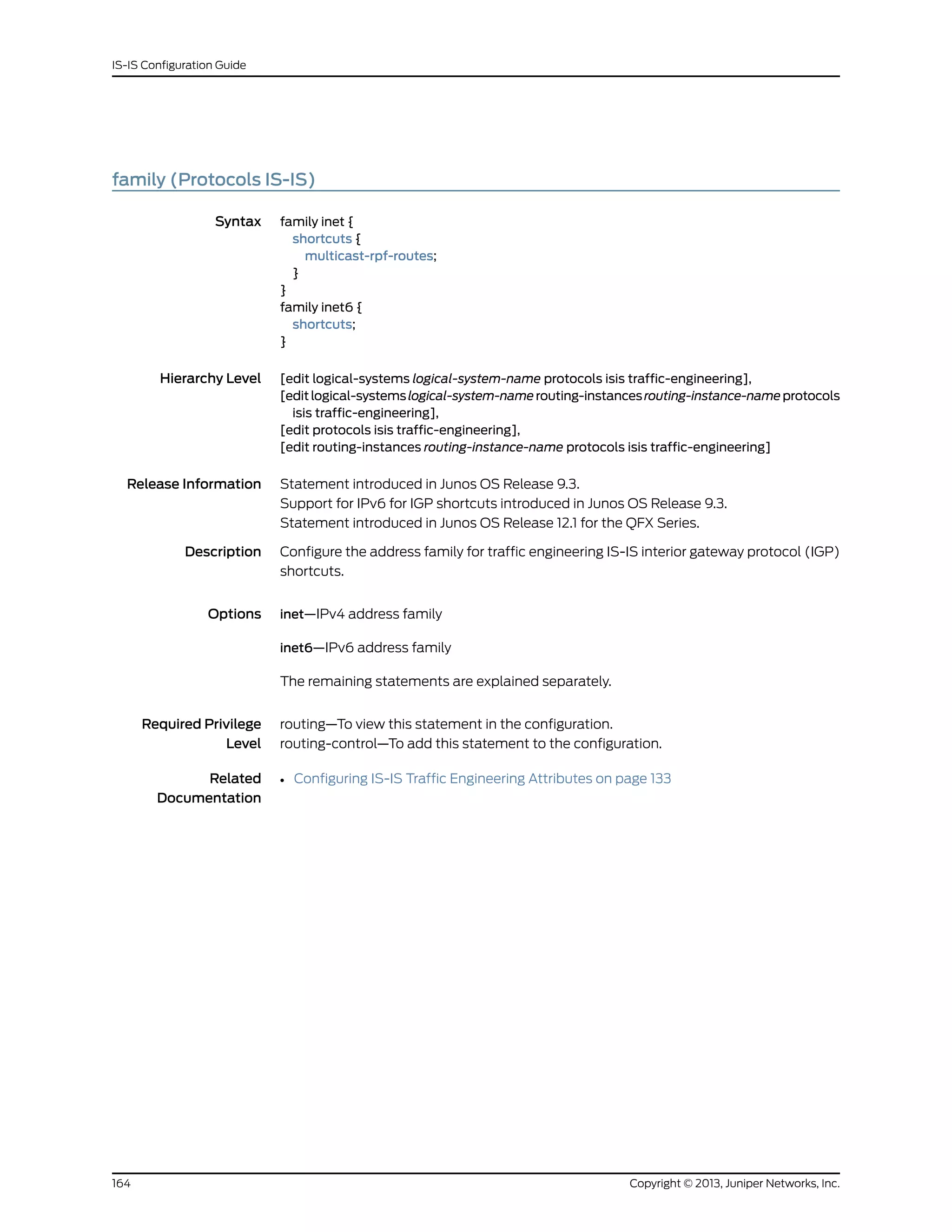 family (Protocols IS-IS)
Syntax family inet {
shortcuts {
multicast-rpf-routes;
}
}
family inet6 {
shortcuts;
}
Hierarchy Level [edit logical-systems logical-system-name protocols isis traffic-engineering],
[editlogical-systemslogical-system-namerouting-instancesrouting-instance-nameprotocols
isis traffic-engineering],
[edit protocols isis traffic-engineering],
[edit routing-instances routing-instance-name protocols isis traffic-engineering]
Release Information Statement introduced in Junos OS Release 9.3.
Support for IPv6 for IGP shortcuts introduced in Junos OS Release 9.3.
Statement introduced in Junos OS Release 12.1 for the QFX Series.
Description Configure the address family for traffic engineering IS-IS interior gateway protocol (IGP)
shortcuts.
Options inet—IPv4 address family
inet6—IPv6 address family
The remaining statements are explained separately.
Required Privilege
Level
routing—To view this statement in the configuration.
routing-control—To add this statement to the configuration.
Related
Documentation
• Configuring IS-IS Traffic Engineering Attributes on page 133
Copyright © 2013, Juniper Networks, Inc.164
IS-IS Configuration Guide
 
