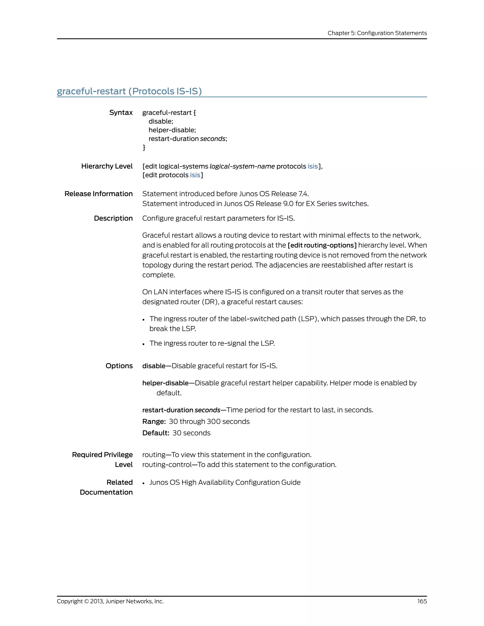 graceful-restart (Protocols IS-IS)
Syntax graceful-restart {
disable;
helper-disable;
restart-duration seconds;
}
Hierarchy Level [edit logical-systems logical-system-name protocols isis],
[edit protocols isis]
Release Information Statement introduced before Junos OS Release 7.4.
Statement introduced in Junos OS Release 9.0 for EX Series switches.
Description Configure graceful restart parameters for IS-IS.
Graceful restart allows a routing device to restart with minimal effects to the network,
and is enabled for all routing protocols at the [edit routing-options] hierarchy level. When
graceful restart is enabled, the restarting routing device is not removed from the network
topology during the restart period. The adjacencies are reestablished after restart is
complete.
On LAN interfaces where IS-IS is configured on a transit router that serves as the
designated router (DR), a graceful restart causes:
• The ingress router of the label-switched path (LSP), which passes through the DR, to
break the LSP.
• The ingress router to re-signal the LSP.
Options disable—Disable graceful restart for IS-IS.
helper-disable—Disable graceful restart helper capability. Helper mode is enabled by
default.
restart-duration seconds—Time period for the restart to last, in seconds.
Range: 30 through 300 seconds
Default: 30 seconds
Required Privilege
Level
routing—To view this statement in the configuration.
routing-control—To add this statement to the configuration.
Related
Documentation
• Junos OS High Availability Configuration Guide
165Copyright © 2013, Juniper Networks, Inc.
Chapter 5: Configuration Statements
 