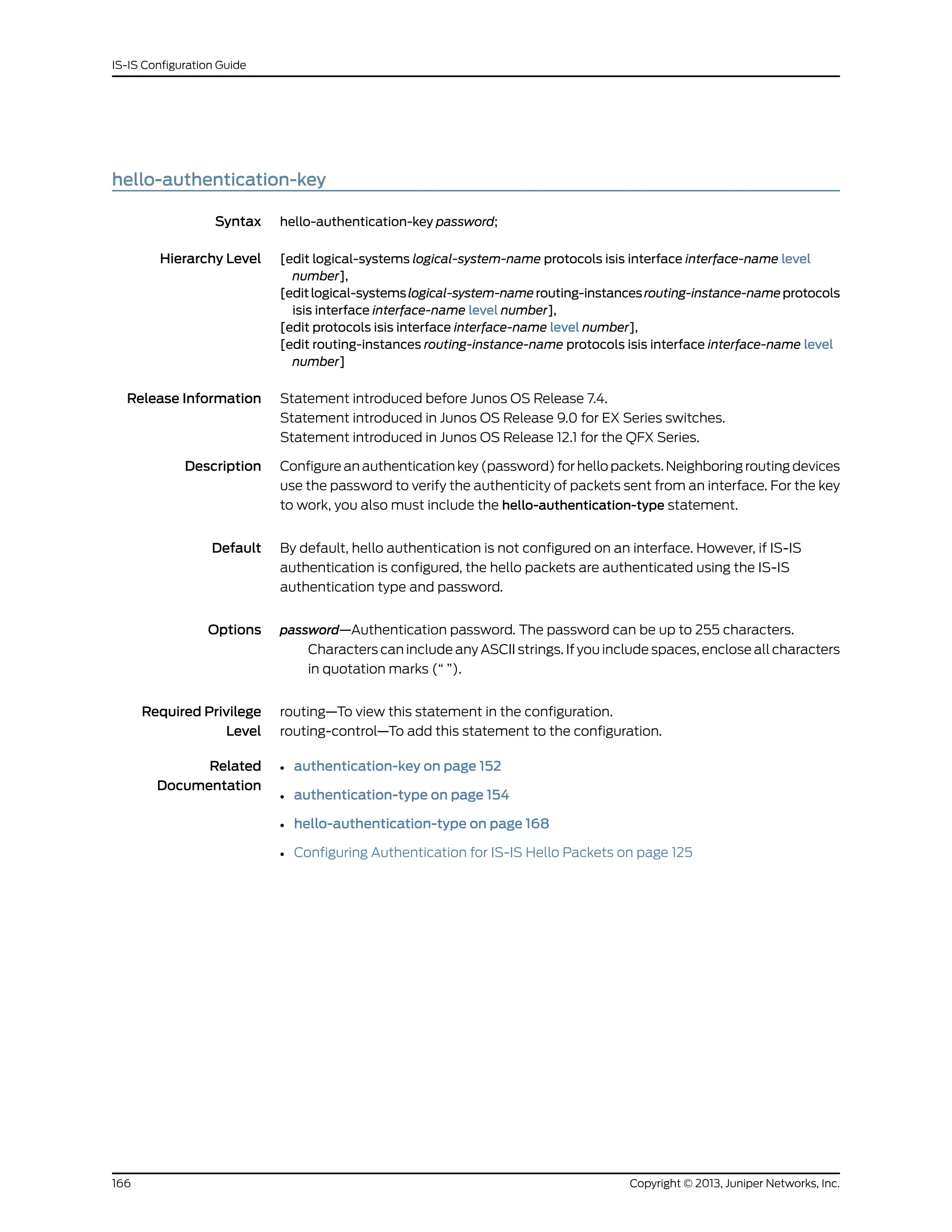 hello-authentication-key
Syntax hello-authentication-key password;
Hierarchy Level [edit logical-systems logical-system-name protocols isis interface interface-name level
number],
[editlogical-systemslogical-system-namerouting-instancesrouting-instance-nameprotocols
isis interface interface-name level number],
[edit protocols isis interface interface-name level number],
[edit routing-instances routing-instance-name protocols isis interface interface-name level
number]
Release Information Statement introduced before Junos OS Release 7.4.
Statement introduced in Junos OS Release 9.0 for EX Series switches.
Statement introduced in Junos OS Release 12.1 for the QFX Series.
Description Configure an authentication key (password) for hello packets. Neighboring routing devices
use the password to verify the authenticity of packets sent from an interface. For the key
to work, you also must include the hello-authentication-type statement.
Default By default, hello authentication is not configured on an interface. However, if IS-IS
authentication is configured, the hello packets are authenticated using the IS-IS
authentication type and password.
Options password—Authentication password. The password can be up to 255 characters.
Characters can include any ASCII strings. If you include spaces, enclose all characters
in quotation marks (“ ”).
Required Privilege
Level
routing—To view this statement in the configuration.
routing-control—To add this statement to the configuration.
Related
Documentation
• authentication-key on page 152
• authentication-type on page 154
• hello-authentication-type on page 168
• Configuring Authentication for IS-IS Hello Packets on page 125
Copyright © 2013, Juniper Networks, Inc.166
IS-IS Configuration Guide
 