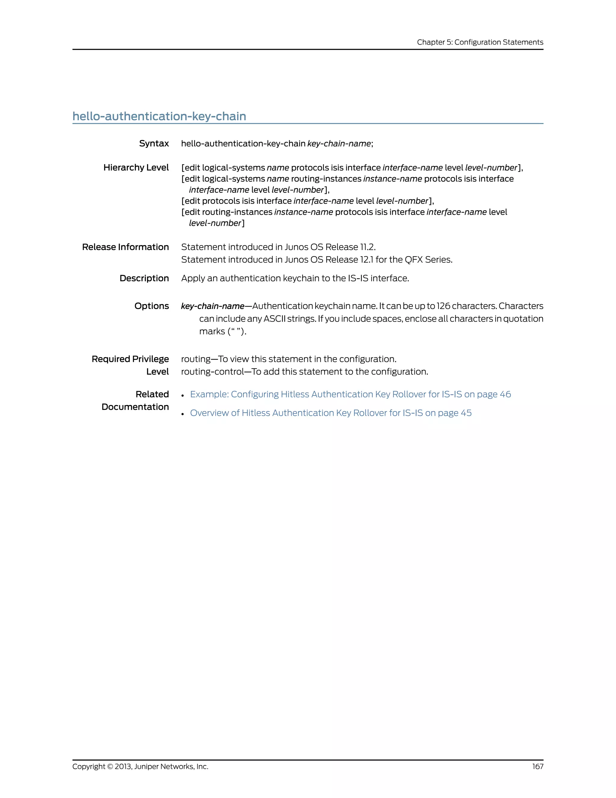hello-authentication-key-chain
Syntax hello-authentication-key-chain key-chain-name;
Hierarchy Level [edit logical-systems name protocols isis interface interface-name level level-number],
[edit logical-systems name routing-instances instance-name protocols isis interface
interface-name level level-number],
[edit protocols isis interface interface-name level level-number],
[edit routing-instances instance-name protocols isis interface interface-name level
level-number]
Release Information Statement introduced in Junos OS Release 11.2.
Statement introduced in Junos OS Release 12.1 for the QFX Series.
Description Apply an authentication keychain to the IS-IS interface.
Options key-chain-name—Authentication keychain name. It can be up to 126 characters. Characters
can include any ASCII strings. If you include spaces, enclose all characters in quotation
marks (“ ”).
Required Privilege
Level
routing—To view this statement in the configuration.
routing-control—To add this statement to the configuration.
Related
Documentation
• Example: Configuring Hitless Authentication Key Rollover for IS-IS on page 46
• Overview of Hitless Authentication Key Rollover for IS-IS on page 45
167Copyright © 2013, Juniper Networks, Inc.
Chapter 5: Configuration Statements
 