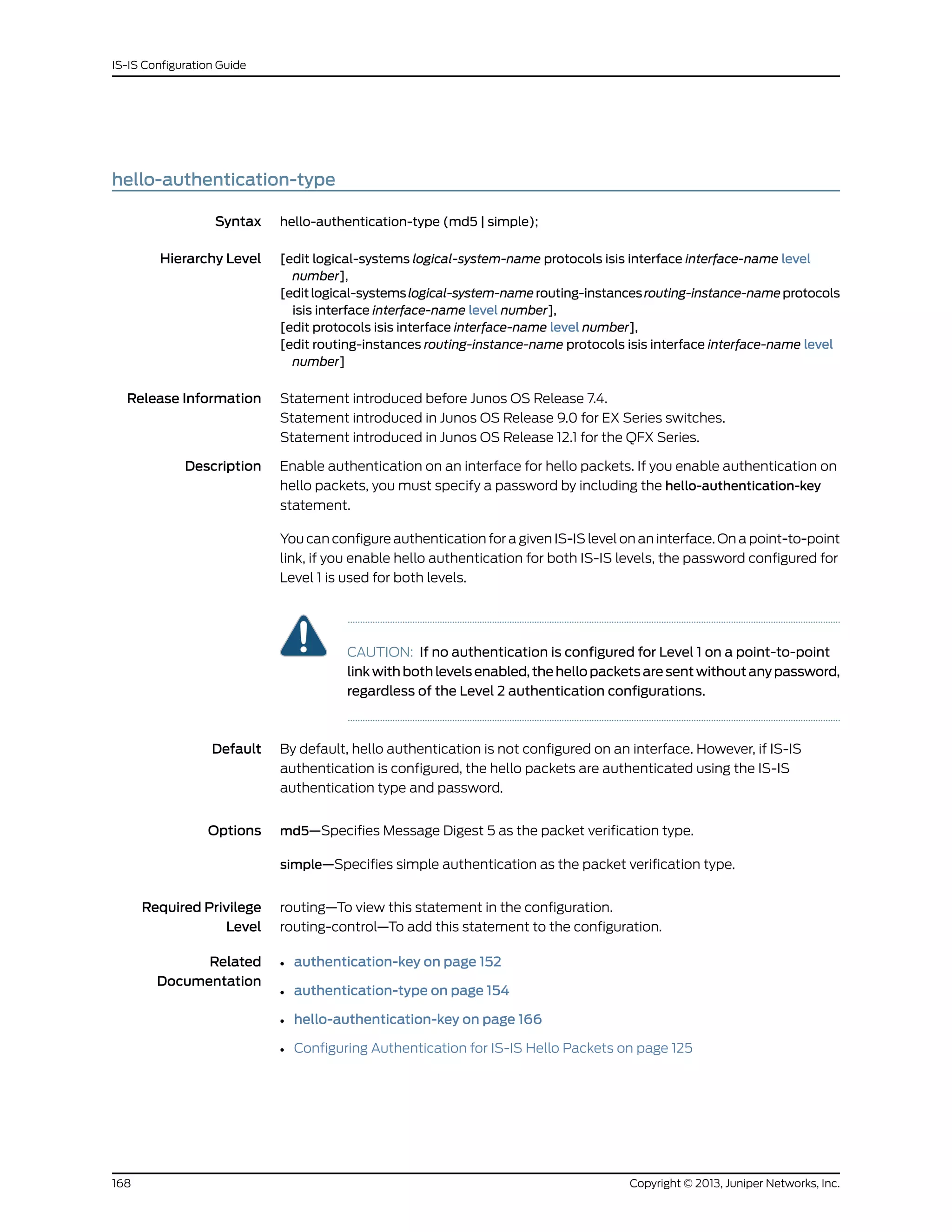 hello-authentication-type
Syntax hello-authentication-type (md5 | simple);
Hierarchy Level [edit logical-systems logical-system-name protocols isis interface interface-name level
number],
[editlogical-systemslogical-system-namerouting-instancesrouting-instance-nameprotocols
isis interface interface-name level number],
[edit protocols isis interface interface-name level number],
[edit routing-instances routing-instance-name protocols isis interface interface-name level
number]
Release Information Statement introduced before Junos OS Release 7.4.
Statement introduced in Junos OS Release 9.0 for EX Series switches.
Statement introduced in Junos OS Release 12.1 for the QFX Series.
Description Enable authentication on an interface for hello packets. If you enable authentication on
hello packets, you must specify a password by including the hello-authentication-key
statement.
You can configure authentication for a given IS-IS level on an interface. On a point-to-point
link, if you enable hello authentication for both IS-IS levels, the password configured for
Level 1 is used for both levels.
CAUTION: If no authentication is configured for Level 1 on a point-to-point
link with both levels enabled, the hello packets are sent without any password,
regardless of the Level 2 authentication configurations.
Default By default, hello authentication is not configured on an interface. However, if IS-IS
authentication is configured, the hello packets are authenticated using the IS-IS
authentication type and password.
Options md5—Specifies Message Digest 5 as the packet verification type.
simple—Specifies simple authentication as the packet verification type.
Required Privilege
Level
routing—To view this statement in the configuration.
routing-control—To add this statement to the configuration.
Related
Documentation
• authentication-key on page 152
• authentication-type on page 154
• hello-authentication-key on page 166
• Configuring Authentication for IS-IS Hello Packets on page 125
Copyright © 2013, Juniper Networks, Inc.168
IS-IS Configuration Guide
 