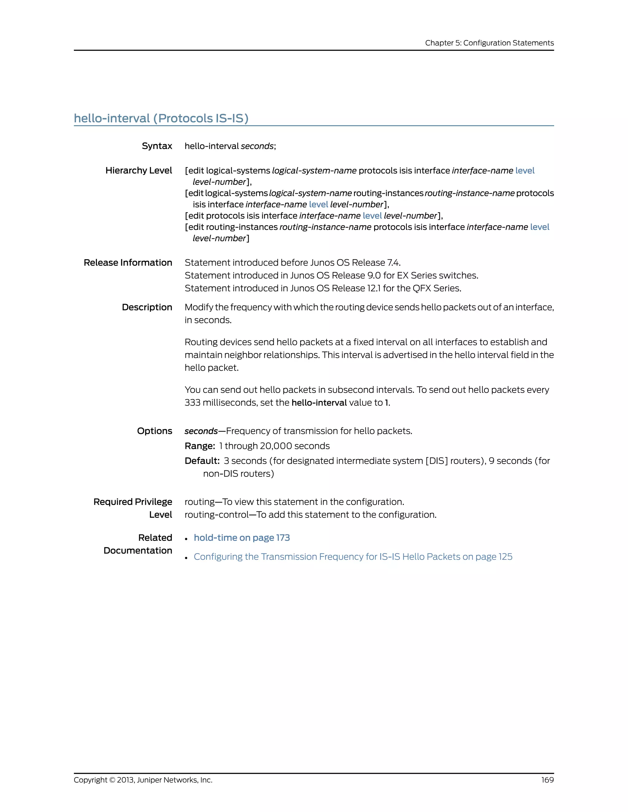 hello-interval (Protocols IS-IS)
Syntax hello-interval seconds;
Hierarchy Level [edit logical-systems logical-system-name protocols isis interface interface-name level
level-number],
[editlogical-systemslogical-system-namerouting-instancesrouting-instance-nameprotocols
isis interface interface-name level level-number],
[edit protocols isis interface interface-name level level-number],
[edit routing-instances routing-instance-name protocols isis interface interface-name level
level-number]
Release Information Statement introduced before Junos OS Release 7.4.
Statement introduced in Junos OS Release 9.0 for EX Series switches.
Statement introduced in Junos OS Release 12.1 for the QFX Series.
Description Modify the frequency with which the routing device sends hello packets out of an interface,
in seconds.
Routing devices send hello packets at a fixed interval on all interfaces to establish and
maintain neighbor relationships. This interval is advertised in the hello interval field in the
hello packet.
You can send out hello packets in subsecond intervals. To send out hello packets every
333 milliseconds, set the hello-interval value to 1.
Options seconds—Frequency of transmission for hello packets.
Range: 1 through 20,000 seconds
Default: 3 seconds (for designated intermediate system [DIS] routers), 9 seconds (for
non-DIS routers)
Required Privilege
Level
routing—To view this statement in the configuration.
routing-control—To add this statement to the configuration.
Related
Documentation
• hold-time on page 173
• Configuring the Transmission Frequency for IS-IS Hello Packets on page 125
169Copyright © 2013, Juniper Networks, Inc.
Chapter 5: Configuration Statements
 