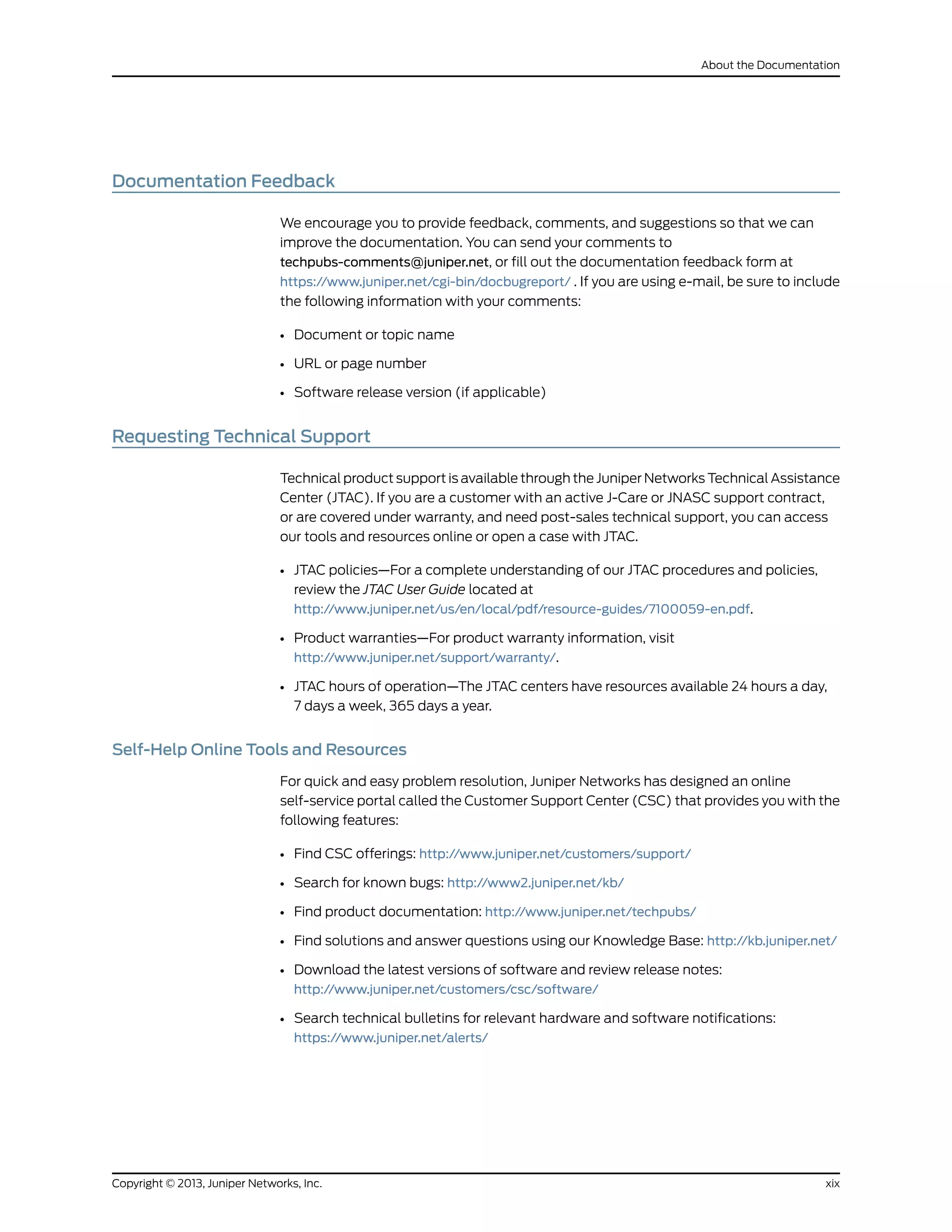 Documentation Feedback
We encourage you to provide feedback, comments, and suggestions so that we can
improve the documentation. You can send your comments to
techpubs-comments@juniper.net, or fill out the documentation feedback form at
https://www.juniper.net/cgi-bin/docbugreport/ . If you are using e-mail, be sure to include
the following information with your comments:
• Document or topic name
• URL or page number
• Software release version (if applicable)
Requesting Technical Support
Technical product support is available through the Juniper Networks Technical Assistance
Center (JTAC). If you are a customer with an active J-Care or JNASC support contract,
or are covered under warranty, and need post-sales technical support, you can access
our tools and resources online or open a case with JTAC.
• JTAC policies—For a complete understanding of our JTAC procedures and policies,
review the JTAC User Guide located at
http://www.juniper.net/us/en/local/pdf/resource-guides/7100059-en.pdf.
• Product warranties—For product warranty information, visit
http://www.juniper.net/support/warranty/.
• JTAC hours of operation—The JTAC centers have resources available 24 hours a day,
7 days a week, 365 days a year.
Self-Help Online Tools and Resources
For quick and easy problem resolution, Juniper Networks has designed an online
self-service portal called the Customer Support Center (CSC) that provides you with the
following features:
• Find CSC offerings: http://www.juniper.net/customers/support/
• Search for known bugs: http://www2.juniper.net/kb/
• Find product documentation: http://www.juniper.net/techpubs/
• Find solutions and answer questions using our Knowledge Base: http://kb.juniper.net/
• Download the latest versions of software and review release notes:
http://www.juniper.net/customers/csc/software/
• Search technical bulletins for relevant hardware and software notifications:
https://www.juniper.net/alerts/
xixCopyright © 2013, Juniper Networks, Inc.
About the Documentation
 