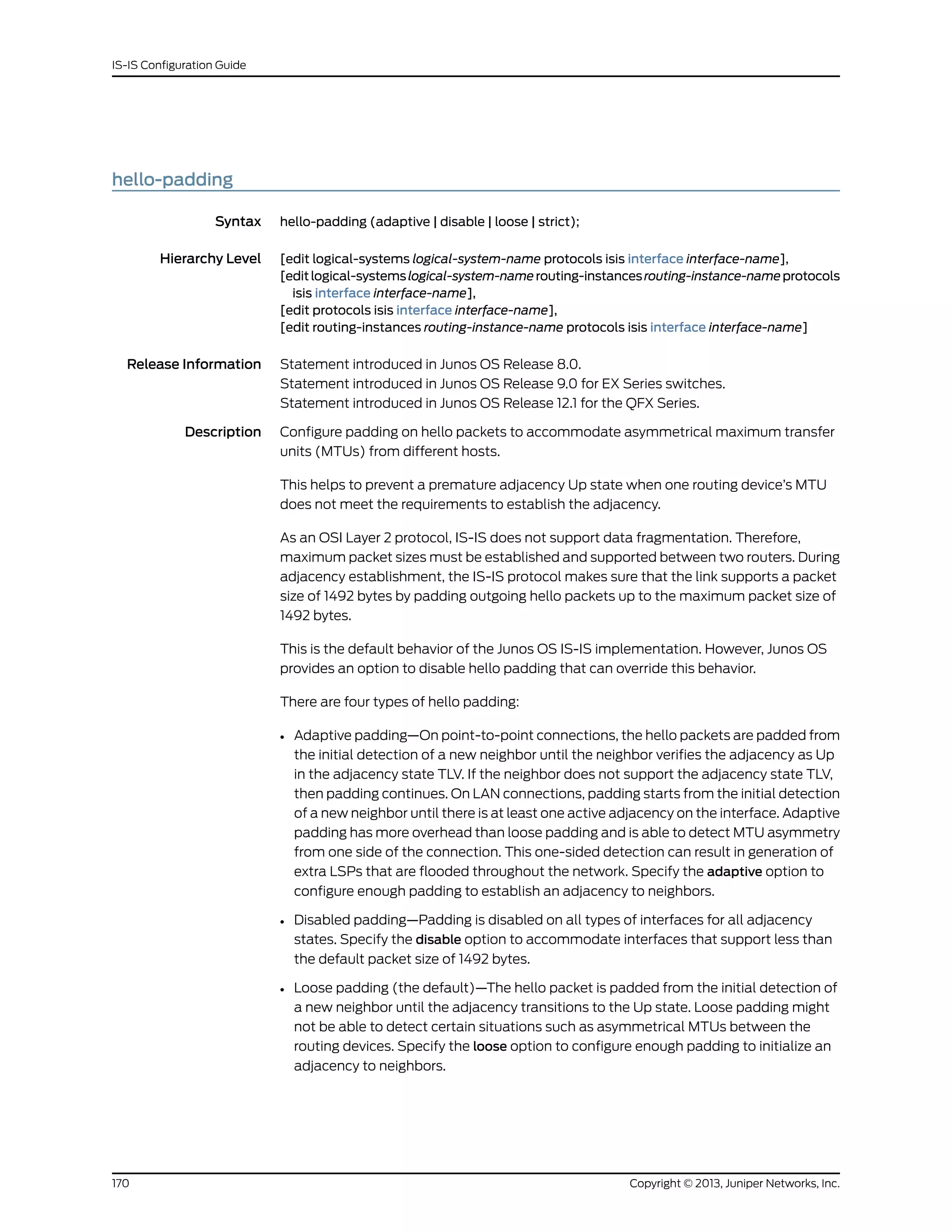 hello-padding
Syntax hello-padding (adaptive | disable | loose | strict);
Hierarchy Level [edit logical-systems logical-system-name protocols isis interface interface-name],
[editlogical-systemslogical-system-namerouting-instancesrouting-instance-nameprotocols
isis interface interface-name],
[edit protocols isis interface interface-name],
[edit routing-instances routing-instance-name protocols isis interface interface-name]
Release Information Statement introduced in Junos OS Release 8.0.
Statement introduced in Junos OS Release 9.0 for EX Series switches.
Statement introduced in Junos OS Release 12.1 for the QFX Series.
Description Configure padding on hello packets to accommodate asymmetrical maximum transfer
units (MTUs) from different hosts.
This helps to prevent a premature adjacency Up state when one routing device’s MTU
does not meet the requirements to establish the adjacency.
As an OSI Layer 2 protocol, IS-IS does not support data fragmentation. Therefore,
maximum packet sizes must be established and supported between two routers. During
adjacency establishment, the IS-IS protocol makes sure that the link supports a packet
size of 1492 bytes by padding outgoing hello packets up to the maximum packet size of
1492 bytes.
This is the default behavior of the Junos OS IS-IS implementation. However, Junos OS
provides an option to disable hello padding that can override this behavior.
There are four types of hello padding:
• Adaptive padding—On point-to-point connections, the hello packets are padded from
the initial detection of a new neighbor until the neighbor verifies the adjacency as Up
in the adjacency state TLV. If the neighbor does not support the adjacency state TLV,
then padding continues. On LAN connections, padding starts from the initial detection
of a new neighbor until there is at least one active adjacency on the interface. Adaptive
padding has more overhead than loose padding and is able to detect MTU asymmetry
from one side of the connection. This one-sided detection can result in generation of
extra LSPs that are flooded throughout the network. Specify the adaptive option to
configure enough padding to establish an adjacency to neighbors.
• Disabled padding—Padding is disabled on all types of interfaces for all adjacency
states. Specify the disable option to accommodate interfaces that support less than
the default packet size of 1492 bytes.
• Loose padding (the default)—The hello packet is padded from the initial detection of
a new neighbor until the adjacency transitions to the Up state. Loose padding might
not be able to detect certain situations such as asymmetrical MTUs between the
routing devices. Specify the loose option to configure enough padding to initialize an
adjacency to neighbors.
Copyright © 2013, Juniper Networks, Inc.170
IS-IS Configuration Guide
 